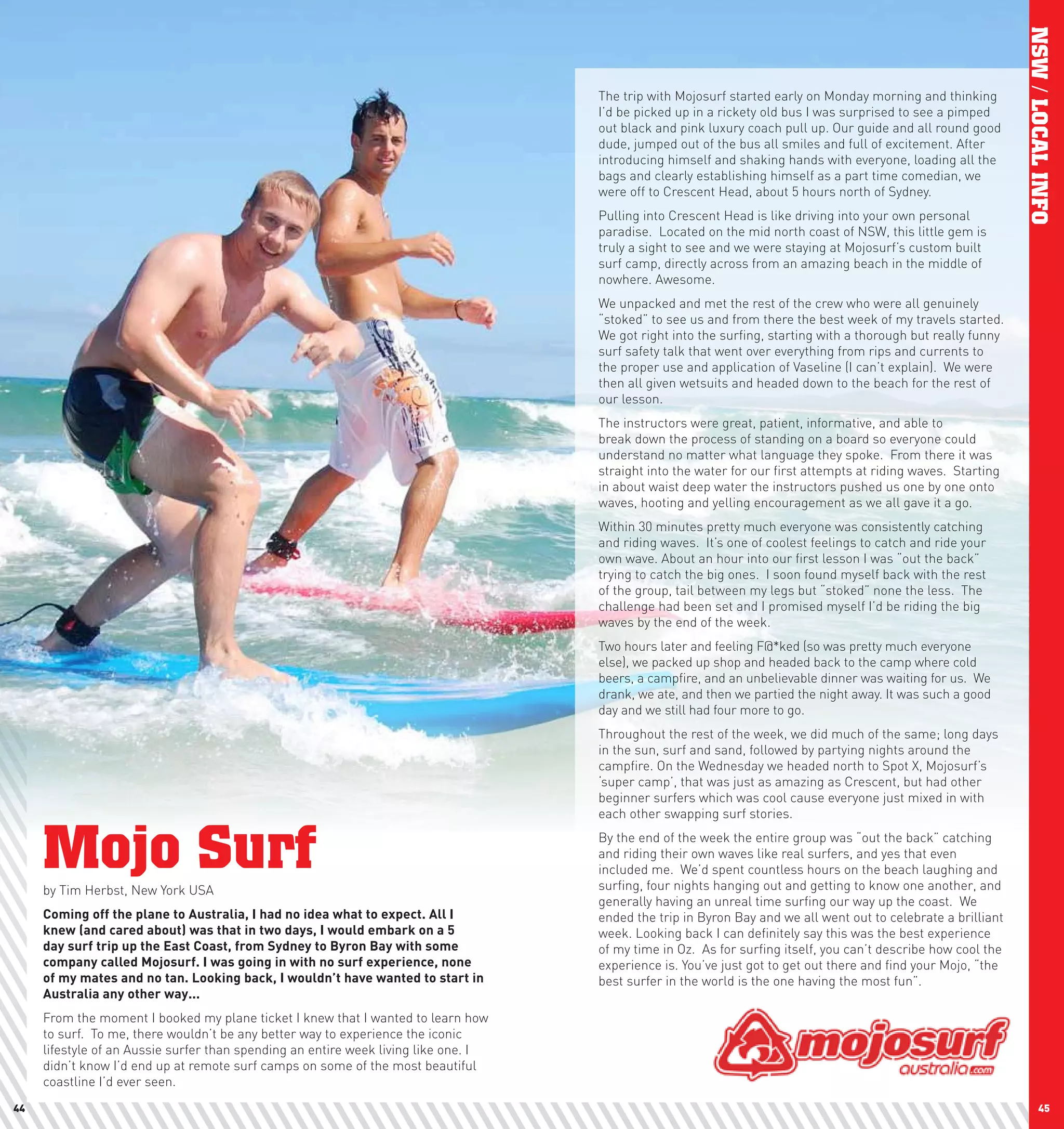 NSW / LOCAL INFO
                                                                                     The trip with Mojosurf started early on Monday morning and thinking
                                                                                     I’d be picked up in a rickety old bus I was surprised to see a pimped
                                                                                     out black and pink luxury coach pull up. Our guide and all round good
                                                                                     dude, jumped out of the bus all smiles and full of excitement. After
                                                                                     introducing himself and shaking hands with everyone, loading all the
                                                                                     bags and clearly establishing himself as a part time comedian, we
                                                                                     were off to Crescent Head, about 5 hours north of Sydney.
                                                                                     Pulling into Crescent Head is like driving into your own personal
                                                                                     paradise. Located on the mid north coast of NSW, this little gem is
                                                                                     truly a sight to see and we were staying at Mojosurf’s custom built
                                                                                     surf camp, directly across from an amazing beach in the middle of
                                                                                     nowhere. Awesome.
                                                                                     We unpacked and met the rest of the crew who were all genuinely
                                                                                     “stoked” to see us and from there the best week of my travels started.
                                                                                     We got right into the surfing, starting with a thorough but really funny
                                                                                     surf safety talk that went over everything from rips and currents to
                                                                                     the proper use and application of Vaseline (I can’t explain). We were
                                                                                     then all given wetsuits and headed down to the beach for the rest of
                                                                                     our lesson.
                                                                                     The instructors were great, patient, informative, and able to
                                                                                     break down the process of standing on a board so everyone could
                                                                                     understand no matter what language they spoke. From there it was
                                                                                     straight into the water for our first attempts at riding waves. Starting
                                                                                     in about waist deep water the instructors pushed us one by one onto
                                                                                     waves, hooting and yelling encouragement as we all gave it a go.
                                                                                     Within 30 minutes pretty much everyone was consistently catching
                                                                                     and riding waves. It’s one of coolest feelings to catch and ride your
                                                                                     own wave. About an hour into our first lesson I was “out the back”
                                                                                     trying to catch the big ones. I soon found myself back with the rest
                                                                                     of the group, tail between my legs but “stoked” none the less. The
                                                                                     challenge had been set and I promised myself I’d be riding the big
                                                                                     waves by the end of the week.
                                                                                     Two hours later and feeling F@*ked (so was pretty much everyone
                                                                                     else), we packed up shop and headed back to the camp where cold
                                                                                     beers, a campfire, and an unbelievable dinner was waiting for us. We
                                                                                     drank, we ate, and then we partied the night away. It was such a good
                                                                                     day and we still had four more to go.
                                                                                     Throughout the rest of the week, we did much of the same; long days
                                                                                     in the sun, surf and sand, followed by partying nights around the
                                                                                     campfire. On the Wednesday we headed north to Spot X, Mojosurf’s
                                                                                     ‘super camp’, that was just as amazing as Crescent, but had other
                                                                                     beginner surfers which was cool cause everyone just mixed in with
                                                                                     each other swapping surf stories.


     Mojo Surf
     by Tim Herbst, New York USA
                                                                                     By the end of the week the entire group was “out the back” catching
                                                                                     and riding their own waves like real surfers, and yes that even
                                                                                     included me. We’d spent countless hours on the beach laughing and
                                                                                     surfing, four nights hanging out and getting to know one another, and
                                                                                     generally having an unreal time surfing our way up the coast. We
     coming	off	the	plane	to	Australia,	I	had	no	idea	what	to	expect.	All	I	         ended the trip in Byron Bay and we all went out to celebrate a brilliant
     knew	(and	cared	about)	was	that	in	two	days,	I	would	embark	on	a	5	             week. Looking back I can definitely say this was the best experience
     day	surf	trip	up	the	East	coast,	from	Sydney	to	Byron	Bay	with	some	            of my time in Oz. As for surfing itself, you can’t describe how cool the
     company	called	Mojosurf.	I	was	going	in	with	no	surf	experience,	none	          experience is. You’ve just got to get out there and find your Mojo, “the
     of	my	mates	and	no	tan.	looking	back,	I	wouldn’t	have	wanted	to	start	in	       best surfer in the world is the one having the most fun”.
     Australia	any	other	way...
     From the moment I booked my plane ticket I knew that I wanted to learn how
     to surf. To me, there wouldn’t be any better way to experience the iconic
     lifestyle of an Aussie surfer than spending an entire week living like one. I
     didn’t know I’d end up at remote surf camps on some of the most beautiful
     coastline I’d ever seen.
44                                                                                                                                                                     45
 