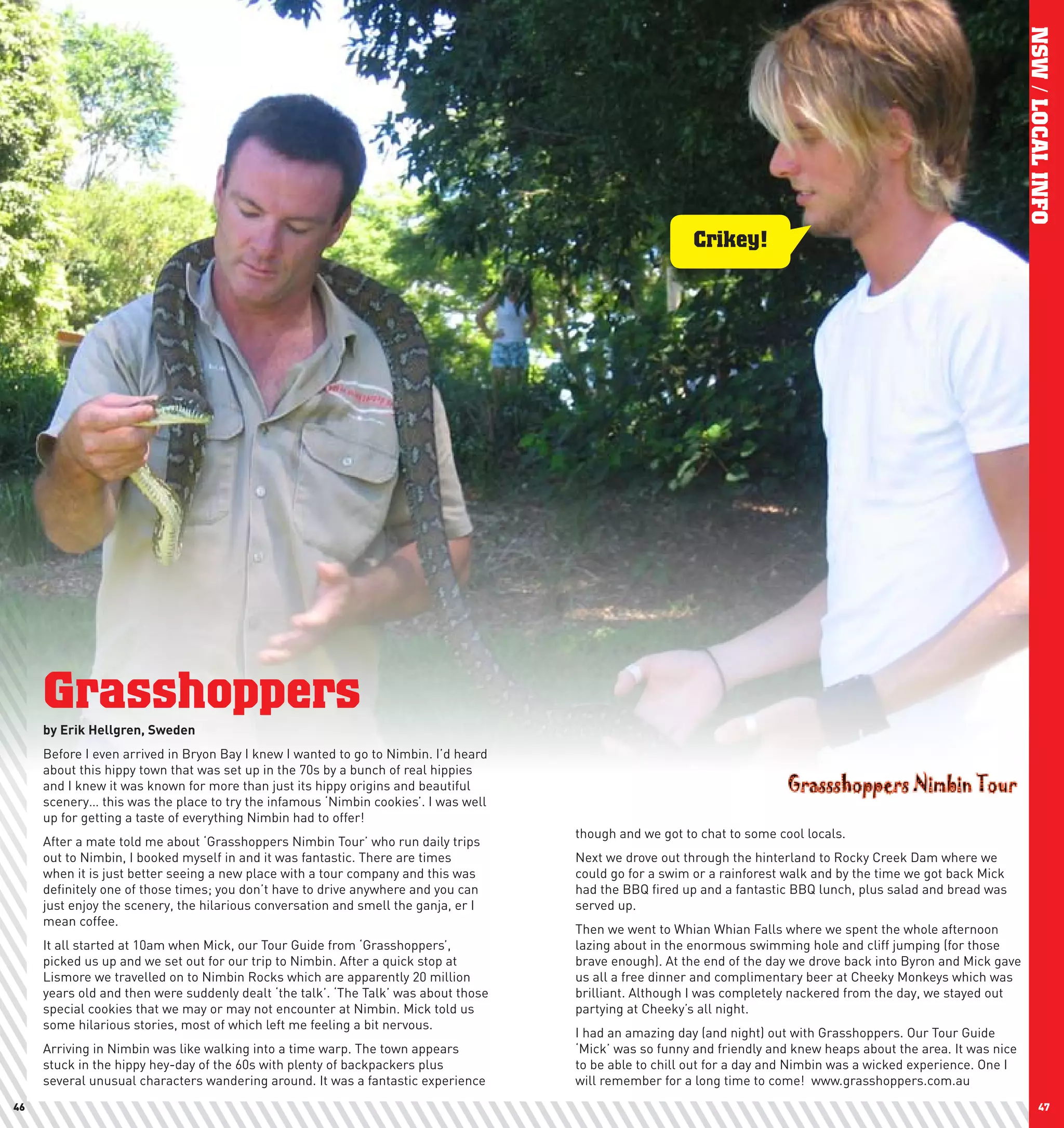 NSW / LOCAL INFO
                                                                                                         Crikey!




     Grasshoppers
     by	Erik	hellgren,	Sweden
     Before I even arrived in Bryon Bay I knew I wanted to go to Nimbin. I’d heard
     about this hippy town that was set up in the 70s by a bunch of real hippies
     and I knew it was known for more than just its hippy origins and beautiful
     scenery… this was the place to try the infamous ‘Nimbin cookies’. I was well
     up for getting a taste of everything Nimbin had to offer!
                                                                                     though and we got to chat to some cool locals.
     After a mate told me about ‘Grasshoppers Nimbin Tour’ who run daily trips
     out to Nimbin, I booked myself in and it was fantastic. There are times         Next we drove out through the hinterland to Rocky Creek Dam where we
     when it is just better seeing a new place with a tour company and this was      could go for a swim or a rainforest walk and by the time we got back Mick
     definitely one of those times; you don’t have to drive anywhere and you can     had the BBQ fired up and a fantastic BBQ lunch, plus salad and bread was
     just enjoy the scenery, the hilarious conversation and smell the ganja, er I    served up.
     mean coffee.
                                                                                     Then we went to Whian Whian Falls where we spent the whole afternoon
     It all started at 10am when Mick, our Tour Guide from ‘Grasshoppers’,           lazing about in the enormous swimming hole and cliff jumping (for those
     picked us up and we set out for our trip to Nimbin. After a quick stop at       brave enough). At the end of the day we drove back into Byron and Mick gave
     Lismore we travelled on to Nimbin Rocks which are apparently 20 million         us all a free dinner and complimentary beer at Cheeky Monkeys which was
     years old and then were suddenly dealt ‘the talk’. ‘The Talk’ was about those   brilliant. Although I was completely nackered from the day, we stayed out
     special cookies that we may or may not encounter at Nimbin. Mick told us        partying at Cheeky’s all night.
     some hilarious stories, most of which left me feeling a bit nervous.
                                                                                     I had an amazing day (and night) out with Grasshoppers. Our Tour Guide
     Arriving in Nimbin was like walking into a time warp. The town appears          ‘Mick’ was so funny and friendly and knew heaps about the area. It was nice
     stuck in the hippy hey-day of the 60s with plenty of backpackers plus           to be able to chill out for a day and Nimbin was a wicked experience. One I
     several unusual characters wandering around. It was a fantastic experience      will remember for a long time to come! www.grasshoppers.com.au
46                                                                                                                                                                        47
 