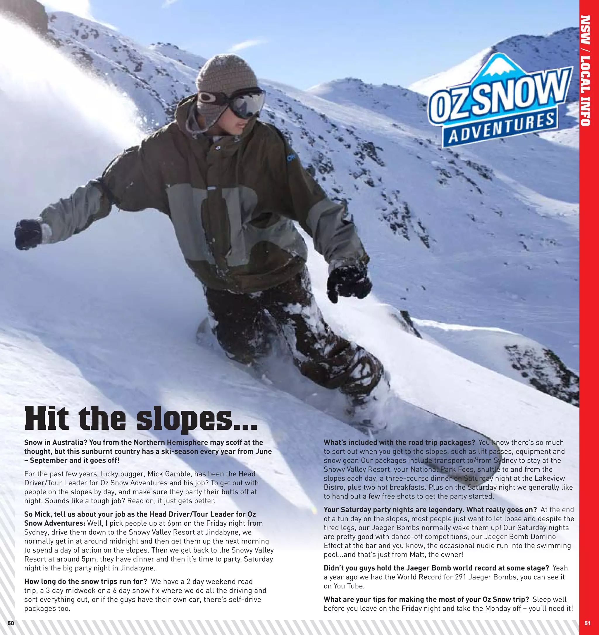 NSW / LOCAL INFO
     Hit the slopes...
     Snow	in	Australia?	you	from	the	northern	hemisphere	may	scoff	at	the	          what’s	included	with	the	road	trip	packages?		You know there’s so much
     thought,	but	this	sunburnt	country	has	a	ski-season	every	year	from	June	      to sort out when you get to the slopes, such as lift passes, equipment and
     –	September	and	it	goes	off!		                                                 snow gear. Our packages include transport to/from Sydney to stay at the
                                                                                    Snowy Valley Resort, your National Park Fees, shuttle to and from the
     For the past few years, lucky bugger, Mick Gamble, has been the Head
                                                                                    slopes each day, a three-course dinner on Saturday night at the Lakeview
     Driver/Tour Leader for Oz Snow Adventures and his job? To get out with
                                                                                    Bistro, plus two hot breakfasts. Plus on the Saturday night we generally like
     people on the slopes by day, and make sure they party their butts off at
                                                                                    to hand out a few free shots to get the party started.
     night. Sounds like a tough job? Read on, it just gets better.
                                                                                    your	Saturday	party	nights	are	legendary.	what	really	goes	on?	 At the end
     So	Mick,	tell	us	about	your	job	as	the	head	Driver/Tour	leader	for	Oz	
                                                                                    of a fun day on the slopes, most people just want to let loose and despite the
     Snow	Adventures:	Well, I pick people up at 6pm on the Friday night from
                                                                                    tired legs, our Jaeger Bombs normally wake them up! Our Saturday nights
     Sydney, drive them down to the Snowy Valley Resort at Jindabyne, we
                                                                                    are pretty good with dance-off competitions, our Jaeger Bomb Domino
     normally get in at around midnight and then get them up the next morning
                                                                                    Effect at the bar and you know, the occasional nudie run into the swimming
     to spend a day of action on the slopes. Then we get back to the Snowy Valley
                                                                                    pool…and that’s just from Matt, the owner!
     Resort at around 5pm, they have dinner and then it’s time to party. Saturday
     night is the big party night in Jindabyne.                                     Didn’t	you	guys	hold	the	Jaeger	Bomb	world	record	at	some	stage?	 Yeah
                                                                                    a year ago we had the World Record for 291 Jaeger Bombs, you can see it
     how	long	do	the	snow	trips	run	for?	 We have a 2 day weekend road
                                                                                    on You Tube.
     trip, a 3 day midweek or a 6 day snow fix where we do all the driving and
     sort everything out, or if the guys have their own car, there’s self-drive     what	are	your	tips	for	making	the	most	of	your	Oz	Snow	trip?	 Sleep well
     packages too.                                                                  before you leave on the Friday night and take the Monday off – you’ll need it!
50                                                                                                                                                                          51
 