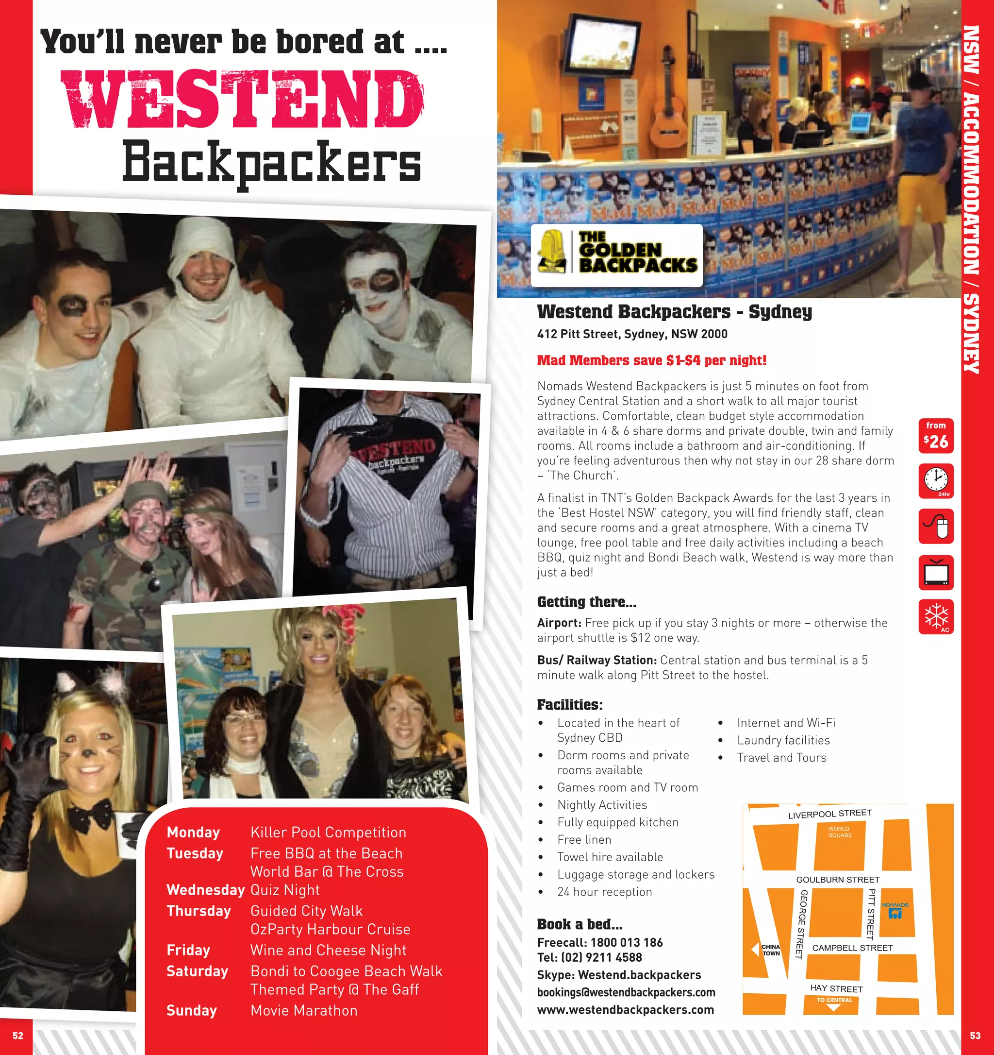 You’ll never be bored at ....




                                                                                                                                                      NSW / ACCOMMODATION / SYDNEY
                                                   Westend Backpackers - Sydney
                                                   412	pitt	Street,	Sydney,	nSw	2000	

                                                   Mad Members save $1-$4 per night!
                                                   Nomads Westend Backpackers is just 5 minutes on foot from
                                                   Sydney Central Station and a short walk to all major tourist
                                                   attractions. Comfortable, clean budget style accommodation
                                                                                                                                               from
                                                   available in 4 & 6 share dorms and private double, twin and family
                                                   rooms. All rooms include a bathroom and air-conditioning. If                                26
                                                                                                                                               $

                                                   you’re feeling adventurous then why not stay in our 28 share dorm
                                                   – ‘The Church’.
                                                   A finalist in TNT’s Golden Backpack Awards for the last 3 years in
                                                   the ‘Best Hostel NSW’ category, you will find friendly staff, clean
                                                   and secure rooms and a great atmosphere. With a cinema TV
                                                   lounge, free pool table and free daily activities including a beach
                                                   BBQ, quiz night and Bondi Beach walk, Westend is way more than
                                                   just a bed!

                                                   Getting there...
                                                   Airport: Free pick up if you stay 3 nights or more – otherwise the
                                                   airport shuttle is $12 one way.
                                                   Bus/	Railway	Station:	Central station and bus terminal is a 5
                                                   minute walk along Pitt Street to the hostel.

                                                   Facilities:
                                                   •	 Located in the heart of     •	 Internet and Wi-Fi
                                                      Sydney CBD                  •	 Laundry facilities
                                                   •	 Dorm rooms and private      •	 Travel and Tours
                                                      rooms available
                                                   •	 Games room and TV room
                                                   •	 Nightly Activities
                                                                                               LIVERPOOL STREET
                                                   •	 Fully equipped kitchen
             Monday	   Killer Pool Competition     •	 Free linen
                                                                                                       WORLD
                                                                                                       SQUARE


             Tuesday   Free BBQ at the Beach       •	 Towel hire available
                       World Bar @ The Cross       •	 Luggage storage and lockers                GOULBURN STREET
             wednesday Quiz Night                  •	 24 hour reception
                                                                                                                                 PITT STREET
                                                                                                     GEORGE ST




             Thursday Guided City Walk
                       OzParty Harbour Cruise      Book a bed...
                                                   Freecall:	1800	013	186	
                                                                                                               RE




             Friday    Wine and Cheese Night       Tel:	(02)	9211	4588
                                                                                             CHINA                  CAMPBELL STREET
                                                                                                     ET




                                                                                             TOWN


             Saturday Bondi to Coogee Beach Walk   Skype:	westend.backpackers
                       Themed Party @ The Gaff     bookings@westendbackpackers.com                              HAY STREET
                                                                                                                    TO CENTRAL

             Sunday    Movie Marathon              www.westendbackpackers.com

52                                                                                                                                                                53
 