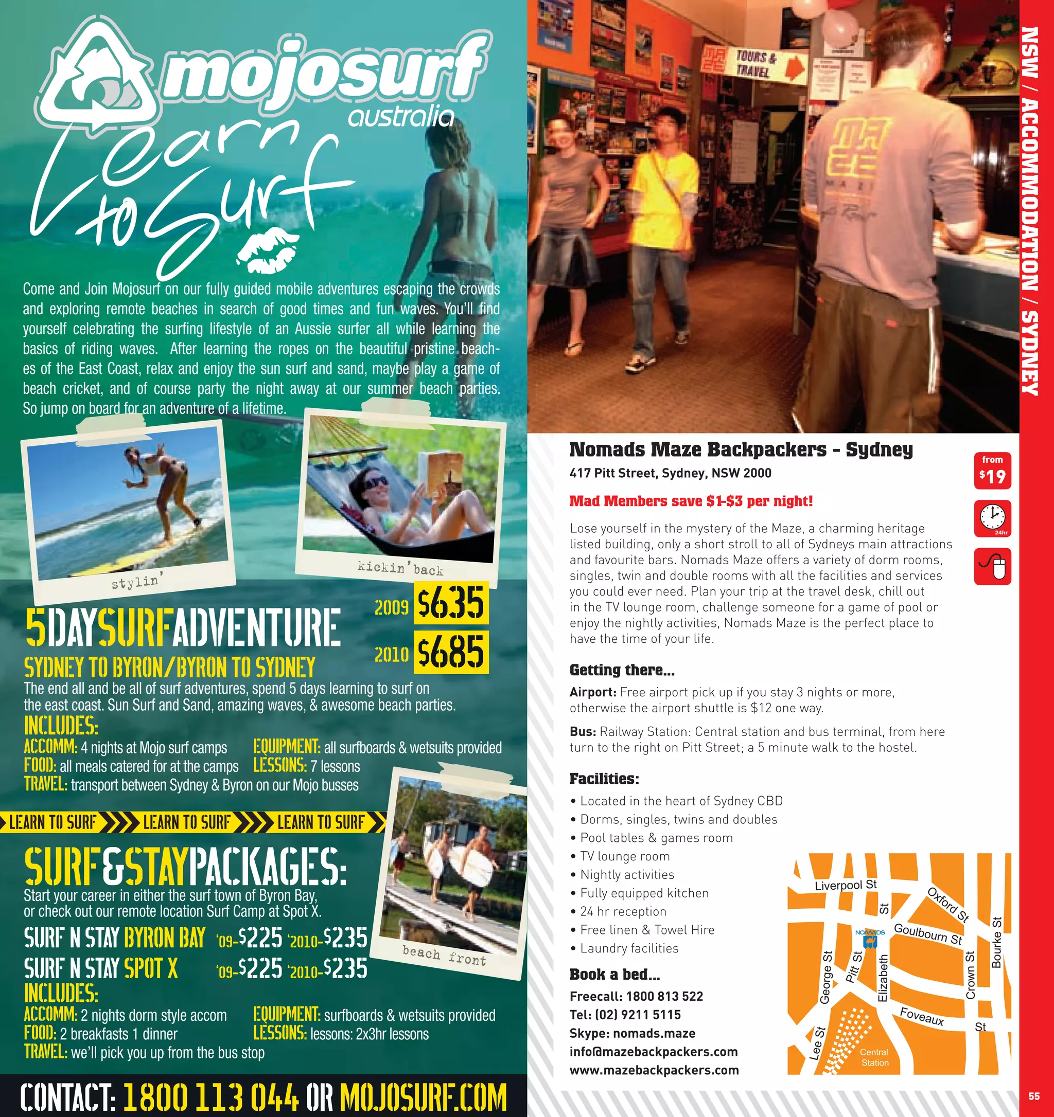 NSW / ACCOMMODATION / SYDNEY
 Come and Join Mojosurf on our fully guided mobile adventures escaping the crowds
 and exploring remote beaches in search of good times and fun waves. You’ll ﬁnd
 yourself celebrating the surﬁng lifestyle of an Aussie surfer all while learning the
 basics of riding waves. After learning the ropes on the beautiful pristine beach-
 es of the East Coast, relax and enjoy the sun surf and sand, maybe play a game of
 beach cricket, and of course party the night away at our summer beach parties.
 So jump on board for an adventure of a lifetime.

                                                                                        Nomads Maze Backpackers - Sydney                                                                                 from
                                                                                        417	pitt	Street,	Sydney,	nSw	2000	                                                                               19
                                                                                                                                                                                                         $


                                                                                        Mad Members save $1-$3 per night!
                                                                                        Lose yourself in the mystery of the Maze, a charming heritage
                                                                                        listed building, only a short stroll to all of Sydneys main attractions
                                                           kickin’back                  and favourite bars. Nomads Maze offers a variety of dorm rooms,
                                                                                        singles, twin and double rooms with all the facilities and services
                 stylin’
                                                                   $635
                                                                                        you could ever need. Plan your trip at the travel desk, chill out
                                                              2009
 5DAYSURFADVENTURE
                                                                                        in the TV lounge room, challenge someone for a game of pool or
                                                                                        enjoy the nightly activities, Nomads Maze is the perfect place to

                                                              2010 $685
                                                                                        have the time of your life.

 Sydney to Byron/Byron to Sydney                                                        Getting there...
 The end all and be all of surf adventures, spend 5 days learning to surf on            Airport:	Free airport pick up if you stay 3 nights or more,
 the east coast. Sun Surf and Sand, amazing waves, & awesome beach parties.             otherwise the airport shuttle is $12 one way.
 INCLUDES:                                                                              Bus:	Railway Station: Central station and bus terminal, from here
 Accomm: 4 nights at Mojo surf camps Equipment: all surfboards & wetsuits provided      turn to the right on Pitt Street; a 5 minute walk to the hostel.
 Food: all meals catered for at the camps Lessons: 7 lessons
 Travel: transport between Sydney & Byron on our Mojo busses                            Facilities:
                                                                                        •	Located	in	the	heart	of	Sydney	CBD
                                                                                        •	Dorms,	singles,	twins	and	doubles
                                                                                        •	Pool	tables	&	games	room


 SURF&STAYPACKAGES:
 Start your career in either the surf town of Byron Bay,
                                                                                        •	TV	lounge	room
                                                                                        •	Nightly	activities
                                                                                        •	Fully	equipped	kitchen	
                                                                                                                                     Liverpool St                              Ox
                                                                                                                                                                                 fo
                                                                                                                                                                                     rd
 or check out our remote location Surf Camp at Spot X.                                  •	24	hr	reception
                                                                                                                                                           St

                                                                                                                                                                                          St




                                                                                                                                                                                                             Bourke St
                                                                                                                                                                       Goulb
 Surf N Stay Byron Bay              ‘09-$225 ‘2010-$235            beach f
                                                                           ront
                                                                                        •	Free	linen	&	Towel	Hire
                                                                                        •	Laundry	facilities
                                                                                                                                                                            ourn S
                                                                                                                                                                                          t

 Surf N Stay Spot X                 ‘09-$225 ‘2010-$235                                                                                                                                       Crown St
                                                                                                                                     George St

                                                                                                                                                      St

                                                                                                                                                           Elizabeth
                                                                                                                      Ha




                                                                                        Book a bed...
                                                                                                                                                 Pitt
                                                                                                                        rris




                                                                                                                                                                                                                            South Dowling St
 INCLUDES:                                                                              Freecall:	1800	813	522
                                                                                                                          St




 Accomm: 2 nights dorm style accom Equipment: surfboards & wetsuits provided            Tel:	(02)	9211	5115                                                             Fove
                                                                                                                                                                               aux
                                                                                                                                                                                                    St
 Food: 2 breakfasts 1 dinner              Lessons: lessons: 2x3hr lessons               Skype:	nomads.maze
                                                                                                                                     t
                                                                                                                                   Lee S




 Travel: we’ll pick you up from the bus stop                                            info@mazebackpackers.com                                      Central
                                                                                                                                                      Station
                                                                                        www.mazebackpackers.com

 Contact: 1800 113 044 or MOJOSURF.COM
54                                                                                                                                                                                                                                   55
 