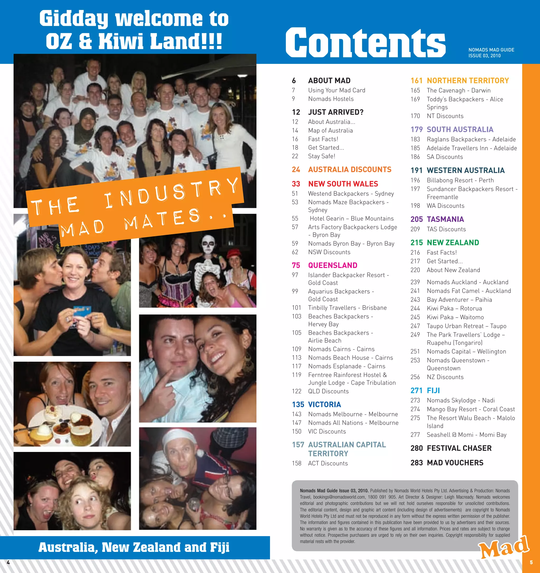 Gidday welcome to
    OZ & Kiwi Land!!!                 Contents                                                                                           NOMADS MAD GUIDE
                                                                                                                                         ISSUE 03, 2010




                                      6	       ABOUT	MAD                                                 161	 nORThERn	TERRITORy
                                      7        Using Your Mad Card                                       165      The Cavenagh - Darwin
                                      9        Nomads Hostels                                            169      Toddy’s Backpackers - Alice
                                                                                                                  Springs
                                      12	 JUST	ARRIVED?                                                  170      NT Discounts
                                      12       About Australia...
                                      14       Map of Australia                                          179	 SOUTh	AUSTRAlIA
                                      16       Fast Facts!                                               183      Raglans Backpackers - Adelaide
                                      18       Get Started...                                            185      Adelaide Travellers Inn - Adelaide
                                      22       Stay Safe!                                                186      SA Discounts

                                      24	 AUSTRAlIA	DIScOUnTS                                            191	 wESTERn	AUSTRAlIA



                ndustry
                                                                                                         196      Billabong Resort - Perth
                                      33	 nEw	SOUTh	wAlES

              i
                                                                                                         197      Sundancer Backpackers Resort -



    The
                                      51       Westend Backpackers - Sydney
                                                                                                                  Freemantle


                  .
                                      53       Nomads Maze Backpackers -



          D mates.
                                                                                                         198      WA Discounts
                                               Sydney



       ma
                                      55        Hotel Gearin – Blue Mountains                            205	 TASMAnIA
                                      57       Arts Factory Backpackers Lodge                            209      TAS Discounts
                                               - Byron Bay
                                      59       Nomads Byron Bay - Byron Bay                              215	 nEw	ZEAlAnD
                                      62       NSW Discounts                                             216      Fast Facts!
                                                                                                         217      Get Started...
                                      75	 QUEEnSlAnD
                                                                                                         220      About New Zealand
                                      97       Islander Backpacker Resort -
                                               Gold Coast                                                239      Nomads Auckland - Auckland
                                      99       Aquarius Backpackers -                                    241      Nomads Fat Camel - Auckland
                                               Gold Coast                                                243      Bay Adventurer – Paihia
                                      101      Tinbilly Travellers - Brisbane                            244      Kiwi Paka – Rotorua
                                      103      Beaches Backpackers -                                     245      Kiwi Paka – Waitomo
                                               Hervey Bay                                                247      Taupo Urban Retreat – Taupo
                                      105      Beaches Backpackers -                                     249      The Park Travellers’ Lodge –
                                               Airlie Beach                                                       Ruapehu (Tongariro)
                                      109      Nomads Cairns - Cairns                                    251      Nomads Capital – Wellington
                                      113      Nomads Beach House - Cairns                               253      Nomads Queenstown -
                                      117      Nomads Esplanade - Cairns                                          Queenstown
                                      119      Ferntree Rainforest Hostel &                              256      NZ Discounts
                                               Jungle Lodge - Cape Tribulation
                                      122      QLD Discounts                                             271	 FIJI
                                                                                                         273      Nomads Skylodge - Nadi
                                      135	 VIcTORIA
                                                                                                         274      Mango Bay Resort - Coral Coast
                                      143      Nomads Melbourne - Melbourne
                                                                                                         275      The Resort Walu Beach - Malolo
                                      147      Nomads All Nations - Melbourne                                     Island
                                      150      VIC Discounts
                                                                                                         277      Seashell @ Momi - Momi Bay
                                      157	 AUSTRAlIAn	cApITAl	                                           280	 FESTIVAl	chASER
                                           TERRITORy
                                      158      ACT Discounts                                             283	 MAD	VOUchERS


                                           Nomads Mad Guide Issue 03, 2010. Published by Nomads World Hotels Pty Ltd. Advertising & Production: Nomads
                                           Travel, bookings@nomadsworld.com, 1800 091 905. Art Director & Designer: Leigh Macready. Nomads welcomes
                                           editorial and photographic contributions but we will not hold ourselves responsible for unsolicited contributions.
                                           The editorial content, design and graphic art content (including design of advertisements) are copyright to Nomads
                                           World Hotels Pty Ltd and must not be reproduced in any form without the express written permission of the publisher.
                                           The information and figures contained in this publication have been provided to us by advertisers and their sources.
                                           No warranty is given as to the accuracy of these figures and all information. Prices and rates are subject to change
                                           without notice. Prospective purchasers are urged to rely on their own inquiries. Copyright responsibility for supplied
                                           material rests with the provider.
    Australia, New Zealand and Fiji
4                                                                                                                                                                   5
 