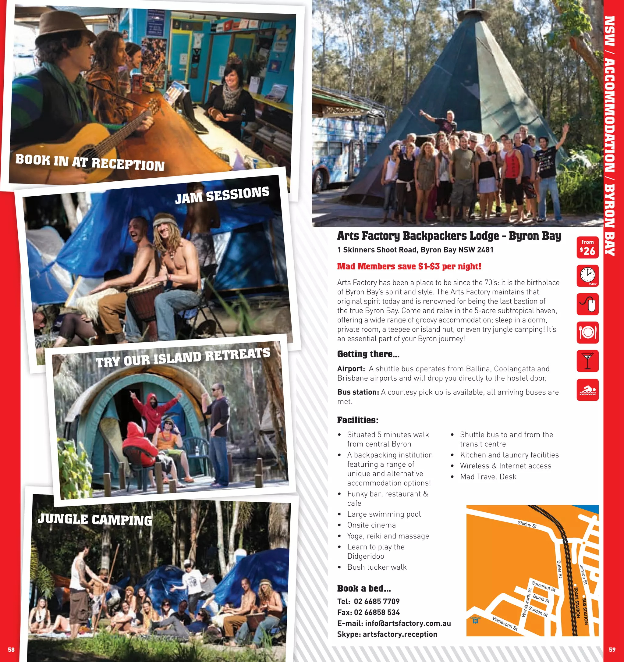 NSW / ACCOMMODATION / BYRON BAY
     BOOK IN AT RECEPTIO
                           N
                                          N   S
                               JAM SESSIO

                                                  Arts Factory Backpackers Lodge - Byron Bay                                                                 from
                                                  1	Skinners	Shoot	Road,	Byron	Bay	nSw	2481                                                                  $
                                                                                                                                                                26
                                                  Mad Members save $1-$3 per night!
                                                  Arts Factory has been a place to be since the 70’s: it is the birthplace
                                                  of Byron Bay’s spirit and style. The Arts Factory maintains that
                                                  original spirit today and is renowned for being the last bastion of
                                                  the true Byron Bay. Come and relax in the 5-acre subtropical haven,
                                                  offering a wide range of groovy accommodation; sleep in a dorm,
                                                  private room, a teepee or island hut, or even try jungle camping! It’s
                                                  an essential part of your Byron journey!

                               RET    REATS       Getting there...
                TRY OUR ISLAND                    Airport:	 A shuttle bus operates from Ballina, Coolangatta and
                                                  Brisbane airports and will drop you directly to the hostel door.
                                                  Bus	station:	A courtesy pick up is available, all arriving buses are
                                                  met.

                                                  Facilities:
                                                  •	 Situated 5 minutes walk          •	 Shuttle bus to and from the
                                                     from central Byron                  transit centre
                                                  •	 A backpacking institution        •	 Kitchen and laundry facilities
                                                     featuring a range of             •	 Wireless & Internet access
                                                     unique and alternative           •	 Mad Travel Desk
                                                     accommodation options!
                                                  •	 Funky bar, restaurant &
                                                     cafe
                                                  •	 Large swimming pool
        JUNGLE CAMPING                            •	 Onsite cinema                                                   Shirle
                                                                                                                             y St                                       Bay
                                                                                                                                                                                         St
                                                  •	 Yoga, reiki and massage
                                                  •	 Learn to play the                                                                                                Law
                                                                                                                                                                                   son
                                                                                                                                                                                                   St
                                                     Didgeridoo                                                                                  Butler St

                                                  •	 Bush tucker walk
                                                                                                                                                             Jonson
                                                                                                                                                                             Byro
                                                                                                                                                                                              n St
                                                                                                                               Som                             St
                                                                                                                                      erse
                                                  Book a bed...                                                                           t St
                                                                                                                         h St




                                                                                                                               Burn
                                                                                                                                      s St
                                                  Tel:		02	6685	7709
                                                                                                                       swort




                                                                                                                                                                                      Marv
                                                                                                                                                                                                        el
                                                                                                                             Go
                                                                                                                                rdo
                                                  Fax:	02	66858	534
                                                                                                                      Word




                                                                                                                                    nS
                                                                                                                                      t
                                                                                                    We
                                                                                                      ntw
                                                  E-mail:	info@artsfactory.com.au                        orth
                                                                                                                St
                                                  Skype:	artsfactory.reception
58                                                                                                                                                                                  59
 