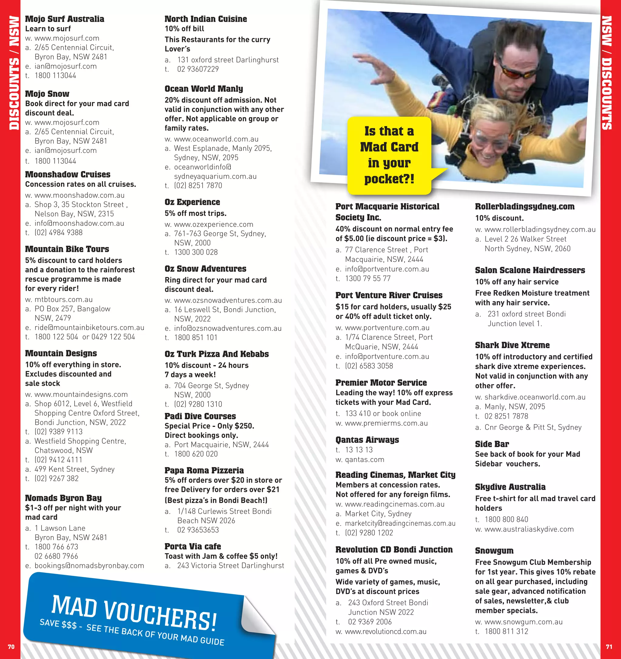 DISCOUNTS / NSW   Mojo Surf Australia                    North Indian Cuisine




                                                                                                                                                                              NSW / DISCOUNTS
                  learn	to	surf                          10%	off	bill
                  w. www.mojosurf.com                    This	Restaurants	for	the	curry	
                  a. 2/65 Centennial Circuit,            lover’s
                     Byron Bay, NSW 2481                 a. 131 oxford street Darlinghurst
                  e. ian@mojosurf.com                    t. 02 93607229
                  t. 1800 113044
                                                         Ocean World Manly
                  Mojo Snow
                  Book	direct	for	your	mad	card	         20%	discount	off	admission.	not	
                  discount	deal.                         valid	in	conjunction	with	any	other	
                  w. www.mojosurf.com                    offer.	not	applicable	on	group	or	
                                                         family	rates.
                  a. 2/65 Centennial Circuit,
                                                         w. www.oceanworld.com.au
                                                                                                       Is that a
                     Byron Bay, NSW 2481
                  e. ian@mojosurf.com                    a. West Esplanade, Manly 2095,                Mad Card
                                                            Sydney, NSW, 2095
                  t. 1800 113044
                                                         e. oceanworldinfo@                             in your
                  Moonshadow Cruises                        sydneyaquarium.com.au
                  concession	rates	on	all	cruises.       t. (02) 8251 7870
                                                                                                       pocket?!
                  w. www.moonshadow.com.au
                  a. Shop 3, 35 Stockton Street ,        Oz Experience
                                                                                                Port Macquarie Historical             Rollerbladingsydney.com
                     Nelson Bay, NSW, 2315               5%	off	most	trips.
                                                                                                Society Inc.                          10%	discount.
                  e. info@moonshadow.com.au              w. www.ozexperience.com
                  t. (02) 4984 9388                                                             40%	discount	on	normal	entry	fee	     w. www.rollerbladingsydney.com.au
                                                         a. 761-763 George St, Sydney,
                                                                                                of	$5.00	(ie	discount	price	=	$3).    a. Level 2 26 Walker Street
                                                            NSW, 2000
                  Mountain Bike Tours                    t. 1300 300 028                        a. 77 Clarence Street , Port             North Sydney, NSW, 2060
                  5%	discount	to	card	holders		                                                    Macquairie, NSW, 2444
                  and	a	donation	to	the	rainforest		     Oz Snow Adventures                     e. info@portventure.com.au            Salon Scalone Hairdressers
                  rescue	programme	is	made		             Ring	direct	for	your	mad	card	         t. 1300 79 55 77                      10%	off	any	hair	service
                  for	every	rider!                       discount	deal.
                                                                                                Port Venture River Cruises            Free	Redken	Moisture	treatment	
                  w. mtbtours.com.au                     w. www.ozsnowadventures.com.au                                               with	any	hair	service.
                  a. PO Box 257, Bangalow                a. 16 Leswell St, Bondi Junction,      $15	for	card	holders,	usually	$25	
                                                                                                or	40%	off	adult	ticket	only.         a. 231 oxford street Bondi
                     NSW, 2479                              NSW, 2022
                  e. ride@mountainbiketours.com.au                                                                                       Junction level 1.
                                                         e. info@ozsnowadventures.com.au        w. www.portventure.com.au
                  t. 1800 122 504 or 0429 122 504        t. 1800 851 101                        a. 1/74 Clarence Street, Port
                                                                                                   McQuarie, NSW, 2444                Shark Dive Xtreme
                  Mountain Designs                       Oz Turk Pizza And Kebabs               e. info@portventure.com.au            10%	off	introductory	and	certified	
                  10%	off	everything	in	store.           10%	discount	-	24	hours		              t. (02) 6583 3058                     shark	dive	xtreme	experiences.
                  Excludes	discounted	and		              7	days	a	week!                                                               not	valid	in	conjunction	with	any	
                  sale	stock                             a. 704 George St, Sydney               Premier Motor Service                 other	offer.
                  w. www.mountaindesigns.com                NSW, 2000                           leading	the	way!	10%	off	express	
                                                                                                                                      w. sharkdive.oceanworld.com.au
                  a. Shop 6012, Level 6, Westfield       t. (02) 9280 1310                      tickets	with	your	Mad	card.
                                                                                                                                      a. Manly, NSW, 2095
                     Shopping Centre Oxford Street,      Padi Dive Courses                      t. 133 410 or book online             t. 02 8251 7878
                     Bondi Junction, NSW, 2022           Special	price	-	Only	$250.	            w. www.premierms.com.au
                                                                                                                                      a. Cnr George & Pitt St, Sydney
                  t. (02) 9389 9113                      Direct	bookings	only.
                  a. Westfield Shopping Centre,          a. Port Macquairie, NSW, 2444
                                                                                                Qantas Airways                        Side Bar
                     Chatswood, NSW                                                             t. 13 13 13
                                                         t. 1800 620 020                                                              See	back	of	book	for	your	Mad	
                  t. (02) 9412 4111                                                             w. qantas.com
                                                                                                                                      Sidebar		vouchers.
                  a. 499 Kent Street, Sydney             Papa Roma Pizzeria
                  t. (02) 9267 382                                                              Reading Cinemas, Market City
                                                         5%	off	orders	over	$20	in	store	or	
                                                                                                Members	at	concession	rates.	         Skydive Australia
                                                         free	Delivery	for	orders	over	$21
                                                                                                not	offered	for	any	foreign	films.
                  Nomads Byron Bay                       (Best	pizza’s	in	Bondi	Beach!)	                                              Free	t-shirt	for	all	mad	travel	card	
                  $1-3	off	per	night	with	your		                                                w. www.readingcinemas.com.au
                                                         a. 1/148 Curlewis Street Bondi                                               holders
                  mad	card                                                                      a. Market City, Sydney
                                                             Beach NSW 2026                     e. marketcity@readingcinemas.com.au   t. 1800 800 840
                  a. 1 Lawson Lane                       t. 02 93653653                                                               w. www.australiaskydive.com
                                                                                                t. (02) 9280 1202
                     Byron Bay, NSW 2481
                  t. 1800 766 673                        Porta Via cafe                         Revolution CD Bondi Junction          Snowgum
                     02 6680 7966                        Toast	with	Jam	&	coffee	$5	only!
                                                                                                10%	off	all	pre	owned	music,	         Free	Snowgum	club	Membership	
                  e. bookings@nomadsbyronbay.com         a. 243 Victoria Street Darlinghurst
                                                                                                games	&	DVD’s                         for	1st	year.	This	gives	10%	rebate	
                                                                                                wide	variety	of	games,	music,	        on	all	gear	purchased,	including	
                                                                                                DVD’s	at	discount	prices              sale	gear,	advanced	notification		

                         MAD VO U CH                                                            a. 243 Oxford Street Bondi            of	sales,	newsletter,&	club	

                                                          E R S!                                    Junction NSW 2022                 member	specials.	
                      SAVE $$$                                                                  t. 02 9369 2006                       w. www.snowgum.com.au
                                  - SEE THE
                                            B   ACK OF YO                                       w. www.revolutioncd.com.au            t. 1800 811 312
                                                          UR MAD GU
                                                                      IDE
 70                                                                                                                                                                                 71
 