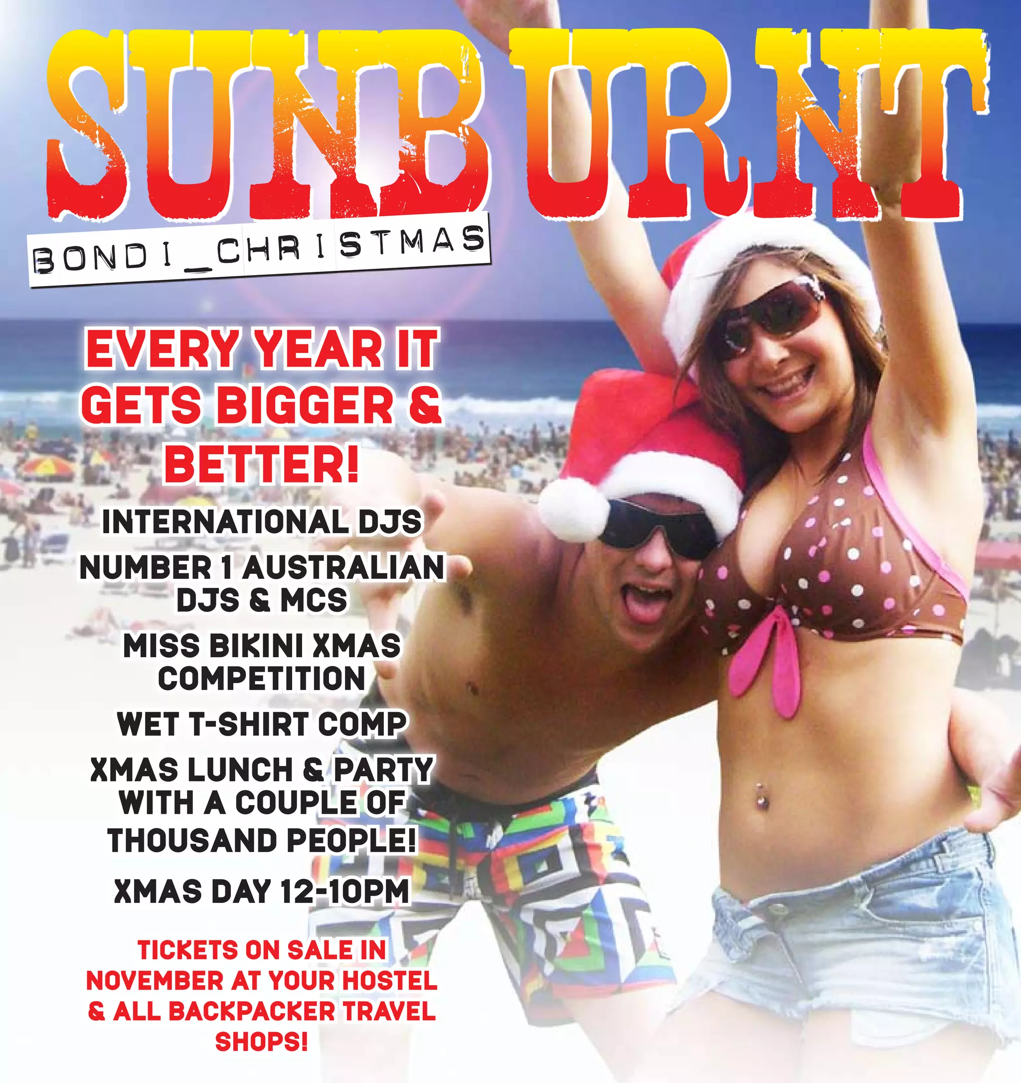 B ONDI_CHRISTMAS
      EVERY YEAR IT
      GETS BIGGER &
         BETTER!
       INTERNATIONAL DJS
      NUMBER 1 AUSTRALIAN
           DJS & MCS
        MISS BIKINI XMAS
          COMPETITION
        WET T-SHIRT COMP
      XMAS LUNCH & PARTY
        WITH A COUPLE OF
       THOUSAND PEOPLE!
       XMAS DAY 12-10PM
         TICKETS ON SALE IN
      NOVEMBER AT YOUR HOSTEL
      & ALL BACKPACKER TRAVEL
               SHOPS!
74                              75
 