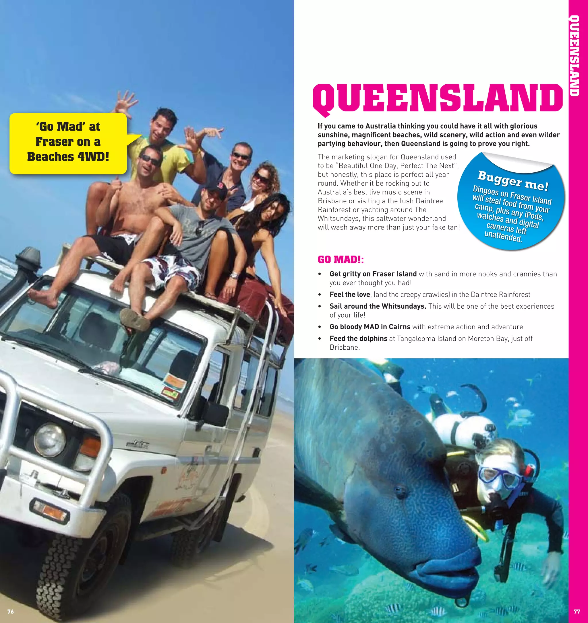 QUEENSLAND
                    QUEENSLAND
      ‘Go Mad’ at   If	you	came	to	Australia	thinking	you	could	have	it	all	with	glorious	
                    sunshine,	magnificent	beaches,	wild	scenery,	wild	action	and	even	wilder	
      Fraser on a   partying	behaviour,	then	Queensland	is	going	to	prove	you	right.	

     Beaches 4WD!   The marketing slogan for Queensland used
                    to be “Beautiful One Day, Perfect The Next”,
                    but honestly, this place is perfect all year        Bugge
                    round. Whether it be rocking out to
                                                                      Dingoes
                                                                                     r  me!
                    Australia’s best live music scene in
                    Brisbane or visiting a the lush Daintree
                                                                      will stea on Fraser Islan
                                                                               l                d
                    Rainforest or yachting around The                 camp, p food from your
                                                                                lu
                    Whitsundays, this saltwater wonderland             watches s any iPods,
                                                                                  an
                    will wash away more than just your fake tan!            camera d digital
                                                                           unatten s left
                                                                                   ded.

                    GO MAD!:
                    •	 Get	gritty	on	Fraser	Island with sand in more nooks and crannies than
                       you ever thought you had!
                    •	 Feel	the	love, (and the creepy crawlies) in the Daintree Rainforest
                    •	 Sail	around	the	whitsundays. This will be one of the best experiences
                       of your life!
                    •	 Go	bloody	MAD	in	cairns with extreme action and adventure
                    •	 Feed	the	dolphins	at Tangalooma Island on Moreton Bay, just off
                       Brisbane.




76                                                                                                      77
 