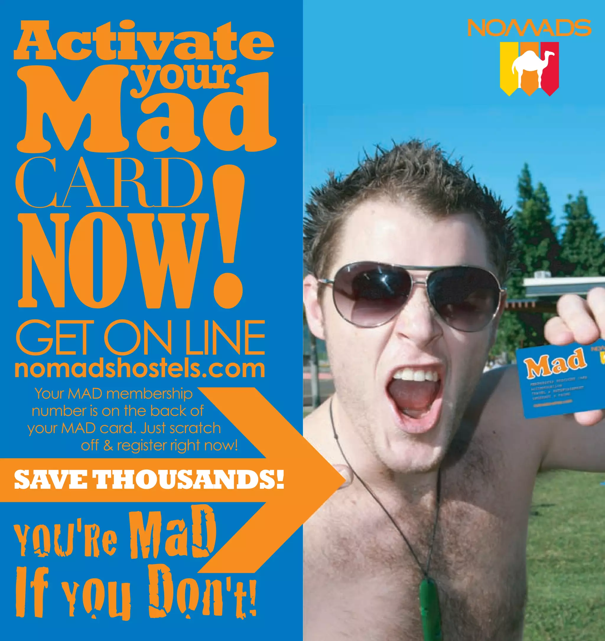 Activate
                   your



    NOW!
CARD

    GET ON LINE
    nomadshostels.com
     Your MAD membership
     number is on the back of
    your MAD card. Just scratch
           off & register right now!

    SAVE THOUSANDS!

    YOU'Re MaD
6
    If You Don't!                      7
 
