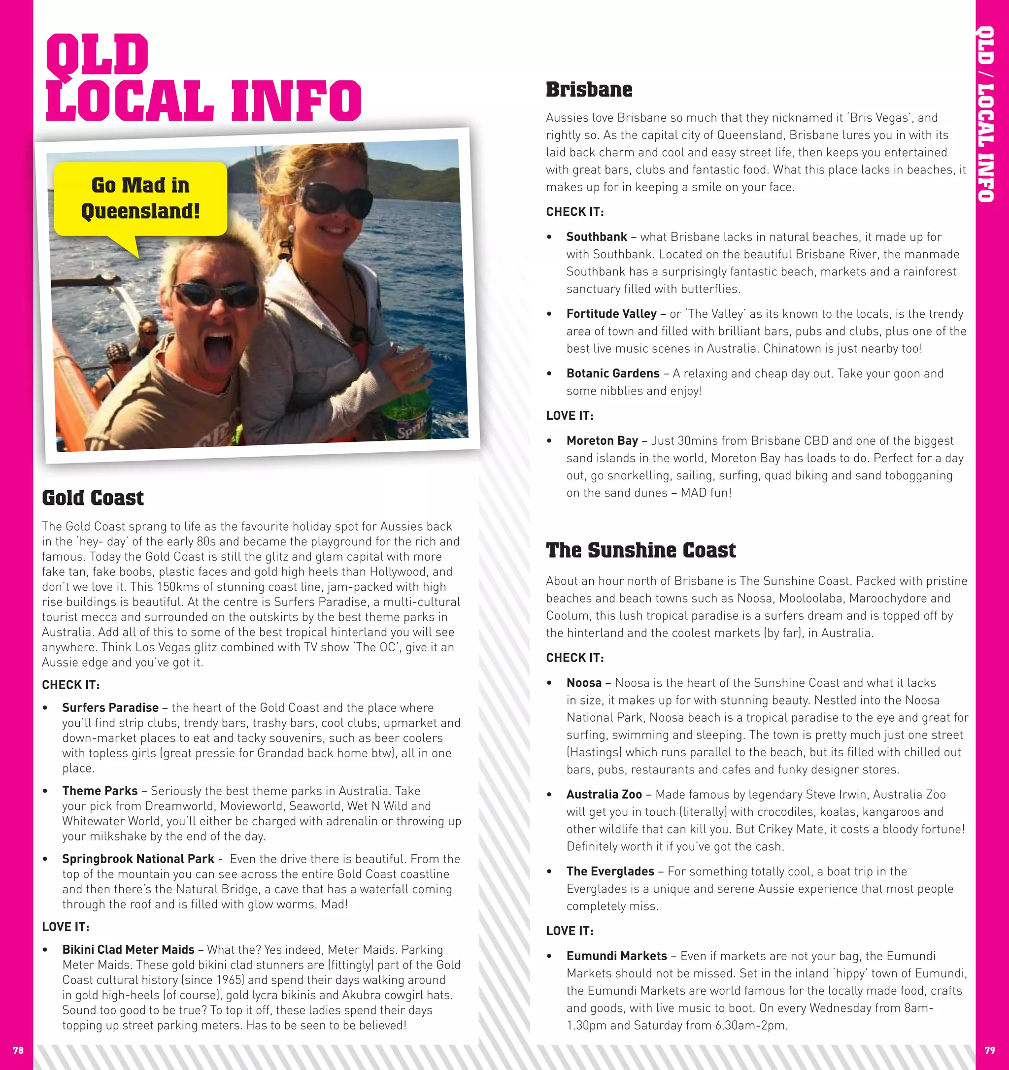QLD




                                                                                                                                                                           QLD / LOCAL INFO
     LOCAL INFO                                                                         Brisbane
                                                                                        Aussies love Brisbane so much that they nicknamed it ‘Bris Vegas’, and
                                                                                        rightly so. As the capital city of Queensland, Brisbane lures you in with its
                                                                                        laid back charm and cool and easy street life, then keeps you entertained
                                                                                        with great bars, clubs and fantastic food. What this place lacks in beaches, it
             Go Mad in                                                                  makes up for in keeping a smile on your face.

            Queensland!                                                                 chEcK	IT:
                                                                                        •	 Southbank – what Brisbane lacks in natural beaches, it made up for
                                                                                           with Southbank. Located on the beautiful Brisbane River, the manmade
                                                                                           Southbank has a surprisingly fantastic beach, markets and a rainforest
                                                                                           sanctuary filled with butterflies.
                                                                                        •	 Fortitude	Valley – or ‘The Valley’ as its known to the locals, is the trendy
                                                                                           area of town and filled with brilliant bars, pubs and clubs, plus one of the
                                                                                           best live music scenes in Australia. Chinatown is just nearby too!
                                                                                        •	 Botanic	Gardens – A relaxing and cheap day out. Take your goon and
                                                                                           some nibblies and enjoy!
                                                                                        lOVE	IT:
                                                                                        •	 Moreton	Bay – Just 30mins from Brisbane CBD and one of the biggest
                                                                                           sand islands in the world, Moreton Bay has loads to do. Perfect for a day
                                                                                           out, go snorkelling, sailing, surfing, quad biking and sand tobogganing
                                                                                           on the sand dunes – MAD fun!
     Gold Coast
     The Gold Coast sprang to life as the favourite holiday spot for Aussies back
     in the ‘hey- day’ of the early 80s and became the playground for the rich and
     famous. Today the Gold Coast is still the glitz and glam capital with more         The Sunshine Coast
     fake tan, fake boobs, plastic faces and gold high heels than Hollywood, and
     don’t we love it. This 150kms of stunning coast line, jam-packed with high         About an hour north of Brisbane is The Sunshine Coast. Packed with pristine
     rise buildings is beautiful. At the centre is Surfers Paradise, a multi-cultural   beaches and beach towns such as Noosa, Mooloolaba, Maroochydore and
     tourist mecca and surrounded on the outskirts by the best theme parks in           Coolum, this lush tropical paradise is a surfers dream and is topped off by
     Australia. Add all of this to some of the best tropical hinterland you will see    the hinterland and the coolest markets (by far), in Australia.
     anywhere. Think Los Vegas glitz combined with TV show ‘The OC’, give it an
     Aussie edge and you’ve got it.                                                     chEcK	IT:

     chEcK	IT:                                                                          •	 noosa	– Noosa is the heart of the Sunshine Coast and what it lacks
                                                                                           in size, it makes up for with stunning beauty. Nestled into the Noosa
     •	 Surfers	paradise	– the heart of the Gold Coast and the place where
        you’ll find strip clubs, trendy bars, trashy bars, cool clubs, upmarket and        National Park, Noosa beach is a tropical paradise to the eye and great for
        down-market places to eat and tacky souvenirs, such as beer coolers                surfing, swimming and sleeping. The town is pretty much just one street
        with topless girls (great pressie for Grandad back home btw), all in one           (Hastings) which runs parallel to the beach, but its filled with chilled out
        place.                                                                             bars, pubs, restaurants and cafes and funky designer stores.
     •	 Theme	parks – Seriously the best theme parks in Australia. Take                 •	 Australia	Zoo – Made famous by legendary Steve Irwin, Australia Zoo
        your pick from Dreamworld, Movieworld, Seaworld, Wet N Wild and                    will get you in touch (literally) with crocodiles, koalas, kangaroos and
        Whitewater World, you’ll either be charged with adrenalin or throwing up
                                                                                           other wildlife that can kill you. But Crikey Mate, it costs a bloody fortune!
        your milkshake by the end of the day.
                                                                                           Definitely worth it if you’ve got the cash.
     •	 Springbrook	national	park - Even the drive there is beautiful. From the
        top of the mountain you can see across the entire Gold Coast coastline          •	 The	Everglades – For something totally cool, a boat trip in the
        and then there’s the Natural Bridge, a cave that has a waterfall coming            Everglades is a unique and serene Aussie experience that most people
        through the roof and is filled with glow worms. Mad!                               completely miss.
     lOVE	IT:                                                                           lOVE	IT:
     •	 Bikini	clad	Meter	Maids – What the? Yes indeed, Meter Maids. Parking            •	 Eumundi	Markets – Even if markets are not your bag, the Eumundi
        Meter Maids. These gold bikini clad stunners are (fittingly) part of the Gold
                                                                                           Markets should not be missed. Set in the inland ‘hippy’ town of Eumundi,
        Coast cultural history (since 1965) and spend their days walking around
        in gold high-heels (of course), gold lycra bikinis and Akubra cowgirl hats.        the Eumundi Markets are world famous for the locally made food, crafts
        Sound too good to be true? To top it off, these ladies spend their days            and goods, with live music to boot. On every Wednesday from 8am-
        topping up street parking meters. Has to be seen to be believed!                   1.30pm and Saturday from 6.30am-2pm.
78                                                                                                                                                                                79
 