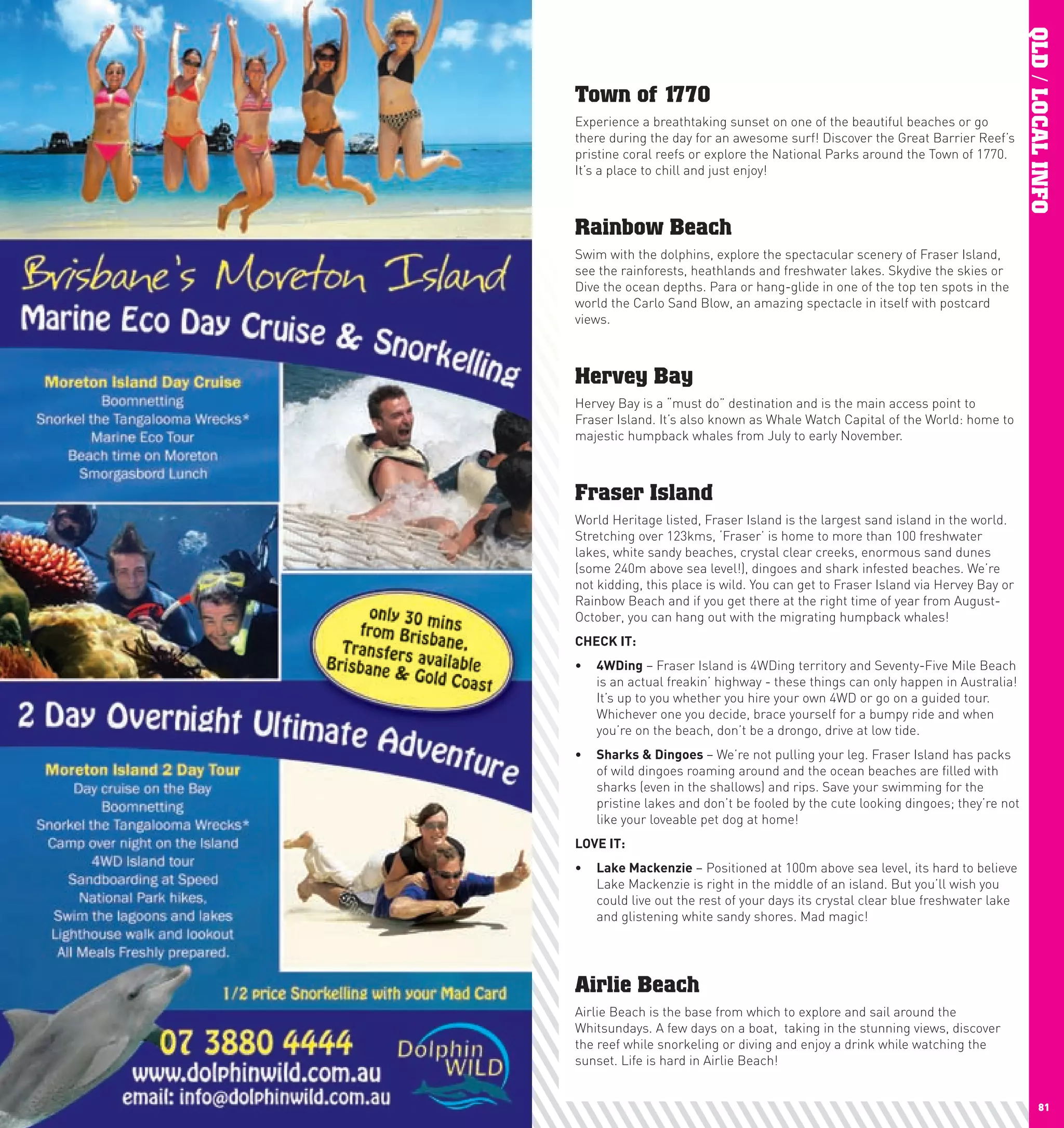 QLD / LOCAL INFO
     Town of 1770
     Experience a breathtaking sunset on one of the beautiful beaches or go
     there during the day for an awesome surf! Discover the Great Barrier Reef’s
     pristine coral reefs or explore the National Parks around the Town of 1770.
     It’s a place to chill and just enjoy!



     Rainbow Beach
     Swim with the dolphins, explore the spectacular scenery of Fraser Island,
     see the rainforests, heathlands and freshwater lakes. Skydive the skies or
     Dive the ocean depths. Para or hang-glide in one of the top ten spots in the
     world the Carlo Sand Blow, an amazing spectacle in itself with postcard
     views.



     Hervey Bay
     Hervey Bay is a “must do” destination and is the main access point to
     Fraser Island. It’s also known as Whale Watch Capital of the World: home to
     majestic humpback whales from July to early November.



     Fraser Island
     World Heritage listed, Fraser Island is the largest sand island in the world.
     Stretching over 123kms, ‘Fraser’ is home to more than 100 freshwater
     lakes, white sandy beaches, crystal clear creeks, enormous sand dunes
     (some 240m above sea level!), dingoes and shark infested beaches. We’re
     not kidding, this place is wild. You can get to Fraser Island via Hervey Bay or
     Rainbow Beach and if you get there at the right time of year from August-
     October, you can hang out with the migrating humpback whales!
     chEcK	IT:
     •	 4wDing – Fraser Island is 4WDing territory and Seventy-Five Mile Beach
        is an actual freakin’ highway - these things can only happen in Australia!
        It’s up to you whether you hire your own 4WD or go on a guided tour.
        Whichever one you decide, brace yourself for a bumpy ride and when
        you’re on the beach, don’t be a drongo, drive at low tide.
     •	 Sharks	&	Dingoes	– We’re not pulling your leg. Fraser Island has packs
        of wild dingoes roaming around and the ocean beaches are filled with
        sharks (even in the shallows) and rips. Save your swimming for the
        pristine lakes and don’t be fooled by the cute looking dingoes; they’re not
        like your loveable pet dog at home!
     lOVE	IT:
     •	 lake	Mackenzie – Positioned at 100m above sea level, its hard to believe
        Lake Mackenzie is right in the middle of an island. But you’ll wish you
        could live out the rest of your days its crystal clear blue freshwater lake
        and glistening white sandy shores. Mad magic!




     Airlie Beach
     Airlie Beach is the base from which to explore and sail around the
     Whitsundays. A few days on a boat, taking in the stunning views, discover
     the reef while snorkeling or diving and enjoy a drink while watching the
     sunset. Life is hard in Airlie Beach!


80                                                                                            81
 