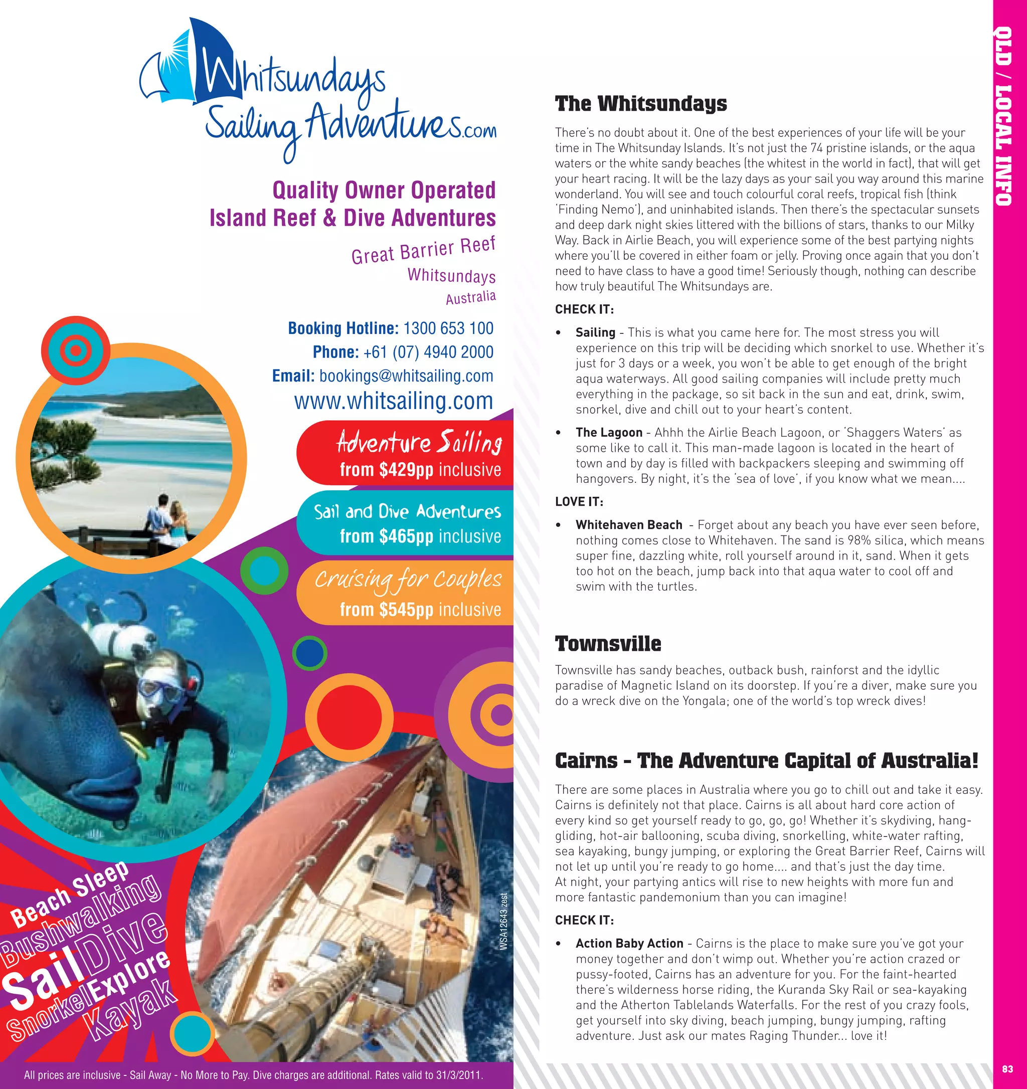 QLD / LOCAL INFO
     The Whitsundays
     There’s no doubt about it. One of the best experiences of your life will be your
     time in The Whitsunday Islands. It’s not just the 74 pristine islands, or the aqua
     waters or the white sandy beaches (the whitest in the world in fact), that will get
     your heart racing. It will be the lazy days as your sail you way around this marine
     wonderland. You will see and touch colourful coral reefs, tropical fish (think
     ‘Finding Nemo’), and uninhabited islands. Then there’s the spectacular sunsets
     and deep dark night skies littered with the billions of stars, thanks to our Milky
     Way. Back in Airlie Beach, you will experience some of the best partying nights
     where you’ll be covered in either foam or jelly. Proving once again that you don’t
     need to have class to have a good time! Seriously though, nothing can describe
     how truly beautiful The Whitsundays are.
     chEcK	IT:	
     •	 Sailing - This is what you came here for. The most stress you will
        experience on this trip will be deciding which snorkel to use. Whether it’s
        just for 3 days or a week, you won’t be able to get enough of the bright
        aqua waterways. All good sailing companies will include pretty much
        everything in the package, so sit back in the sun and eat, drink, swim,
        snorkel, dive and chill out to your heart’s content.
     •	 The	lagoon	- Ahhh the Airlie Beach Lagoon, or ‘Shaggers Waters’ as
        some like to call it. This man-made lagoon is located in the heart of
        town and by day is filled with backpackers sleeping and swimming off
        hangovers. By night, it’s the ‘sea of love’, if you know what we mean....
     lOVE	IT:
     •	 whitehaven	Beach		- Forget about any beach you have ever seen before,
        nothing comes close to Whitehaven. The sand is 98% silica, which means
        super fine, dazzling white, roll yourself around in it, sand. When it gets
        too hot on the beach, jump back into that aqua water to cool off and
        swim with the turtles.



     Townsville
     Townsville has sandy beaches, outback bush, rainforst and the idyllic
     paradise of Magnetic Island on its doorstep. If you’re a diver, make sure you
     do a wreck dive on the Yongala; one of the world’s top wreck dives!



     Cairns - The Adventure Capital of Australia!
     There are some places in Australia where you go to chill out and take it easy.
     Cairns is definitely not that place. Cairns is all about hard core action of
     every kind so get yourself ready to go, go, go! Whether it’s skydiving, hang-
     gliding, hot-air ballooning, scuba diving, snorkelling, white-water rafting,
     sea kayaking, bungy jumping, or exploring the Great Barrier Reef, Cairns will
     not let up until you’re ready to go home.... and that’s just the day time.
     At night, your partying antics will rise to new heights with more fun and
     more fantastic pandemonium than you can imagine!
     chEcK	IT:
     •	 Action	Baby	Action - Cairns is the place to make sure you’ve got your
        money together and don’t wimp out. Whether you’re action crazed or
        pussy-footed, Cairns has an adventure for you. For the faint-hearted
        there’s wilderness horse riding, the Kuranda Sky Rail or sea-kayaking
        and the Atherton Tablelands Waterfalls. For the rest of you crazy fools,
        get yourself into sky diving, beach jumping, bungy jumping, rafting
        adventure. Just ask our mates Raging Thunder... love it!

82                                                                                                83
 