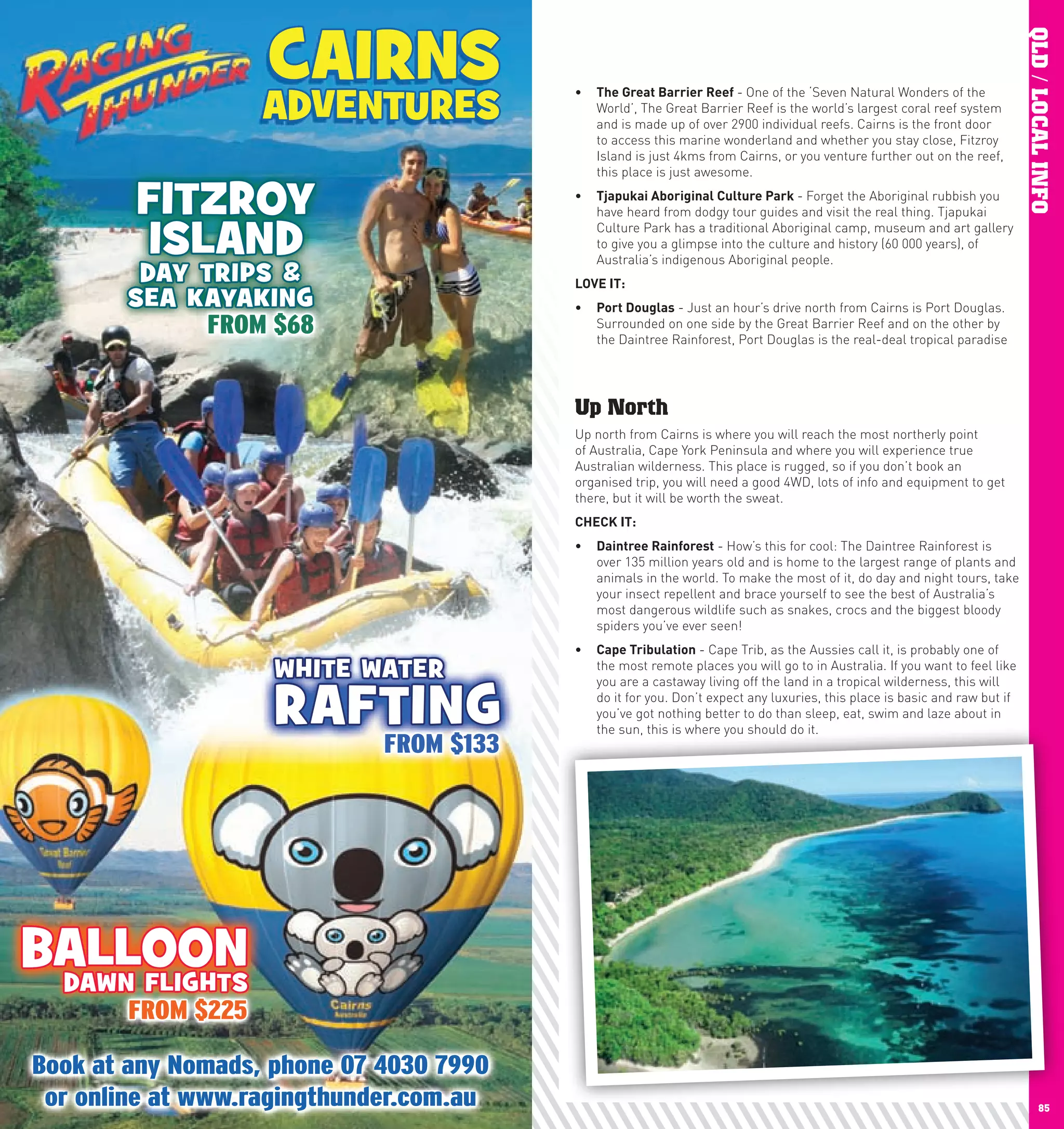 CAIRNS




                                                                                                                 QLD / LOCAL INFO
                 ADVENTURES
                               •	 The	Great	Barrier	Reef	- One of the ‘Seven Natural Wonders of the
                                  World’, The Great Barrier Reef is the world’s largest coral reef system
                                  and is made up of over 2900 individual reefs. Cairns is the front door
                                  to access this marine wonderland and whether you stay close, Fitzroy
                                  Island is just 4kms from Cairns, or you venture further out on the reef,
                                  this place is just awesome.

       FITZROY                 •	 Tjapukai	Aboriginal	culture	park	- Forget the Aboriginal rubbish you
                                  have heard from dodgy tour guides and visit the real thing. Tjapukai

        ISLAND                    Culture Park has a traditional Aboriginal camp, museum and art gallery
                                  to give you a glimpse into the culture and history (60 000 years), of
                                  Australia’s indigenous Aboriginal people.
        DAY TRIPS &            lOVE	IT:
       SEA KAYAKING            •	 port	Douglas - Just an hour’s drive north from Cairns is Port Douglas.
                                  Surrounded on one side by the Great Barrier Reef and on the other by
                                  the Daintree Rainforest, Port Douglas is the real-deal tropical paradise




                               Up North
                               Up north from Cairns is where you will reach the most northerly point
                               of Australia, Cape York Peninsula and where you will experience true
                               Australian wilderness. This place is rugged, so if you don’t book an
                               organised trip, you will need a good 4WD, lots of info and equipment to get
                               there, but it will be worth the sweat.
                               chEcK	IT:
                               •	 Daintree	Rainforest - How’s this for cool: The Daintree Rainforest is
                                  over 135 million years old and is home to the largest range of plants and
                                  animals in the world. To make the most of it, do day and night tours, take
                                  your insect repellent and brace yourself to see the best of Australia’s
                                  most dangerous wildlife such as snakes, crocs and the biggest bloody
                                  spiders you’ve ever seen!
                               •	 cape	Tribulation - Cape Trib, as the Aussies call it, is probably one of
                 WHITE WATER      the most remote places you will go to in Australia. If you want to feel like


                 RAFTING
                                  you are a castaway living off the land in a tropical wilderness, this will
                                  do it for you. Don’t expect any luxuries, this place is basic and raw but if
                                  you’ve got nothing better to do than sleep, eat, swim and laze about in
                                  the sun, this is where you should do it.




 BALLOON
  DAWN FLIGHTS



84                                                                                                                      85
 