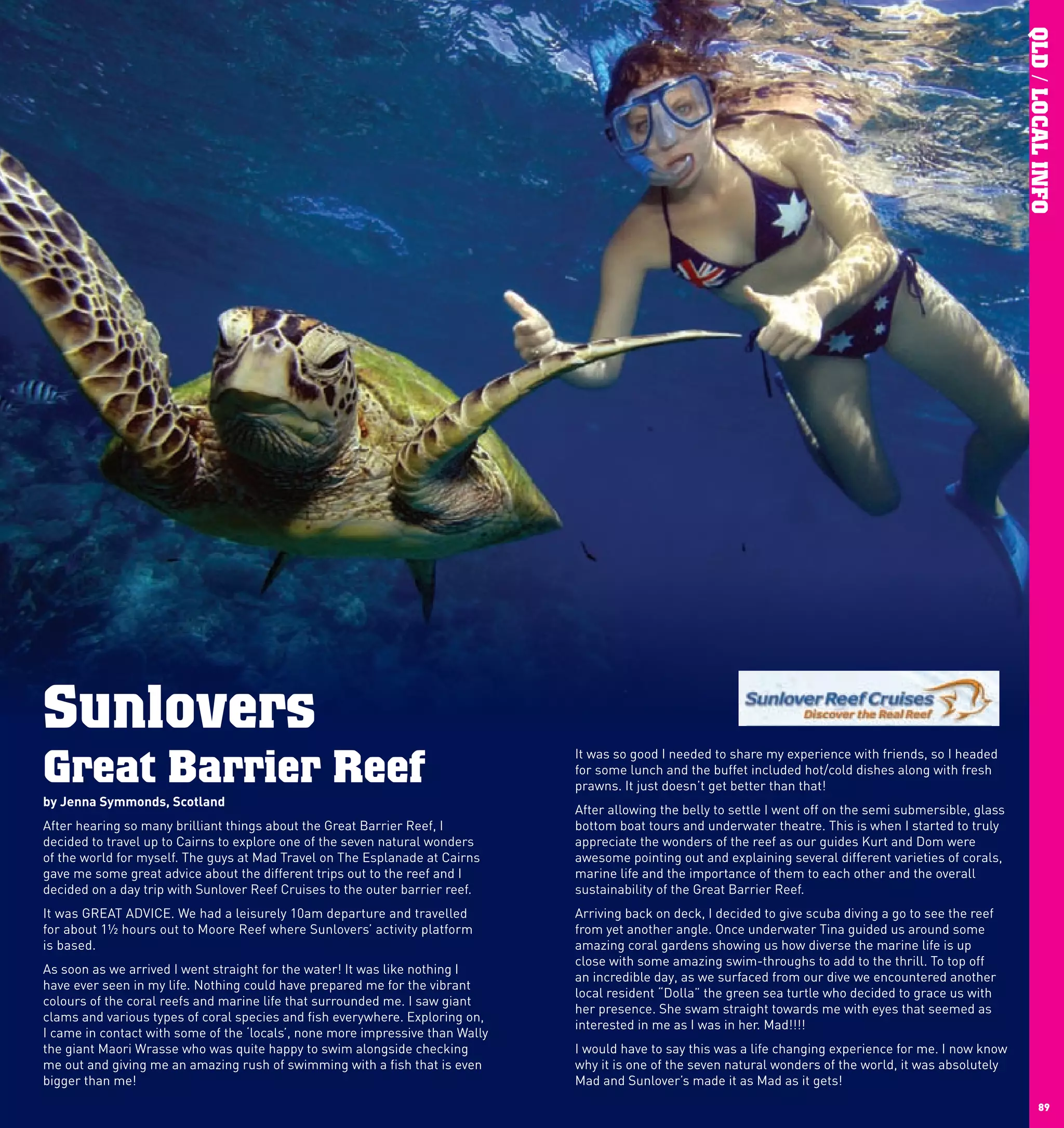 QLD / LOCAL INFO
     Sunlovers
     Great Barrier Reef
                                                                                    It was so good I needed to share my experience with friends, so I headed
                                                                                    for some lunch and the buffet included hot/cold dishes along with fresh
                                                                                    prawns. It just doesn’t get better than that!
     by	Jenna	Symmonds,	Scotland
                                                                                    After allowing the belly to settle I went off on the semi submersible, glass
     After hearing so many brilliant things about the Great Barrier Reef, I         bottom boat tours and underwater theatre. This is when I started to truly
     decided to travel up to Cairns to explore one of the seven natural wonders     appreciate the wonders of the reef asTO THE OUTER GREAT BARRIER REEF
                                                                                                                     DIRECT our guides Kurt and Dom were
     of the world for myself. The guys at Mad Travel on The Esplanade at Cairns     awesome pointing out and explaining several different varieties of corals,
     gave me some great advice about the different trips out to the reef and I      marine life and the importance of them to each other and the overall
     decided on a day trip with Sunlover Reef Cruises to the outer barrier reef.    sustainability of the Great Barrier Reef.
     It was GREAT ADVICE. We had a leisurely 10am departure and travelled           Arriving back on deck, I decided to give scuba diving a go to see the reef
                                                                                                                                           YOUR DAY INCLUDES
                                                                                                                  • Relaxed 10:00 am departure.       • Fully enclosed kids pool.
     for about 1½ hours out to Moore Reef where Sunlovers’ activity platform        from yet another angle. Once •underwater Tina guided us around some
                                                                                                                    Tea and coffee on boarding.       • Marine life touch tank.
                                                                                                                  • Fast air-conditioned catamaran to • Underwater observatory.
     is based.                                                                      amazing coral gardens showing us how diverse the marine life is up
                                                                                                                    the outer reef.                   • Fish feeding presentation.
                                                                                                                  • 4 / hours at the outer reef.
                                                                                    close with some amazing swim-throughs to add to •the thrill. Tochange rooms.
                                                                                                                                                        Freshwater showers & top off
                                                                                                                                  1
                                                                                                                                      2


     As soon as we arrived I went straight for the water! It was like nothing I                                   • Marine naturalist presentation.   • Tropical buffet lunch with seafood.
                                                                                    an incredible day, as we surfaced fromequipmentdive we•encountered another
                                                                                                                  • All snorkelling our &               Free tea and coffee at the reef.
     have ever seen in my life. Nothing could have prepared me for the vibrant                                      expert instruction.               • Full bar facilities.
                                                                                    local resident “Dolla” the green sea turtle who decided totea.
                                                                                                                  • Glass bottomed boat tours.        • Afternoon grace us with
     colours of the coral reefs and marine life that surrounded me. I saw giant                                   • Semi submersible vessel tours.    • Fast return cruise, arriving
                                                                                    her presence. She swam straight towardswith rest with eyes5:30pm. seemed as
                                                                                                                  • Snorkelling enclosure me &          Cairns that
     clams and various types of coral species and fish everywhere. Exploring on,                                    view stations.
                                                                                    interested in me as I was in her. Mad!!!! OPTIONAL ADVENTURES
     I came in contact with some of the ‘locals’, none more impressive than Wally                                              SEAWALKER PLATFORM HELMET DIVE
     the giant Maori Wrasse who was quite happy to swim alongside checking          I would have to say this was aWalk among scuba divingreef fish on our spacious underwater platform. Allknow
                                                                                                                    life changing and ideal for non-swimmers. me. I now the
                                                                                                                  excitement of
                                                                                                                                spectacular experience for

     me out and giving me an amazing rush of swimming with a fish that is even      why it is one of the seven naturalhave ever wanted to ofscuba diving this is your opportunityabsolutely
                                                                                                                  INTRODUCTORY SCUBA DIVE world, it was
                                                                                                                  If you
                                                                                                                          wonders try the                                        for an experience
     bigger than me!                                                                Mad and Sunlover’s made it as aMad as it gets! by our qualified instructors.
                                                                                                                  of lifetime, conducted and escorted
                                                                                                                  CERTIFIED SCUBA DIVE
                                                                                                                               With a range of awesome locations, quality equipment and professional instructors,
                                                                                                                               certified divers can explore the reef from our stable pontoon platform.
88                                                                                                                             GUIDED SNORKEL ADVENTURE
                                                                                                                                                                                                                           89
                                                                                                                               Join a professional marine naturalist for a personalised learning discovery of the
 