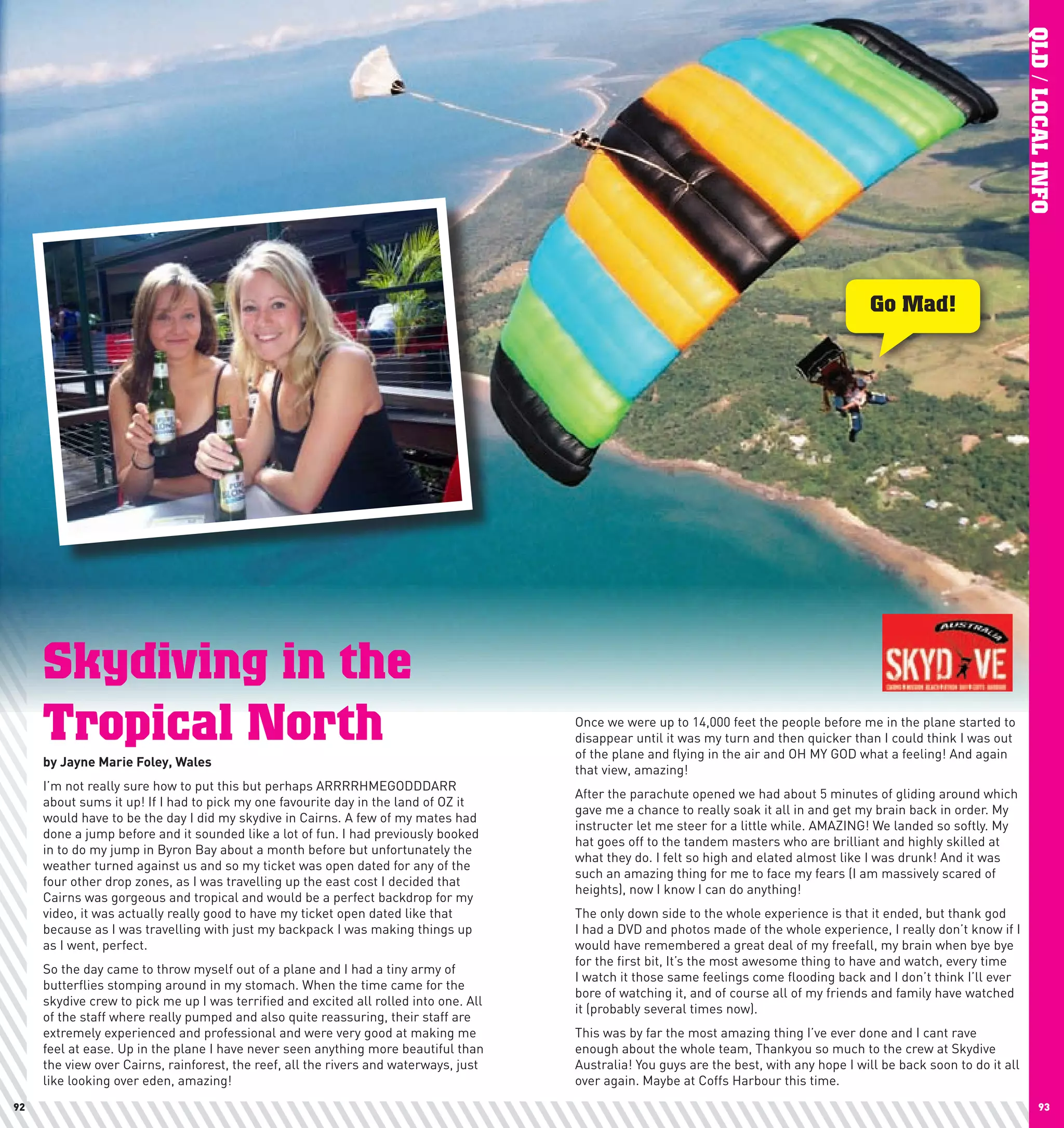 QLD / LOCAL INFO
                                                                                                                                            Go Mad!




     Skydiving in the
     Tropical North                                                                    Once we were up to 14,000 feet the people before me in the plane started to
                                                                                       disappear until it was my turn and then quicker than I could think I was out
                                                                                       of the plane and flying in the air and OH MY GOD what a feeling! And again
     by	Jayne	Marie	Foley,	wales
                                                                                       that view, amazing!
     I’m not really sure how to put this but perhaps ARRRRHMEGODDDARR
                                                                                       After the parachute opened we had about 5 minutes of gliding around which
     about sums it up! If I had to pick my one favourite day in the land of OZ it
                                                                                       gave me a chance to really soak it all in and get my brain back in order. My
     would have to be the day I did my skydive in Cairns. A few of my mates had
                                                                                       instructer let me steer for a little while. AMAZING! We landed so softly. My
     done a jump before and it sounded like a lot of fun. I had previously booked
                                                                                       hat goes off to the tandem masters who are brilliant and highly skilled at
     in to do my jump in Byron Bay about a month before but unfortunately the
                                                                                       what they do. I felt so high and elated almost like I was drunk! And it was
     weather turned against us and so my ticket was open dated for any of the
                                                                                       such an amazing thing for me to face my fears (I am massively scared of
     four other drop zones, as I was travelling up the east cost I decided that
                                                                                       heights), now I know I can do anything!
     Cairns was gorgeous and tropical and would be a perfect backdrop for my
     video, it was actually really good to have my ticket open dated like that         The only down side to the whole experience is that it ended, but thank god
     because as I was travelling with just my backpack I was making things up          I had a DVD and photos made of the whole experience, I really don’t know if I
     as I went, perfect.                                                               would have remembered a great deal of my freefall, my brain when bye bye
                                                                                       for the first bit, It’s the most awesome thing to have and watch, every time
     So the day came to throw myself out of a plane and I had a tiny army of
                                                                                       I watch it those same feelings come flooding back and I don’t think I’ll ever
     butterflies stomping around in my stomach. When the time came for the
                                                                                       bore of watching it, and of course all of my friends and family have watched
     skydive crew to pick me up I was terrified and excited all rolled into one. All
                                                                                       it (probably several times now).
     of the staff where really pumped and also quite reassuring, their staff are
     extremely experienced and professional and were very good at making me            This was by far the most amazing thing I’ve ever done and I cant rave
     feel at ease. Up in the plane I have never seen anything more beautiful than      enough about the whole team, Thankyou so much to the crew at Skydive
     the view over Cairns, rainforest, the reef, all the rivers and waterways, just    Australia! You guys are the best, with any hope I will be back soon to do it all
     like looking over eden, amazing!                                                  over again. Maybe at Coffs Harbour this time.
92                                                                                                                                                                               93
 