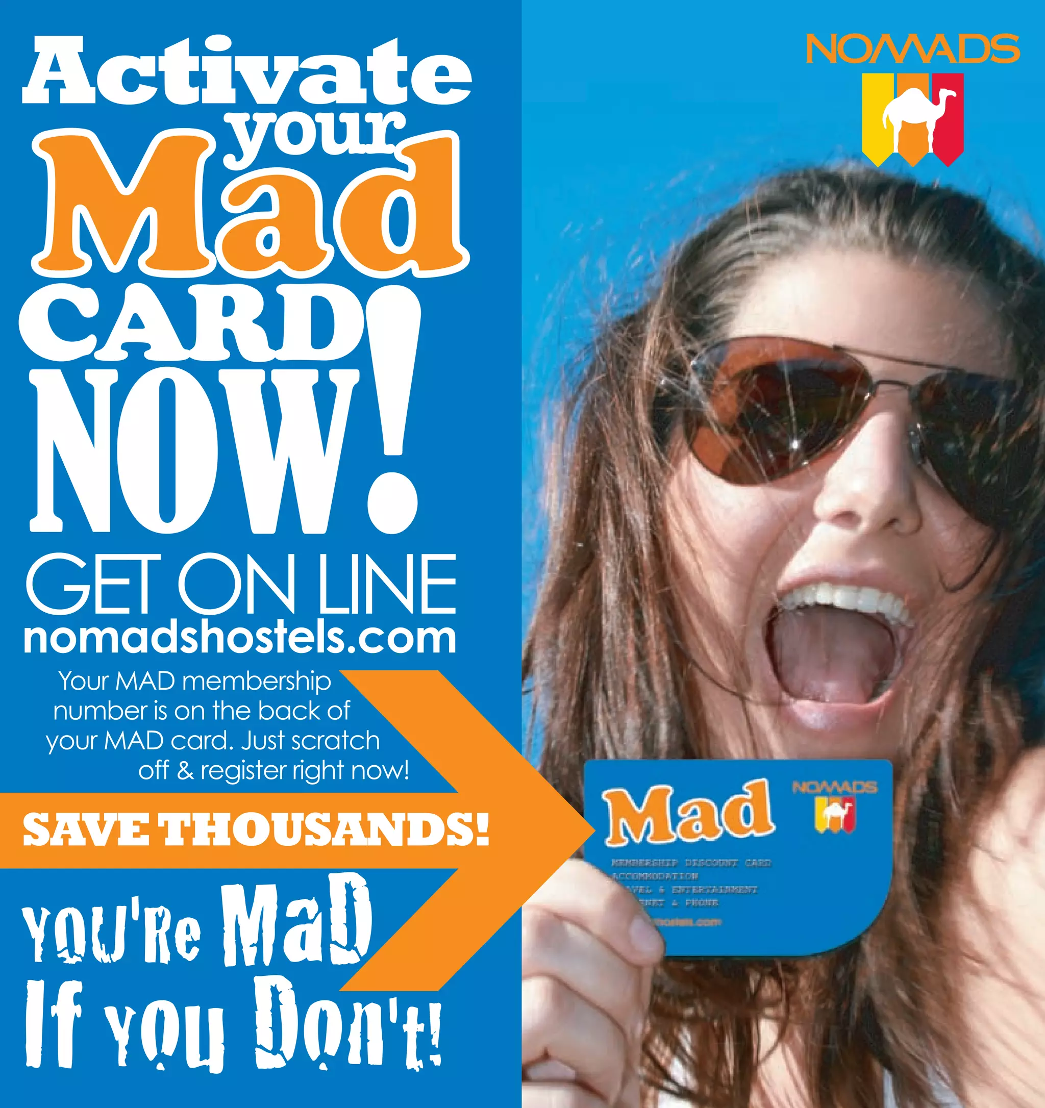 Activate
               your
Mad
NOW!
CARD

GET ON LINE
nomadshostels.com
 Your MAD membership
 number is on the back of
your MAD card. Just scratch
       off & register right now!

SAVE THOUSANDS!

YOU'Re MaD
If You Don't!
 