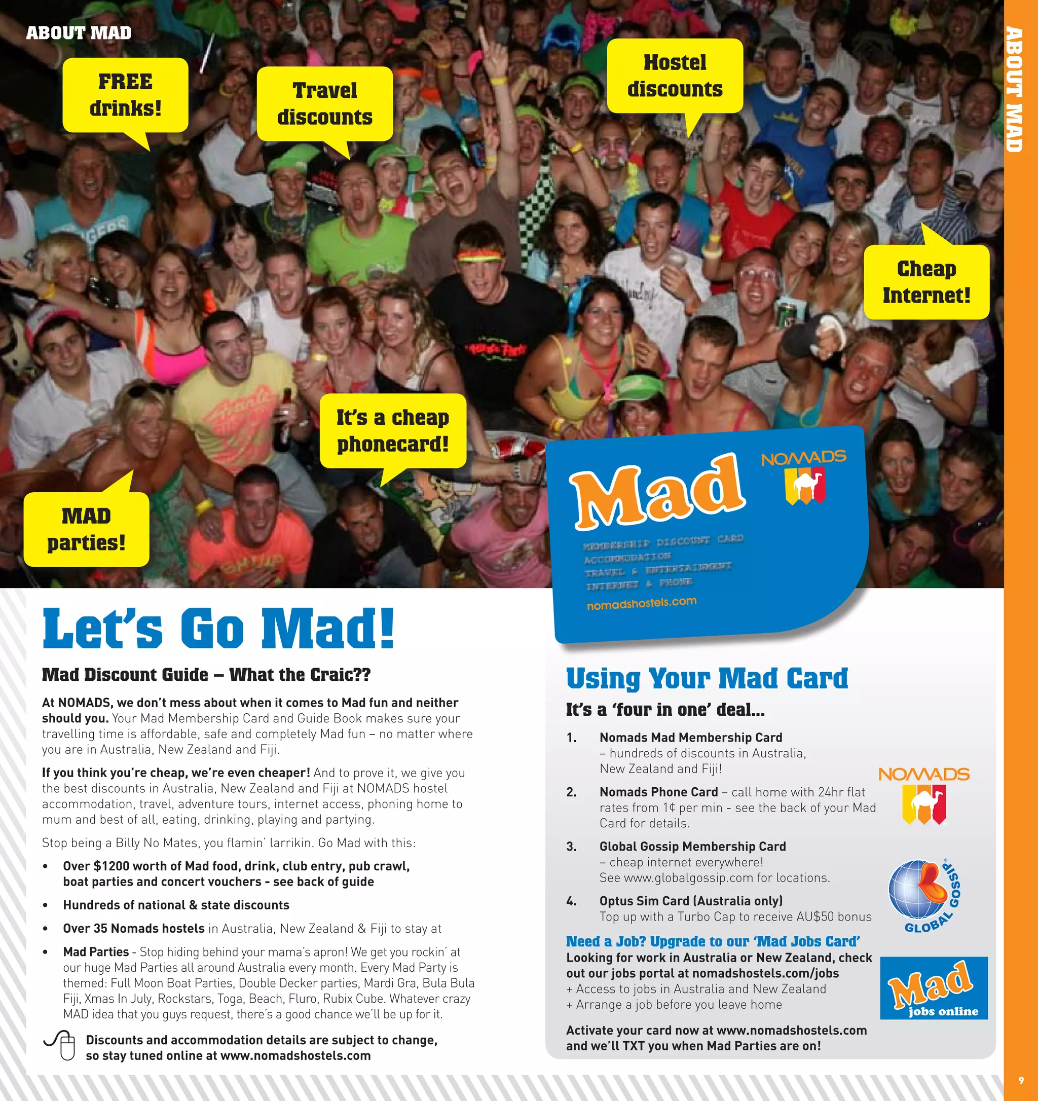 ABOUT MAD




                                                                                                                                                                 ABOUT MAD
                                                                                                    Hostel
              FREE                                Travel                                          discounts
             drinks!                            discounts




                                                                                                                                                   Cheap
                                                                                                                                                 Internet!




                                                           It’s a cheap
                                                           phonecard!


       MAD
      parties!



     Let’s Go Mad!
     Mad Discount Guide – What the Craic??                                              Using Your Mad Card
     At	nOMADS,	we	don’t	mess	about	when	it	comes	to	Mad	fun	and	neither	
     should	you.	Your Mad Membership Card and Guide Book makes sure your
                                                                                        It’s a ‘four in one’ deal...
     travelling time is affordable, safe and completely Mad fun – no matter where       1.	   nomads	Mad	Membership	card	
     you are in Australia, New Zealand and Fiji.                                              – hundreds of discounts in Australia,
     If	you	think	you’re	cheap,	we’re	even	cheaper!	And to prove it, we give you              New Zealand and Fiji!
     the best discounts in Australia, New Zealand and Fiji at NOMADS hostel             2.	   nomads	phone	card	– call home with 24hr flat
     accommodation, travel, adventure tours, internet access, phoning home to                 rates from 1¢ per min - see the back of your Mad
     mum and best of all, eating, drinking, playing and partying.                             Card for details.
     Stop being a Billy No Mates, you flamin’ larrikin. Go Mad with this:               3.	   Global	Gossip	Membership	card	
     •	 Over	$1200	worth	of	Mad	food,	drink,	club	entry,	pub	crawl,		                         – cheap internet everywhere!
        boat	parties	and	concert	vouchers	-	see	back	of	guide                                 See www.globalgossip.com for locations.

     •	 hundreds	of	national	&	state	discounts                                          4.	   Optus	Sim	card	(Australia	only)	
                                                                                              Top up with a Turbo Cap to receive AU$50 bonus
     •	 Over	35	nomads	hostels in Australia, New Zealand & Fiji to stay at
                                                                                        Need a Job? Upgrade to our ‘Mad Jobs Card’
     •	 Mad	parties	- Stop hiding behind your mama’s apron! We get you rockin’ at       looking	for	work	in	Australia	or	new	Zealand,	check	
        our huge Mad Parties all around Australia every month. Every Mad Party is       out	our	jobs	portal	at	nomadshostels.com/jobs
        themed: Full Moon Boat Parties, Double Decker parties, Mardi Gra, Bula Bula     + Access to jobs in Australia and New Zealand
        Fiji, Xmas In July, Rockstars, Toga, Beach, Fluro, Rubix Cube. Whatever crazy   + Arrange a job before you leave home
        MAD idea that you guys request, there’s a good chance we’ll be up for it.                                                                  jobs online
                                                                                        Activate	your	card	now	at	www.nomadshostels.com	
            Discounts	and	accommodation	details	are	subject	to	change,	
             so	stay	tuned	online	at	www.nomadshostels.com
                                                                                        and	we’ll	TXT	you	when	Mad	parties	are	on!

8                                                                                                                                                                      9
 