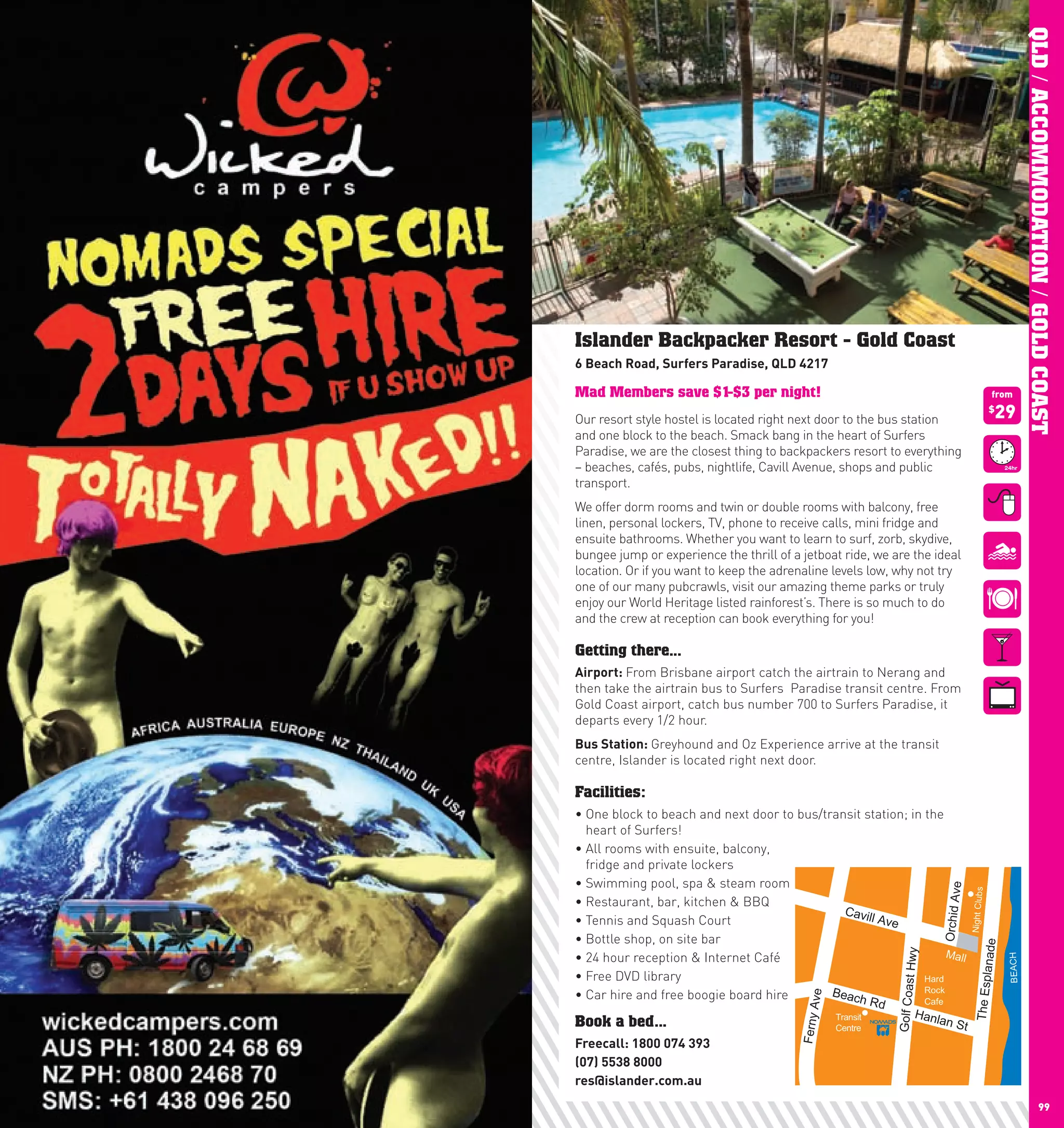 QLD / ACCOMMODATION / GOLD COAST
     Islander Backpacker Resort - Gold Coast
     6	Beach	Road,	Surfers	paradise,	QlD	4217

     Mad Members save $1-$3 per night!                                                                          from

     Our resort style hostel is located right next door to the bus station                                      29
                                                                                                                $

     and one block to the beach. Smack bang in the heart of Surfers
     Paradise, we are the closest thing to backpackers resort to everything
     –	beaches,	cafés,	pubs,	nightlife,	Cavill	Avenue,	shops	and	public	
     transport.
     We offer dorm rooms and twin or double rooms with balcony, free
     linen, personal lockers, TV, phone to receive calls, mini fridge and
     ensuite bathrooms. Whether you want to learn to surf, zorb, skydive,
     bungee jump or experience the thrill of a jetboat ride, we are the ideal
     location. Or if you want to keep the adrenaline levels low, why not try
     one of our many pubcrawls, visit our amazing theme parks or truly
     enjoy our World Heritage listed rainforest’s. There is so much to do
     and the crew at reception can book everything for you!

     Getting there...
     Airport:	From Brisbane airport catch the airtrain to Nerang and
     then take the airtrain bus to Surfers Paradise transit centre. From
     Gold Coast airport, catch bus number 700 to Surfers Paradise, it
     departs every 1/2 hour.
     Bus	Station:	Greyhound and Oz Experience arrive at the transit
     centre, Islander is located right next door.

     Facilities:
     •		 ne	block	to	beach	and	next	door	to	bus/transit	station;	in	the	
       O
       heart of Surfers!
     •		 ll	rooms	with	ensuite,	balcony,	
       A
       fridge and private lockers
     •	Swimming	pool,	spa	&	steam	room



                                                                                     Orchid Ave

                                                                                                  Night Clubs
     •	Restaurant,	bar,	kitchen	&	BBQ
                                                    Cavil
     •	Tennis	and	Squash	Court                            l Ave
     •	Bottle	shop,	on	site	bar


                                                                                                         nade
                                                                         Mall
                                                                          Hwy


     •	24	hour	reception	&	Internet	Café



                                                                                                                    BEACH
     •	Free	DVD	library                                             Hard                            The Espla
                                                                        Golf Coast




     •		 ar	hire	and	free	boogie	board	hire
       C                                          Beac              Rock
                                                     ve




                                                       hR           d
                                                                    Cafe
                                              Ferny A




                                                          Transit               Hanla
     Book a bed...                                        Centre
                                                                                      n St
     Freecall:	1800	074	393
     (07)	5538	8000
     res@islander.com.au
98                                                                                                                                        99
 