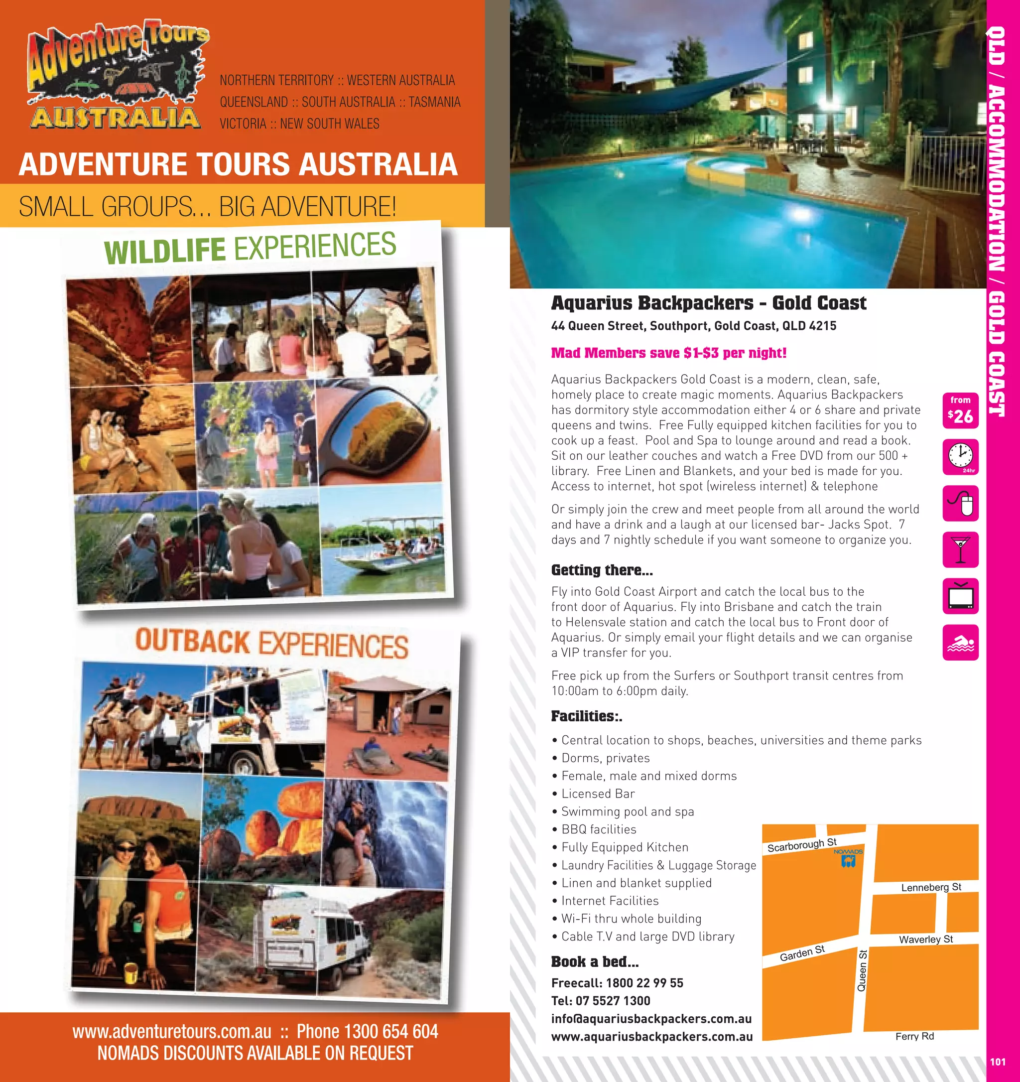 QLD / ACCOMMODATION / GOLD COAST
                        NORTHERN TERRITORY :: WESTERN AUSTRALIA
                        QUEENSLAND :: SOUTH AUSTRALIA :: TASMANIA
                        VICTORIA :: NEW SOUTH WALES


 ADVENTURE TOURS AUSTRALIA
 SMALL GROUPS... BIG ADVENTURE!
          WILDLIFE EXPERIENCES
                                                                    Aquarius Backpackers - Gold Coast
                                                                    44	Queen	Street,	Southport,	Gold	coast,	QlD	4215

                                                                    Mad Members save $1-$3 per night!
                                                                    Aquarius Backpackers Gold Coast is a modern, clean, safe,
                                                                    homely place to create magic moments. Aquarius Backpackers                    from
                                                                    has dormitory style accommodation either 4 or 6 share and private
                                                                    queens and twins. Free Fully equipped kitchen facilities for you to
                                                                                                                                                  26
                                                                                                                                                  $

                                                                    cook up a feast. Pool and Spa to lounge around and read a book.
                                                                    Sit on our leather couches and watch a Free DVD from our 500 +
                                                                    library. Free Linen and Blankets, and your bed is made for you.
                                                                    Access to internet, hot spot (wireless internet) & telephone
                                                                    Or simply join the crew and meet people from all around the world
                                                                    and have a drink and a laugh at our licensed bar- Jacks Spot. 7
                                                                    days and 7 nightly schedule if you want someone to organize you.

                                                                    Getting there...
                                                                    Fly into Gold Coast Airport and catch the local bus to the
                                                                    front door of Aquarius. Fly into Brisbane and catch the train
                                                                    to Helensvale station and catch the local bus to Front door of
                                                                    Aquarius. Or simply email your flight details and we can organise
                                                                    a VIP transfer for you.
                                                                    Free pick up from the Surfers or Southport transit centres from
                                                                    10:00am to 6:00pm daily.

                                                                    Facilities:.
                                                                    •		 entral	location	to	shops,	beaches,	universities	and	theme	parks
                                                                      C
                                                                    •		 orms,	privates
                                                                      D
                                                                    •		 emale,	male	and	mixed	dorms
                                                                      F
                                                                    •		 icensed	Bar
                                                                      L
                                                                    •		 wimming	pool	and	spa
                                                                      S
                                                                    •		 BQ	facilities
                                                                      B
                                                                                                                       h St
                                                                    •		 ully	Equipped	Kitchen
                                                                      F                                     Scarboroug
                                                                    •		 aundry Facilities & Luggage Storage
                                                                      L
                                                                    •		 inen	and	blanket	supplied
                                                                      L                                                             Lenneberg St
                                                                    •		nternet	Facilities
                                                                      I
                                                                    •		 i-Fi	thru	whole	building
                                                                      W
                                                                    •		 able	T.V	and	large	DVD	library
                                                                      C                                                            Waverley St
                                                                                                                   n St
                                                                                                              Garde
                                                                                                                            Queen St




                                                                    Book a bed...
                                                                    Freecall:	1800	22	99	55
                                                                    Tel:	07	5527	1300
                                                                    info@aquariusbackpackers.com.au
      www.adventuretours.com.au :: Phone 1300 654 604               www.aquariusbackpackers.com.au                                     Ferry Rd

100
        NOMADS DISCOUNTS AVAILABLE ON REQUEST                                                                                                                   101
 