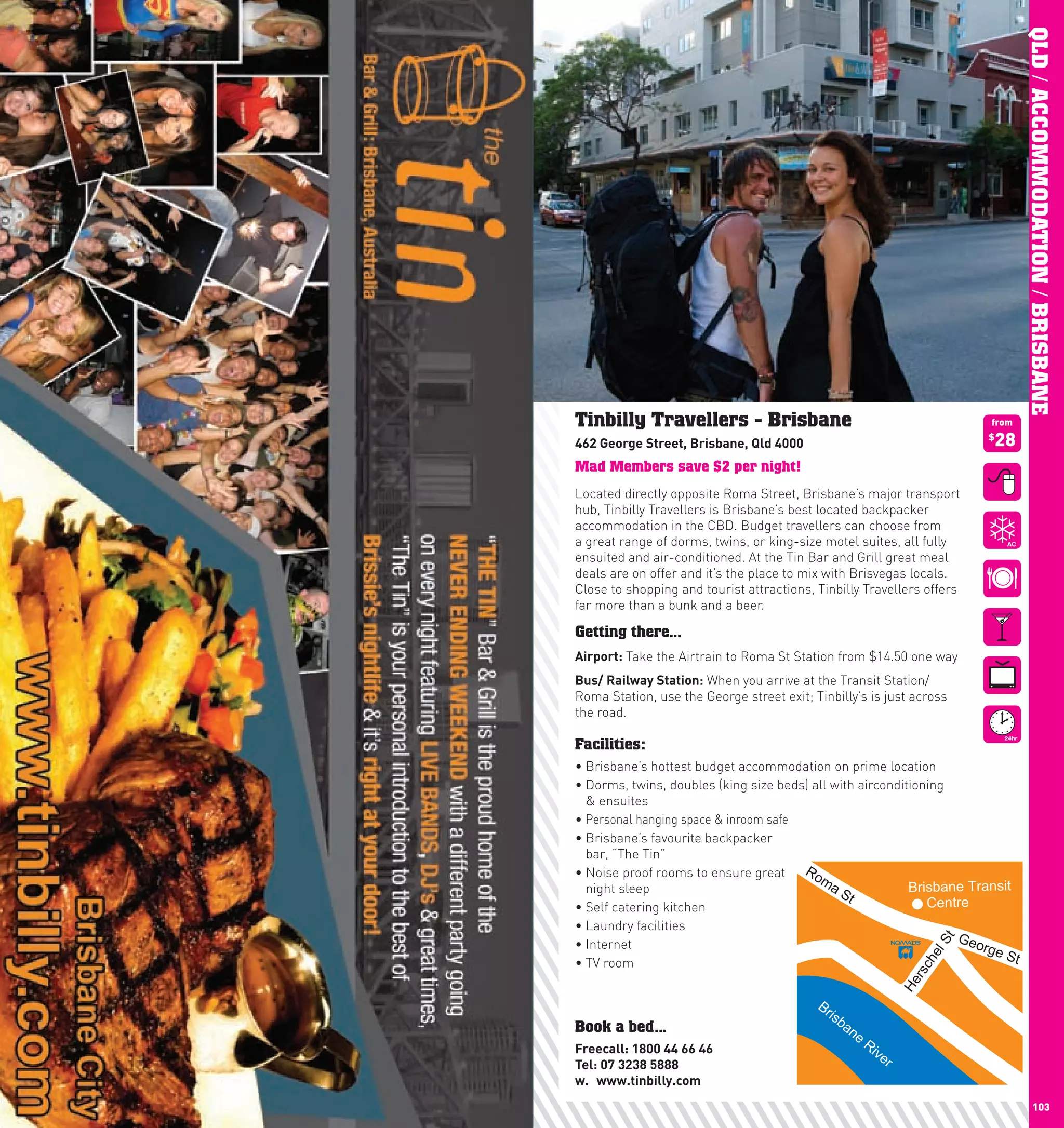 QLD / ACCOMMODATION / BRISBANE
      Tinbilly Travellers - Brisbane                                              from

      462	George	Street,	Brisbane,	Qld	4000                                       28
                                                                                  $


      Mad Members save $2 per night!
      Located directly opposite Roma Street, Brisbane’s major transport
      hub, Tinbilly Travellers is Brisbane’s best located backpacker
      accommodation in the CBD. Budget travellers can choose from
      a great range of dorms, twins, or king-size motel suites, all fully
      ensuited and air-conditioned. At the Tin Bar and Grill great meal
      deals are on offer and it’s the place to mix with Brisvegas locals.
      Close to shopping and tourist attractions, Tinbilly Travellers offers
      far more than a bunk and a beer.

      Getting there...
      Airport: Take the Airtrain to Roma St Station from $14.50 one way
      Bus/	Railway	Station: When you arrive at the Transit Station/
      Roma Station, use the George street exit; Tinbilly’s is just across
      the road.

      Facilities:
      •		 risbane’s	hottest	budget	accommodation	on	prime	location
        B
      •		 orms,	twins,	doubles	(king	size	beds)	all	with	airconditioning	
        D
        & ensuites
      •	Personal hanging space & inroom safe
      •		 risbane’s	favourite	backpacker	
        B
        bar, “The Tin”
      •		 oise	proof	rooms	to	ensure	great	 Ro
        N
                                                 ma
        night sleep                                  St           Brisbane Transit
      •	Self	catering	kitchen                                        Centre
      •	Laundry	facilities
      •	Internet                                                          GeoSt
                                                                              rge
                                                                                  St
                                                                         el

      •	TV	room
                                                                          h
                                                                       scr
                                                                      He




                                                 Br
                                                   isb
      Book a bed...                                   an
                                                         e
      Freecall:	1800	44	66	46	
                                                             Ri
                                                               ve
      Tel:	07	3238	5888                                           r
      w.	 www.tinbilly.com
102                                                                                             103
 