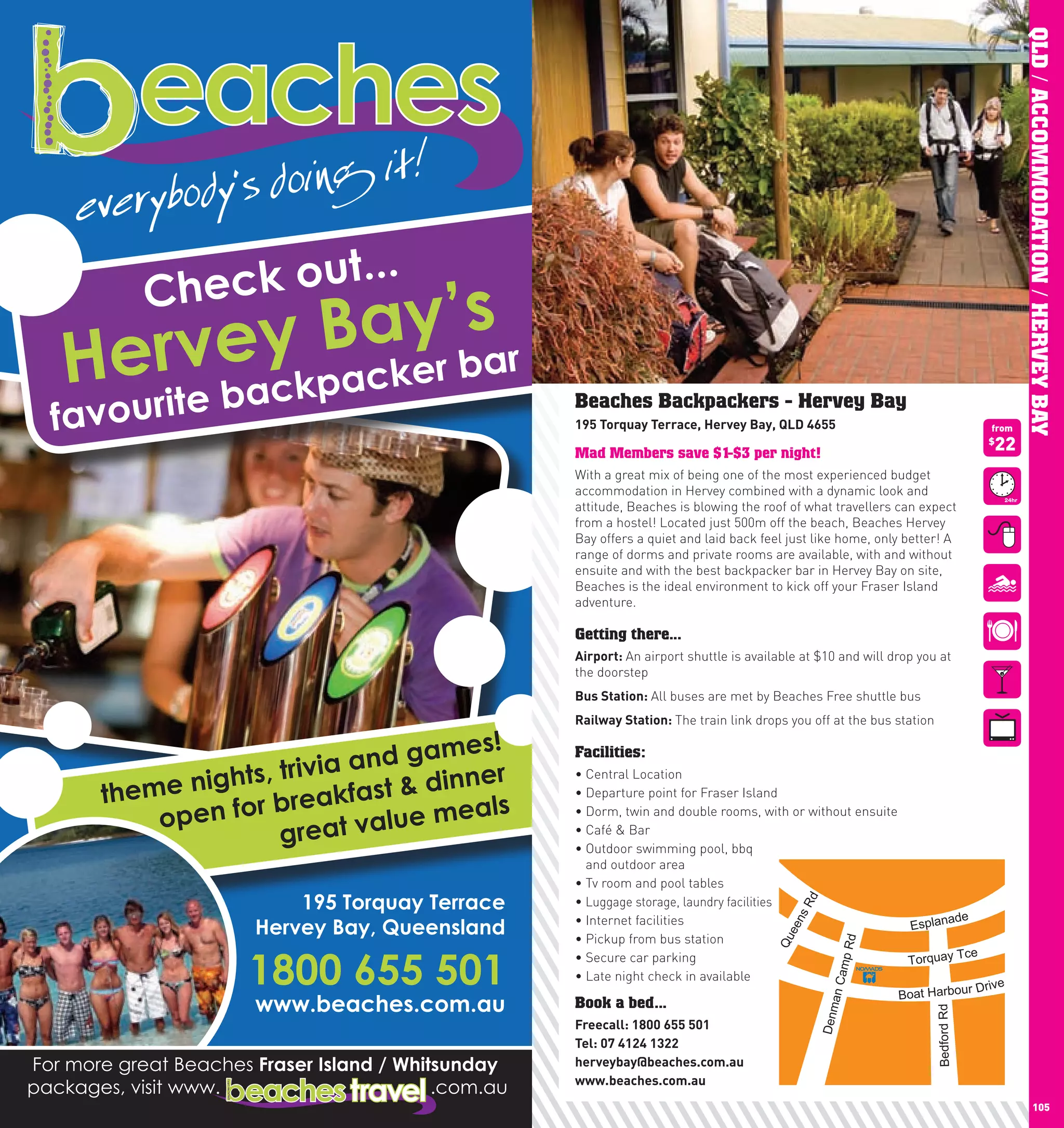 QLD / ACCOMMODATION / HERVEY BAY
      Beaches Backpackers - Hervey Bay
      195	Torquay	Terrace,	hervey	Bay,	QlD	4655                                          from

      Mad Members save $1-$3 per night!
                                                                                         $
                                                                                           22
      With a great mix of being one of the most experienced budget
      accommodation in Hervey combined with a dynamic look and
      attitude, Beaches is blowing the roof of what travellers can expect
      from a hostel! Located just 500m off the beach, Beaches Hervey
      Bay offers a quiet and laid back feel just like home, only better! A
      range of dorms and private rooms are available, with and without
      ensuite and with the best backpacker bar in Hervey Bay on site,
      Beaches is the ideal environment to kick off your Fraser Island
      adventure.

      Getting there...
      Airport:	An airport shuttle is available at $10 and will drop you at
      the doorstep
      Bus	Station:	All buses are met by Beaches Free shuttle bus
      Railway	Station:	The train link drops you off at the bus station

      Facilities:
      •	Central	Location
      •	Departure	point	for	Fraser	Island
      •	Dorm,	twin	and	double	rooms,	with	or	without	ensuite
      •	Café	&	Bar
      •		 utdoor	swimming	pool,	bbq	
        O
        and outdoor area
      •	Tv	room	and	pool	tables
      •	Luggage storage, laundry facilities
                                               Rd




      •	Internet	facilities                                         ade
                                            ns




                                                             Esplan
                                           ee




      •	Pickup	from	bus	station
                                          Qu




                                                      d
                                                     mp R




                                                                       ce
      •	Secure	car	parking                                   Torquay T
      •	Late	night	check	in	available
                                                    n Ca




                                                                                      r Drive
                                                                Boat Harbou
      Book a bed...
                                                      a
                                                  Denm




                                                                         Bedford Rd




      Freecall:	1800	655	501
      Tel:	07	4124	1322
      herveybay@beaches.com.au
      www.beaches.com.au
104                                                                                                    105
 