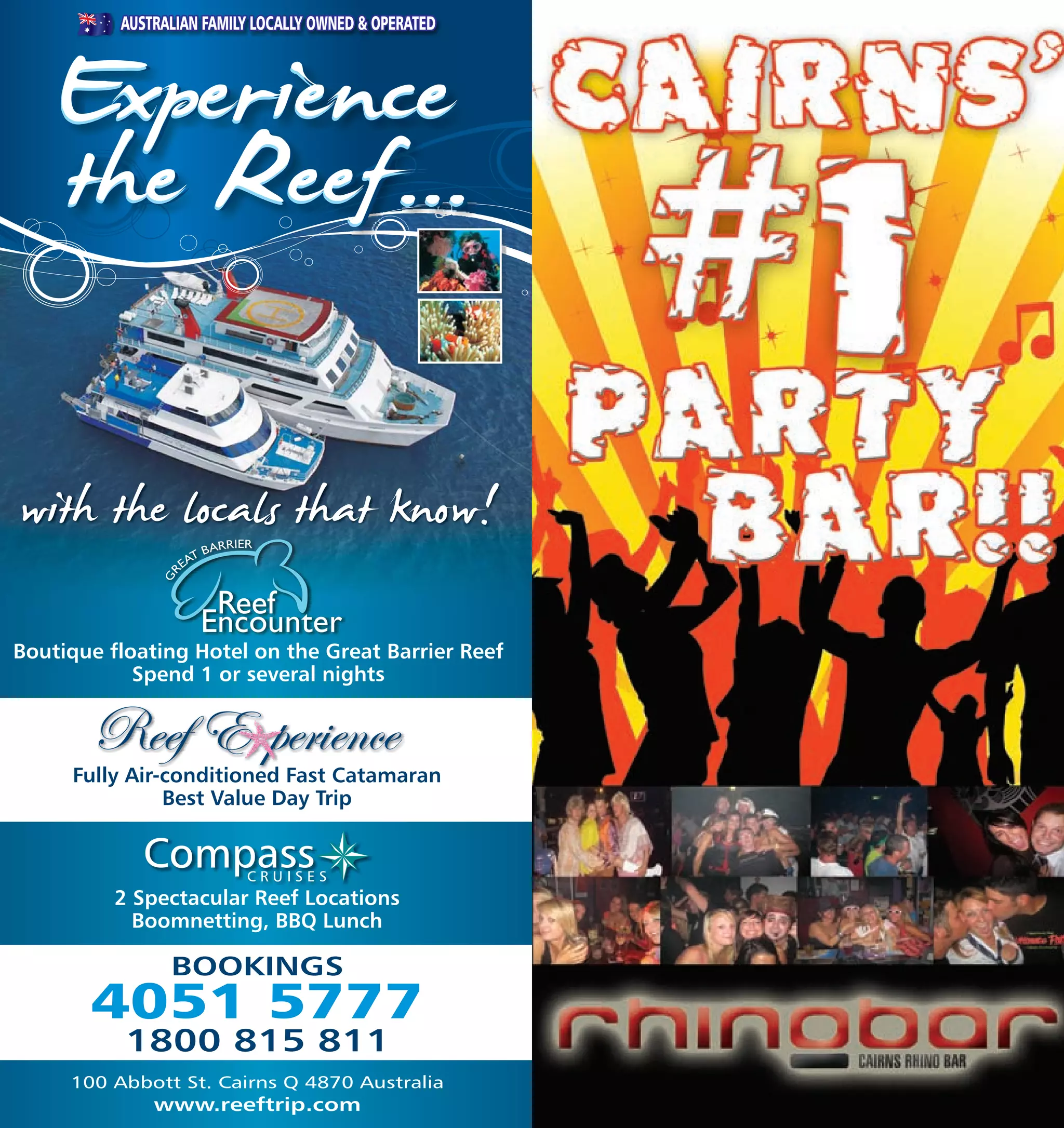 AUSTRALIAN FAMILY LOCALLY OWNED & OPERATED




      Experience
      the Reef...

with the locals that know!
Boutique floating Hotel on the Great Barrier Reef
            Spend 1 or several nights



      Fully Air-conditioned Fast Catamaran
                Best Value Day Trip

             Compass       CRUISES
          2 Spectacular Reef Locations
            Boomnetting, BBQ Lunch

                 BOOKINGS
        4051 5777
           1800 815 811
      100 Abbott St. Cairns Q 4870 Australia
112            www.reeftrip.com                         113
 
