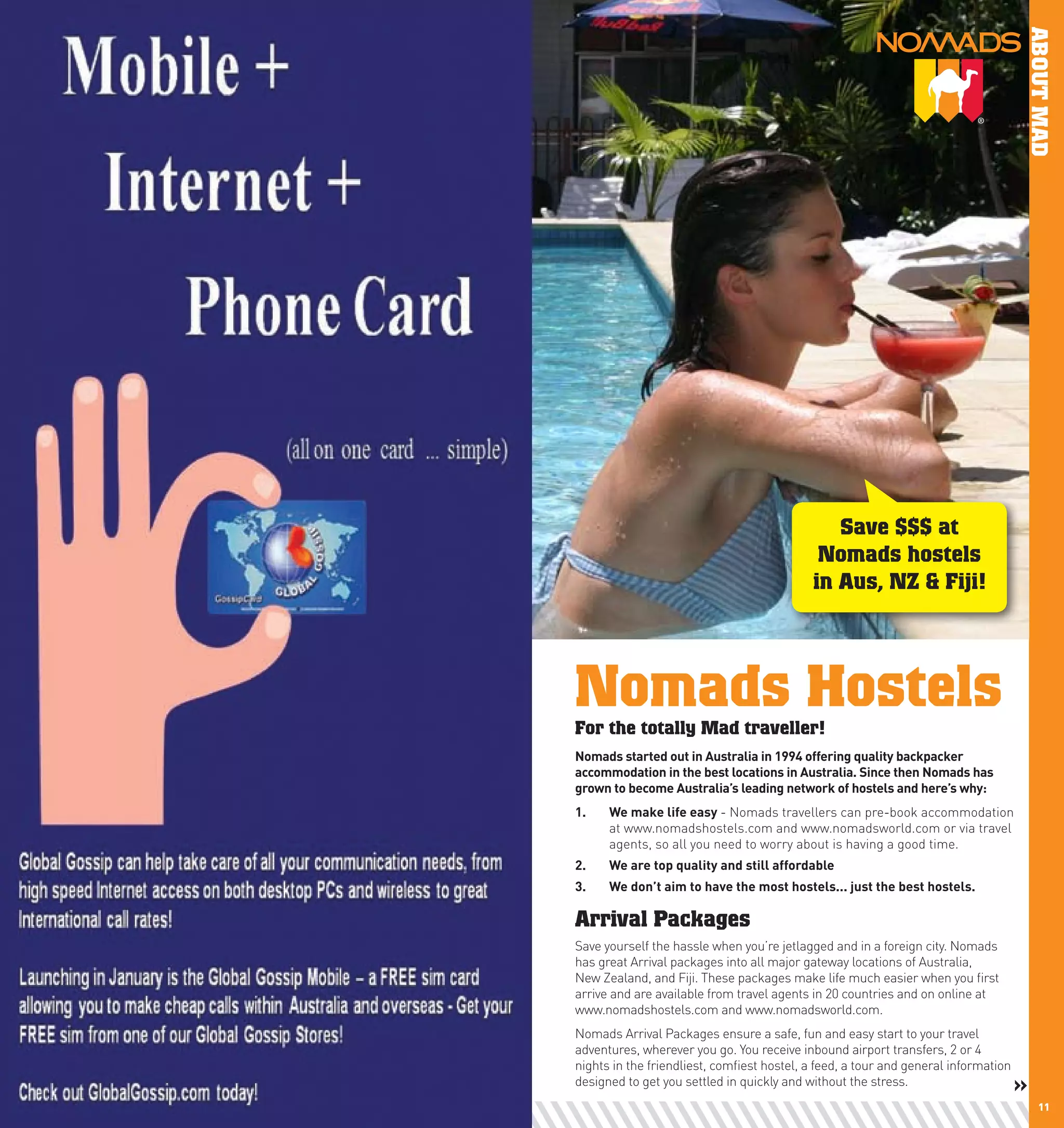 ABOUT MAD
                                                    Save $$$ at
                                                  Nomads hostels
                                                 in Aus, NZ & Fiji!




     Nomads Hostels
     For the totally Mad traveller!
     nomads	started	out	in	Australia	in	1994	offering	quality	backpacker	
     accommodation	in	the	best	locations	in	Australia.	Since	then	nomads	has	
     grown	to	become	Australia’s	leading	network	of	hostels	and	here’s	why:	
     1.	   we	make	life	easy	- Nomads travellers can pre-book accommodation
           at www.nomadshostels.com and www.nomadsworld.com or via travel
           agents, so all you need to worry about is having a good time.
     2.	   we	are	top	quality	and	still	affordable	
     3.	   we	don’t	aim	to	have	the	most	hostels...	just	the	best	hostels.

     Arrival Packages
     Save yourself the hassle when you’re jetlagged and in a foreign city. Nomads
     has great Arrival packages into all major gateway locations of Australia,
     New Zealand, and Fiji. These packages make life much easier when you first
     arrive and are available from travel agents in 20 countries and on online at
     www.nomadshostels.com and www.nomadsworld.com.
     Nomads Arrival Packages ensure a safe, fun and easy start to your travel
     adventures, wherever you go. You receive inbound airport transfers, 2 or 4
     nights in the friendliest, comfiest hostel, a feed, a tour and general information
     designed to get you settled in quickly and without the stress.                       »
10                                                                                            11
 