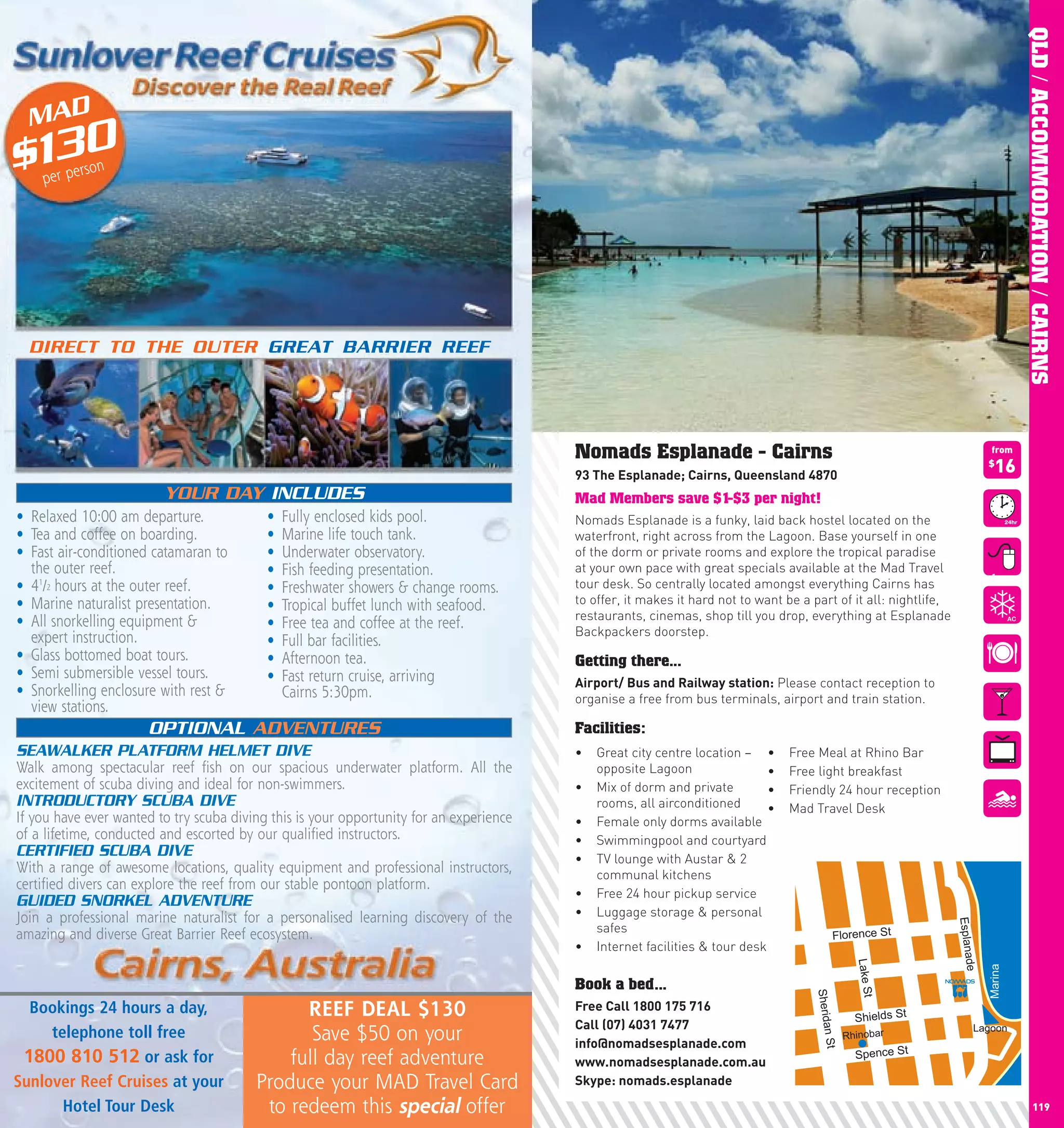 QLD / ACCOMMODATION / CAIRNS
  MAD
$130per pe
           rson




  DIRECT TO THE OUTER GREAT BARRIER REEF




                                                                                         Nomads Esplanade - Cairns                                                          from

                                                                                         93	The	Esplanade;	cairns,	Queensland	4870
                                                                                                                                                                            $
                                                                                                                                                                              16
                         YOUR DAY INCLUDES                                               Mad Members save $1-$3 per night!
• Relaxed 10:00 am departure.              •   Fully enclosed kids pool.                 Nomads Esplanade is a funky, laid back hostel located on the
• Tea and coffee on boarding.              •   Marine life touch tank.                   waterfront, right across from the Lagoon. Base yourself in one
• Fast air-conditioned catamaran to        •   Underwater observatory.                   of the dorm or private rooms and explore the tropical paradise
  the outer reef.                          •   Fish feeding presentation.                at your own pace with great specials available at the Mad Travel
                                                                                                                                                                             from
• 41/2 hours at the outer reef.            •   Freshwater showers & change rooms.        tour desk. So centrally located amongst everything Cairns has
• Marine naturalist presentation.          •   Tropical buffet lunch with seafood.       to offer, it makes it hard not to want be a part of it all: nightlife,
• All snorkelling equipment &                                                            restaurants, cinemas, shop till you drop, everything at Esplanade
                                           •   Free tea and coffee at the reef.          Backpackers doorstep.
  expert instruction.                      •   Full bar facilities.
• Glass bottomed boat tours.               •   Afternoon tea.                            Getting there...
• Semi submersible vessel tours.           •   Fast return cruise, arriving              Airport/	Bus	and	Railway	station: Please contact reception to
• Snorkelling enclosure with rest &            Cairns 5:30pm.                            organise a free from bus terminals, airport and train station.
  view stations.
                      OPTIONAL ADVENTURES                                                Facilities:
SEAWALKER PLATFORM HELMET DIVE                                                           •	 Great city centre location – •	      Free Meal at Rhino Bar
Walk among spectacular reef fish on our spacious underwater platform. All the               opposite Lagoon                 •	   Free light breakfast
excitement of scuba diving and ideal for non-swimmers.                                   •	 Mix of dorm and private         •	   Friendly 24 hour reception
INTRODUCTORY SCUBA DIVE                                                                     rooms, all airconditioned       •	   Mad Travel Desk
If you have ever wanted to try scuba diving this is your opportunity for an experience   •	 Female only dorms available
of a lifetime, conducted and escorted by our qualified instructors.                      •	 Swimmingpool and courtyard
CERTIFIED SCUBA DIVE                                                                     •	 TV lounge with Austar & 2
With a range of awesome locations, quality equipment and professional instructors,          communal kitchens
certified divers can explore the reef from our stable pontoon platform.
                                                                                         •	 Free 24 hour pickup service
GUIDED SNORKEL ADVENTURE
Join a professional marine naturalist for a personalised learning discovery of the       •	 Luggage storage & personal


                                                                                                                                                                  Esplana
                                                                                            safes
amazing and diverse Great Barrier Reef ecosystem.                                                                                          Florence St
                                                                                         •	 Internet facilities & tour desk
                                                                                                         Lake St




                                                                                                                                                                    de
                                                                                                                                                 Lake St




                                                                                                                                                                            Marina
                                                                                         Book a bed...
                                                                                                                                     Sherida




   Bookings 24 hours a day,                    REEF DEAL $130                            Free	call	1800	175	716
                                                                                                                                                 Shields St
                                                                                         call	(07)	4031	7477
     telephone toll free                        Save $50 on your                                                                               Rhinobar
                                                                                                                                                                        Lagoon
                                                                                                                                       n St




                                                                                         info@nomadsesplanade.com
  1800 810 512 or ask for                    full day reef adventure                                                                             Spence St
                                                                                         www.nomadsesplanade.com.au
Sunlover Reef Cruises at your            Produce your MAD Travel Card                    Skype:	nomads.esplanade
118    Hotel Tour Desk                    to redeem this special offer                                                                                                                     119
 