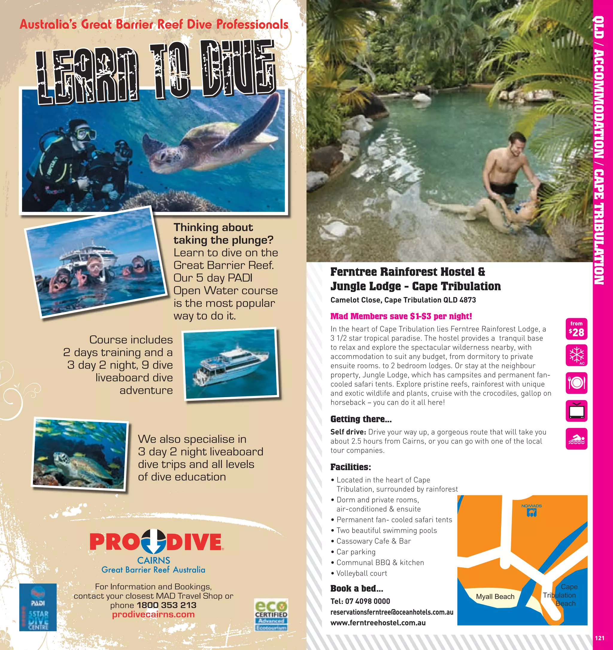 QLD / ACCOMMODATION / CAPE TRIBULATION
                                Thinking about
                                taking the plunge?
                                Learn to dive on the
                                Great Barrier Reef.
                                Our 5 day PADI         Ferntree Rainforest Hostel &
                                Open Water course      Jungle Lodge - Cape Tribulation
                                                       camelot	close,	cape	Tribulation	QlD	4873
                                is the most popular
                                way to do it.          Mad Members save $1-$3 per night!
                                                                                                                                 from
                                                       In the heart of Cape Tribulation lies Ferntree Rainforest Lodge, a
                                                       3 1/2 star tropical paradise. The hostel provides a tranquil base
                                                                                                                                 $
                                                                                                                                  28
           Course includes
                                                       to relax and explore the spectacular wilderness nearby, with
      2 days training and a                            accommodation to suit any budget, from dormitory to private
       3 day 2 night, 9 dive                           ensuite rooms. to 2 bedroom lodges. Or stay at the neighbour
                                                       property, Jungle Lodge, which has campsites and permanent fan-
            liveaboard dive                            cooled safari tents. Explore pristine reefs, rainforest with unique
                 adventure                             and exotic wildlife and plants, cruise with the crocodiles, gallop on
                                                       horseback – you can do it all here!

                                                       Getting there...
                                                       Self	drive: Drive your way up, a gorgeous route that will take you
                       We also specialise in           about 2.5 hours from Cairns, or you can go with one of the local
                       3 day 2 night liveaboard        tour companies.
                       dive trips and all levels       Facilities:
                       of dive education               •		 ocated in the heart of Cape
                                                         L
                                                         Tribulation, surrounded by rainforest
                                                       •		 orm	and	private	rooms,	
                                                         D
                                                         air-conditioned & ensuite
                                                       •	Permanent	fan-	cooled	safari	tents
                                                       •	Two	beautiful	swimming	pools
                                                       •	Cassowary	Cafe	&	Bar
                                                       •	Car	parking
                                                       •	Communal	BBQ	&	kitchen
                                                       •	Volleyball	court
             For Information and Bookings,             Book a bed...                                                           Cape
        contact your closest MAD Travel Shop or                                                     Myall Beach          Tribulation
                                                       Tel:	07	4098	0000                                                     Beach
                 phone 1800 353 213
                 prodivecairns.com                     reservationsferntree@oceanhotels.com.au
                                                       www.ferntreehostel.com.au
120                                                                                                                                              121
 