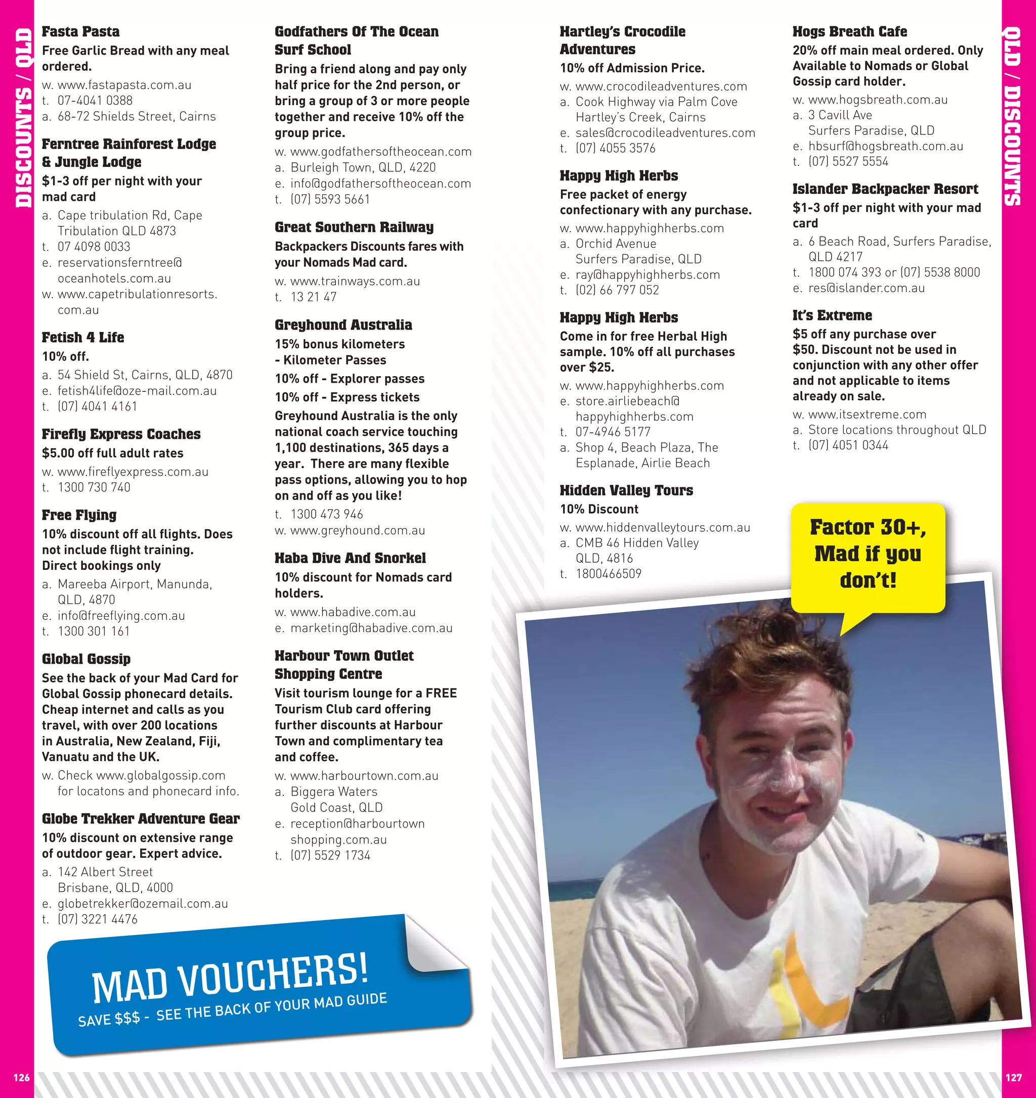 Fasta Pasta                             Godfathers Of The Ocean              Hartley’s Crocodile                Hogs Breath Cafe




                                                                                                                                                                       QLD / DISCOUNTS
DISCOUNTS / QLD
                  Free	Garlic	Bread	with	any	meal	        Surf School                          Adventures                         20%	off	main	meal	ordered.	Only	
                  ordered.                                Bring	a	friend	along	and	pay	only	   10%	off	Admission	price.           Available	to	nomads	or	Global	
                  w. www.fastapasta.com.au                half	price	for	the	2nd	person,	or	   w. www.crocodileadventures.com     Gossip	card	holder.
                  t. 07-4041 0388                         bring	a	group	of	3	or	more	people	   a. Cook Highway via Palm Cove      w. www.hogsbreath.com.au
                  a. 68-72 Shields Street, Cairns         together	and	receive	10%	off	the	       Hartley’s Creek, Cairns         a. 3 Cavill Ave
                                                          group	price.                         e. sales@crocodileadventures.com      Surfers Paradise, QLD
                  Ferntree Rainforest Lodge               w. www.godfathersoftheocean.com      t. (07) 4055 3576                  e. hbsurf@hogsbreath.com.au
                  & Jungle Lodge                          a. Burleigh Town, QLD, 4220                                             t. (07) 5527 5554
                  $1-3	off	per	night	with	your		          e. info@godfathersoftheocean.com
                                                                                               Happy High Herbs
                  mad	card                                                                     Free	packet	of	energy	             Islander Backpacker Resort
                                                          t. (07) 5593 5661
                                                                                               confectionary	with	any	purchase.   $1-3	off	per	night	with	your	mad	
                  a. Cape tribulation Rd, Cape
                                                          Great Southern Railway               w. www.happyhighherbs.com          card
                     Tribulation QLD 4873
                  t. 07 4098 0033                         Backpackers	Discounts	fares	with	    a. Orchid Avenue                   a. 6 Beach Road, Surfers Paradise,
                  e. reservationsferntree@                your	nomads	Mad	card.                   Surfers Paradise, QLD              QLD 4217
                     oceanhotels.com.au                                                        e. ray@happyhighherbs.com          t. 1800 074 393 or (07) 5538 8000
                                                          w. www.trainways.com.au
                  w. www.capetribulationresorts.                                               t. (02) 66 797 052                 e. res@islander.com.au
                                                          t. 13 21 47
                     com.au                                                                                                       It’s Extreme
                                                          Greyhound Australia                  Happy High Herbs
                  Fetish 4 Life                                                                come	in	for	free	herbal	high	      $5	off	any	purchase	over	
                                                          15%	bonus	kilometers	                                                   $50.	Discount	not	be	used	in	
                  10%	off.                                                                     sample.	10%	off	all	purchases	
                                                          -	Kilometer	passes	                                                     conjunction	with	any	other	offer	
                                                                                               over	$25.	
                  a. 54 Shield St, Cairns, QLD, 4870      10%	off	-	Explorer	passes	                                              and	not	applicable	to	items	
                  e. fetish4life@oze-mail.com.au                                               w. www.happyhighherbs.com
                                                          10%	off	-	Express	tickets            e. store.airliebeach@              already	on	sale.
                  t. (07) 4041 4161
                                                          Greyhound	Australia	is	the	only	        happyhighherbs.com              w. www.itsextreme.com
                  Firefly Express Coaches                 national	coach	service	touching	     t. 07-4946 5177                    a. Store locations throughout QLD
                                                          1,100	destinations,	365	days	a	      a. Shop 4, Beach Plaza, The        t. (07) 4051 0344
                  $5.00	off	full	adult	rates
                                                          year.		There	are	many	flexible	         Esplanade, Airlie Beach
                  w. www.fireflyexpress.com.au
                                                          pass	options,	allowing	you	to	hop	
                  t. 1300 730 740                                                              Hidden Valley Tours
                                                          on	and	off	as	you	like!
                                                          t. 1300 473 946                      10%	Discount	
                  Free Flying
                  10%	discount	off	all	flights.	Does	     w. www.greyhound.com.au              w. www.hiddenvalleytours.com.au      Factor 30+,
                                                                                               a. CMB 46 Hidden Valley
                  not	include	flight	training.		
                  Direct	bookings	only
                                                          Haba Dive And Snorkel                   QLD, 4816                         Mad if you
                                                                                               t. 1800466509
                  a. Mareeba Airport, Manunda,
                                                          10%	discount	for	nomads	card	
                                                          holders.
                                                                                                                                       don’t!
                     QLD, 4870
                  e. info@freeflying.com.au               w. www.habadive.com.au
                  t. 1300 301 161                         e. marketing@habadive.com.au

                  Global Gossip                           Harbour Town Outlet
                  See	the	back	of	your	Mad	card	for	      Shopping Centre
                  Global	Gossip	phonecard	details.	       Visit	tourism	lounge	for	a	FREE	
                  cheap	internet	and	calls	as	you	        Tourism	club	card	offering	
                  travel,	with	over	200	locations	        further	discounts	at	harbour	
                  in	Australia,	new	Zealand,	Fiji,	       Town	and	complimentary	tea		
                  Vanuatu	and	the	UK.                     and	coffee.
                  w. Check www.globalgossip.com           w. www.harbourtown.com.au
                     for locatons and phonecard info.     a. Biggera Waters
                                                             Gold Coast, QLD
                  Globe Trekker Adventure Gear            e. reception@harbourtown
                  10%	discount	on	extensive	range	           shopping.com.au
                  of	outdoor	gear.	Expert	advice.         t. (07) 5529 1734
                  a. 142 Albert Street
                     Brisbane, QLD, 4000
                  e. globetrekker@ozemail.com.au
                  t. (07) 3221 4476




                           MAD VO U CH E R S!
                                      E THE BACK        OF YOUR MAD
                                                                      GUIDE
                        SAVE $$$ - SE


 126                                                                                                                                                                      127
 