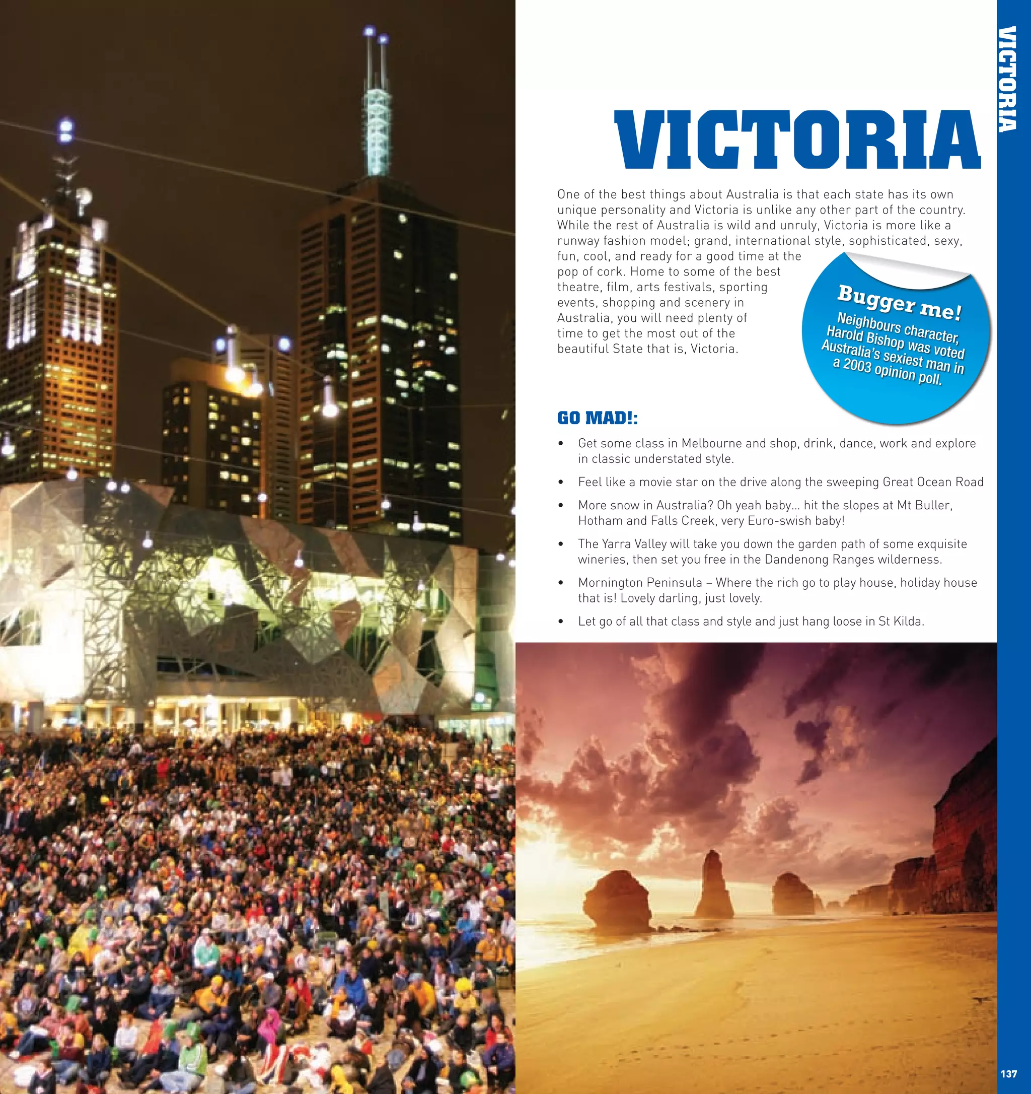 VICTORIA
                VICTORIA
      One of the best things about Australia is that each state has its own
      unique personality and Victoria is unlike any other part of the country.
      While the rest of Australia is wild and unruly, Victoria is more like a
      runway fashion model; grand, international style, sophisticated, sexy,
      fun, cool, and ready for a good time at the
      pop of cork. Home to some of the best
      theatre, film, arts festivals, sporting
                                                           Bugge
      events, shopping and scenery in
      Australia, you will need plenty of                Neighb
                                                                        r me!
      time to get the most out of the                 Harold B ours character,
      beautiful State that is, Victoria.             Australi ishop was vote
                                                             a’s              d
                                                          a 2003 o sexiest man in
                                                                  pinion p
                                                                           oll.
      		
      GO MAD!:
      •	 Get some class in Melbourne and shop, drink, dance, work and explore
         in classic understated style.
      •	 Feel like a movie star on the drive along the sweeping Great Ocean Road
      •	 More snow in Australia? Oh yeah baby… hit the slopes at Mt Buller,
         Hotham and Falls Creek, very Euro-swish baby!
      •	 The Yarra Valley will take you down the garden path of some exquisite
         wineries, then set you free in the Dandenong Ranges wilderness.
      •	 Mornington Peninsula – Where the rich go to play house, holiday house
         that is! Lovely darling, just lovely.
      •	 Let go of all that class and style and just hang loose in St Kilda.




136                                                                                   137
 