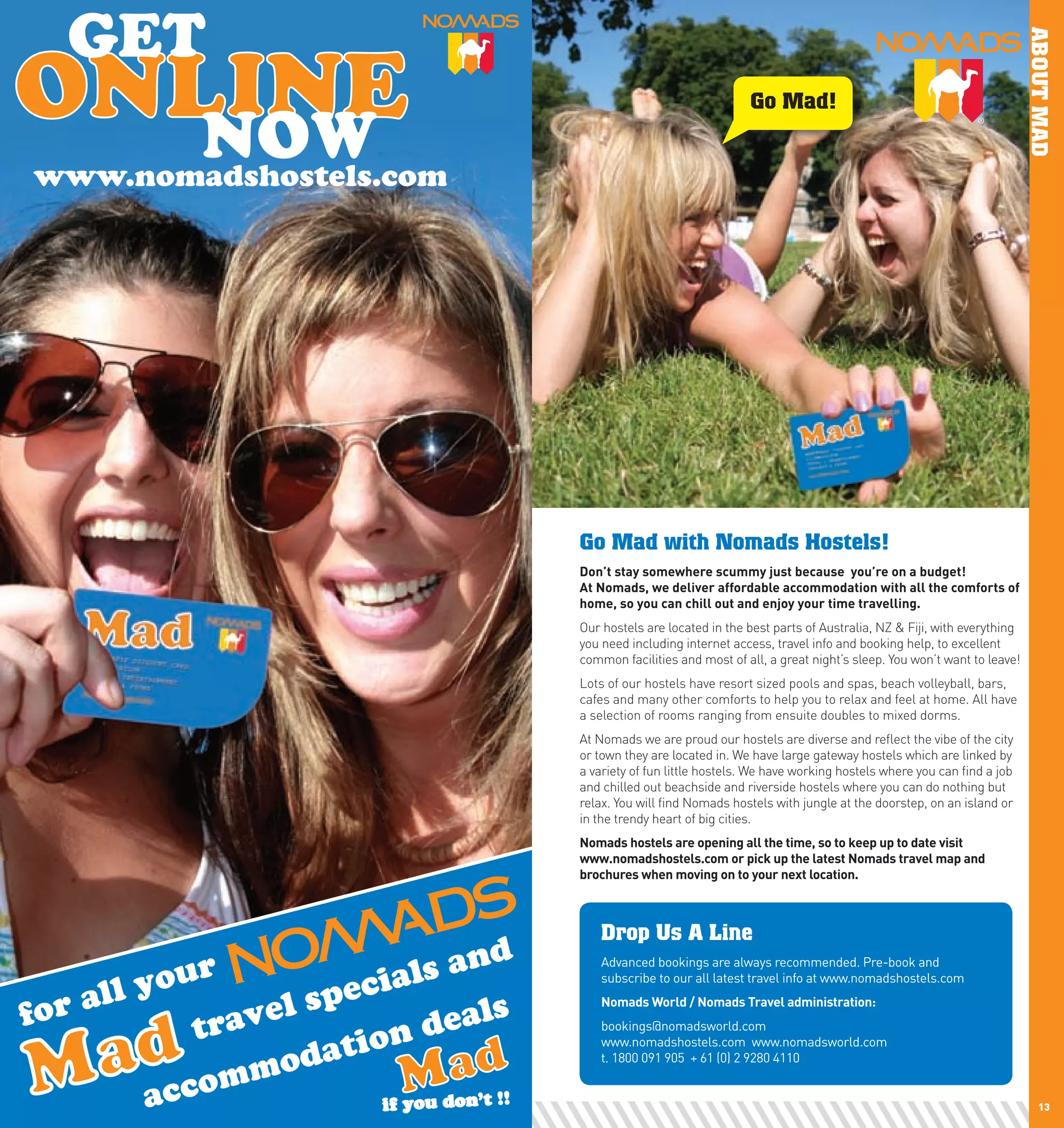 ABOUT MAD
                                                            Go Mad!


     www.nomadshostels.com




                             Go Mad with Nomads Hostels!
                             Don’t	stay	somewhere	scummy	just	because		you’re	on	a	budget!		
                             At	nomads,	we	deliver	affordable	accommodation	with	all	the	comforts	of	
                             home,	so	you	can	chill	out	and	enjoy	your	time	travelling.
                             Our hostels are located in the best parts of Australia, NZ & Fiji, with everything
                             you need including internet access, travel info and booking help, to excellent
                             common facilities and most of all, a great night’s sleep. You won’t want to leave!
                             Lots of our hostels have resort sized pools and spas, beach volleyball, bars,
                             cafes and many other comforts to help you to relax and feel at home. All have
                             a selection of rooms ranging from ensuite doubles to mixed dorms.
                             At Nomads we are proud our hostels are diverse and reflect the vibe of the city
                             or town they are located in. We have large gateway hostels which are linked by
                             a variety of fun little hostels. We have working hostels where you can find a job
                             and chilled out beachside and riverside hostels where you can do nothing but
                             relax. You will find Nomads hostels with jungle at the doorstep, on an island or
                             in the trendy heart of big cities.
                             nomads	hostels	are	opening	all	the	time,	so	to	keep	up	to	date	visit		
                             www.nomadshostels.com	or	pick	up	the	latest	nomads	travel	map	and	
                             brochures	when	moving	on	to	your	next	location.	



                                 Drop Us A Line
                                 Advanced bookings are always recommended. Pre-book and
                                 subscribe to our all latest travel info at www.nomadshostels.com
                                 nomads	world	/	nomads	Travel	administration:
                                 bookings@nomadsworld.com
                                 www.nomadshostels.com www.nomadsworld.com
                                 t. 1800 091 905 + 61 (0) 2 9280 4110


12                                                                                                                    13
 