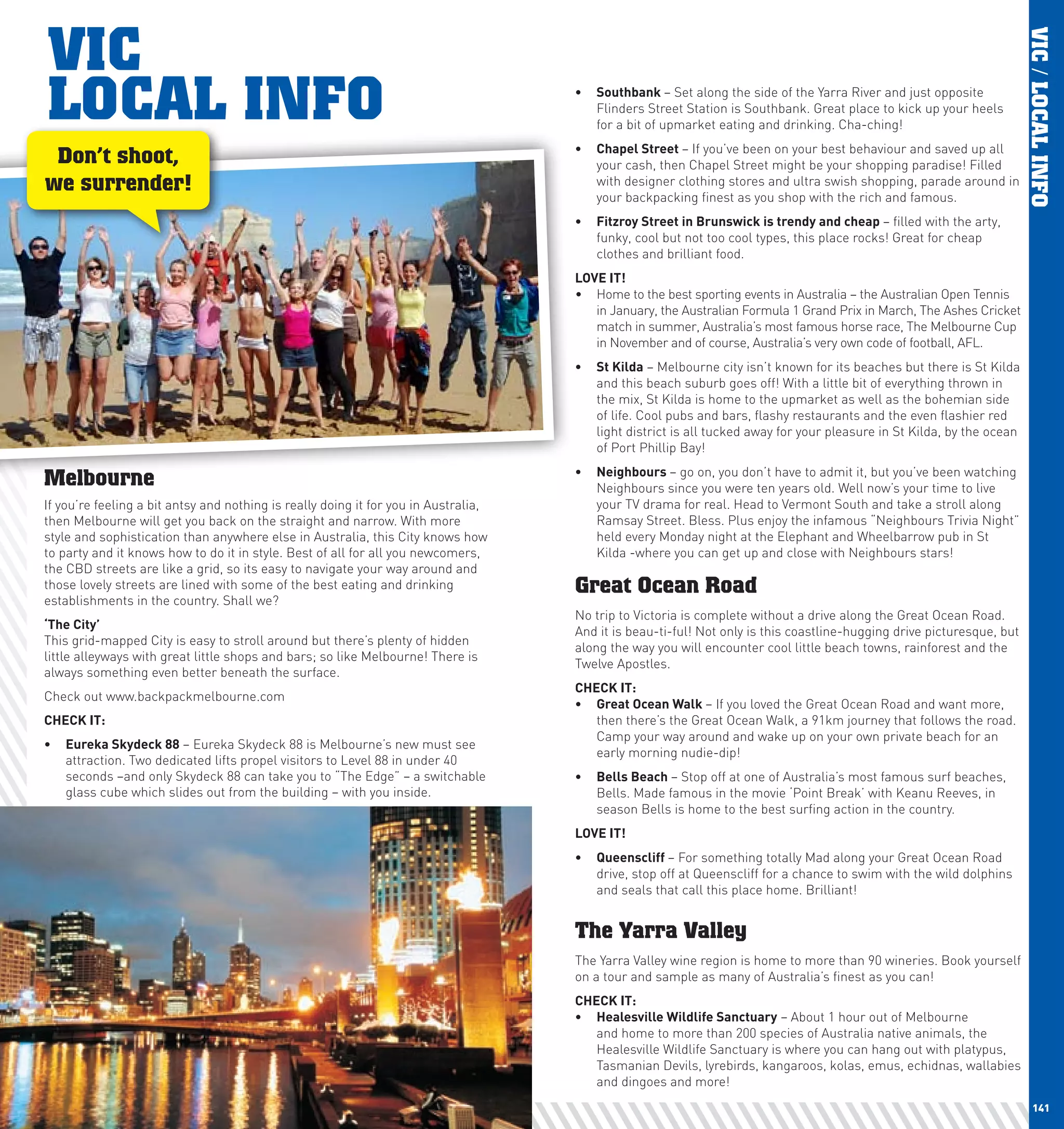 VIC




                                                                                                                                                                              VIC / LOCAL INFO
      LOCAL INFO                                                                           •	 Southbank	– Set along the side of the Yarra River and just opposite
                                                                                              Flinders Street Station is Southbank. Great place to kick up your heels
                                                                                              for a bit of upmarket eating and drinking. Cha-ching!
                                                                                           •	 chapel	Street	– If you’ve been on your best behaviour and saved up all
       Don’t shoot,                                                                           your cash, then Chapel Street might be your shopping paradise! Filled
      we surrender!                                                                           with designer clothing stores and ultra swish shopping, parade around in
                                                                                              your backpacking finest as you shop with the rich and famous.
                                                                                           •	 Fitzroy	Street	in	Brunswick	is	trendy	and	cheap	– filled with the arty,
                                                                                              funky, cool but not too cool types, this place rocks! Great for cheap
                                                                                              clothes and brilliant food.
                                                                                           lOVE	IT!
                                                                                           •	 Home to the best sporting events in Australia – the Australian Open Tennis
                                                                                              in January, the Australian Formula 1 Grand Prix in March, The Ashes Cricket
                                                                                              match in summer, Australia’s most famous horse race, The Melbourne Cup
                                                                                              in November and of course, Australia’s very own code of football, AFL.
                                                                                           •	 St	Kilda – Melbourne city isn’t known for its beaches but there is St Kilda
                                                                                              and this beach suburb goes off! With a little bit of everything thrown in
                                                                                              the mix, St Kilda is home to the upmarket as well as the bohemian side
                                                                                              of life. Cool pubs and bars, flashy restaurants and the even flashier red
                                                                                              light district is all tucked away for your pleasure in St Kilda, by the ocean
                                                                                              of Port Phillip Bay!
                                                                                           •	 neighbours	– go on, you don’t have to admit it, but you’ve been watching
      Melbourne                                                                               Neighbours since you were ten years old. Well now’s your time to live
      If you’re feeling a bit antsy and nothing is really doing it for you in Australia,      your TV drama for real. Head to Vermont South and take a stroll along
      then Melbourne will get you back on the straight and narrow. With more                  Ramsay Street. Bless. Plus enjoy the infamous “Neighbours Trivia Night”
      style and sophistication than anywhere else in Australia, this City knows how           held every Monday night at the Elephant and Wheelbarrow pub in St
      to party and it knows how to do it in style. Best of all for all you newcomers,         Kilda -where you can get up and close with Neighbours stars!
      the CBD streets are like a grid, so its easy to navigate your way around and
      those lovely streets are lined with some of the best eating and drinking             Great Ocean Road
      establishments in the country. Shall we?
                                                                                           No trip to Victoria is complete without a drive along the Great Ocean Road.
      ‘The	city’		
                                                                                           And it is beau-ti-ful! Not only is this coastline-hugging drive picturesque, but
      This grid-mapped City is easy to stroll around but there’s plenty of hidden
                                                                                           along the way you will encounter cool little beach towns, rainforest and the
      little alleyways with great little shops and bars; so like Melbourne! There is
                                                                                           Twelve Apostles.
      always something even better beneath the surface.
                                                                                           chEcK	IT:
      Check out www.backpackmelbourne.com
                                                                                           •	 Great	Ocean	walk	– If you loved the Great Ocean Road and want more,
      chEcK	IT:                                                                               then there’s the Great Ocean Walk, a 91km journey that follows the road.
                                                                                              Camp your way around and wake up on your own private beach for an
      •	 Eureka	Skydeck	88 – Eureka Skydeck 88 is Melbourne’s new must see
                                                                                              early morning nudie-dip!
         attraction. Two dedicated lifts propel visitors to Level 88 in under 40
         seconds –and only Skydeck 88 can take you to “The Edge” – a switchable            •	 Bells	Beach	– Stop off at one of Australia’s most famous surf beaches,
         glass cube which slides out from the building – with you inside.                     Bells. Made famous in the movie ‘Point Break’ with Keanu Reeves, in
                                                                                              season Bells is home to the best surfing action in the country.
                                                                                           lOVE	IT!
                                                                                           •	 Queenscliff	– For something totally Mad along your Great Ocean Road
                                                                                              drive, stop off at Queenscliff for a chance to swim with the wild dolphins
                                                                                              and seals that call this place home. Brilliant!


                                                                                           The Yarra Valley
                                                                                           The Yarra Valley wine region is home to more than 90 wineries. Book yourself
                                                                                           on a tour and sample as many of Australia’s finest as you can!
                                                                                           chEcK	IT:
                                                                                           •	 healesville	wildlife	Sanctuary – About 1 hour out of Melbourne
                                                                                              and home to more than 200 species of Australia native animals, the
                                                                                              Healesville Wildlife Sanctuary is where you can hang out with platypus,
                                                                                              Tasmanian Devils, lyrebirds, kangaroos, kolas, emus, echidnas, wallabies
                                                                                              and dingoes and more!
140                                                                                                                                                                              141
 