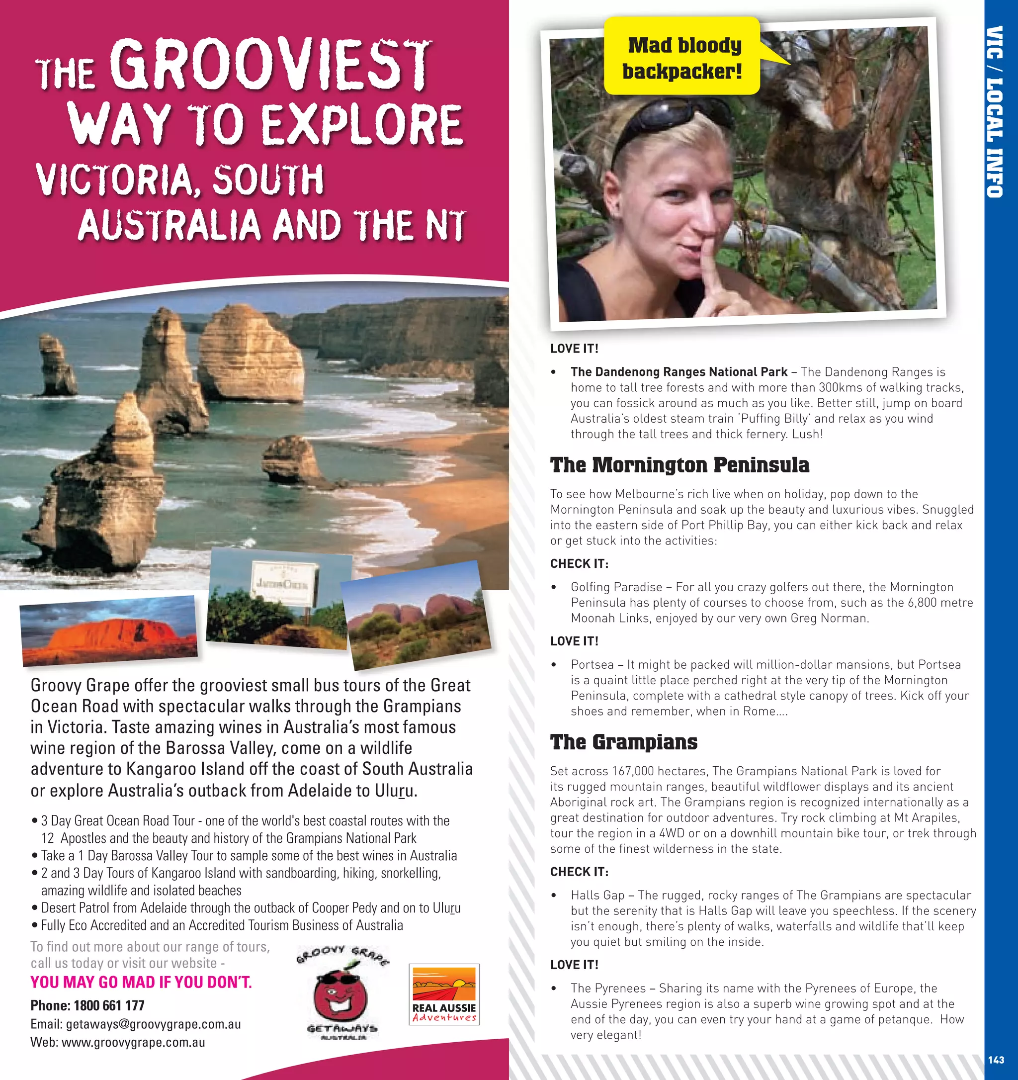 GROOVIEST




                                                                                                                                                                           VIC / LOCAL INFO
                                                                                                      Mad bloody
      THE                                                                                             backpacker!

            WAY TO EXPLORE
      VICTORIA, SOUTH
        AUSTRALIA AND THE NT

                                                                                         lOVE	IT!
                                                                                         •	 The	Dandenong	Ranges	national	park	– The Dandenong Ranges is
                                                                                            home to tall tree forests and with more than 300kms of walking tracks,
                                                                                            you can fossick around as much as you like. Better still, jump on board
                                                                                            Australia’s oldest steam train ‘Puffing Billy’ and relax as you wind
                                                                                            through the tall trees and thick fernery. Lush!

                                                                                         The Mornington Peninsula
                                                                                         To see how Melbourne’s rich live when on holiday, pop down to the
                                                                                         Mornington Peninsula and soak up the beauty and luxurious vibes. Snuggled
                                                                                         into the eastern side of Port Phillip Bay, you can either kick back and relax
                                                                                         or get stuck into the activities:
                                                                                         chEcK	IT:
                                                                                         •	 Golfing Paradise – For all you crazy golfers out there, the Mornington
                                                                                            Peninsula has plenty of courses to choose from, such as the 6,800 metre
                                                                                            Moonah Links, enjoyed by our very own Greg Norman.
                                                                                         lOVE	IT!
                                                                                         •	 Portsea – It might be packed will million-dollar mansions, but Portsea
                                                                                            is a quaint little place perched right at the very tip of the Mornington
      Groovy Grape offer the grooviest small bus tours of the Great                         Peninsula, complete with a cathedral style canopy of trees. Kick off your
      Ocean Road with spectacular walks through the Grampians                               shoes and remember, when in Rome….
      in Victoria. Taste amazing wines in Australia’s most famous
      wine region of the Barossa Valley, come on a wildlife                              The Grampians
      adventure to Kangaroo Island off the coast of South Australia                      Set across 167,000 hectares, The Grampians National Park is loved for
      or explore Australia’s outback from Adelaide to Uluru.                             its rugged mountain ranges, beautiful wildflower displays and its ancient
                                                                                         Aboriginal rock art. The Grampians region is recognized internationally as a
      • 3 Day Great Ocean Road Tour - one of the world's best coastal routes with the    great destination for outdoor adventures. Try rock climbing at Mt Arapiles,
        12 Apostles and the beauty and history of the Grampians National Park            tour the region in a 4WD or on a downhill mountain bike tour, or trek through
                                                                                         some of the finest wilderness in the state.
      • Take a 1 Day Barossa Valley Tour to sample some of the best wines in Australia
      • 2 and 3 Day Tours of Kangaroo Island with sandboarding, hiking, snorkelling,     chEcK	IT:
        amazing wildlife and isolated beaches                                            •	 Halls Gap – The rugged, rocky ranges of The Grampians are spectacular
      • Desert Patrol from Adelaide through the outback of Cooper Pedy and on to Uluru      but the serenity that is Halls Gap will leave you speechless. If the scenery
      • Fully Eco Accredited and an Accredited Tourism Business of Australia                isn’t enough, there’s plenty of walks, waterfalls and wildlife that’ll keep
      To ﬁnd out more about our range of tours,                                             you quiet but smiling on the inside.
      call us today or visit our website -                                               lOVE	IT!
      YOU MAY GO MAD IF YOU DON’T.                                                       •	 The Pyrenees – Sharing its name with the Pyrenees of Europe, the
      Phone: 1800 661 177                                                                   Aussie Pyrenees region is also a superb wine growing spot and at the
      Email: getaways@groovygrape.com.au                                                    end of the day, you can even try your hand at a game of petanque. How
                                                                                            very elegant!
      Web: www.groovygrape.com.au
142                                                                                                                                                                           143
 