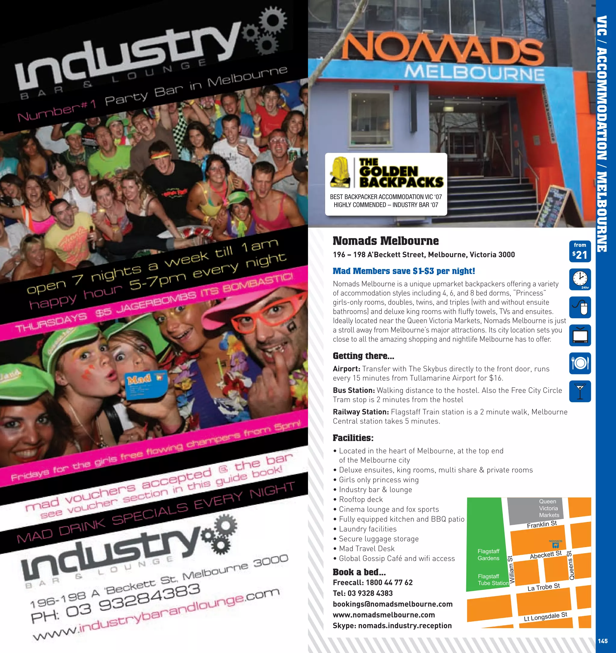 VIC / ACCOMMODATION / MELBOURNE
      BEST BACKPACKER ACCOMMODATION VIC ‘07
       HIGHLY COMMENDED – INDUSTRY BAR ‘07




      Nomads Melbourne                                                                           from
      196	–	198	A’Beckett	Street,	Melbourne,	Victoria	3000                                      $
                                                                                                    21
      Mad Members save $1-$3 per night!
      Nomads Melbourne is a unique upmarket backpackers offering a variety
      of accommodation styles including 4, 6, and 8 bed dorms, “Princess”
      girls-only rooms, doubles, twins, and triples (with and without ensuite
      bathrooms) and deluxe king rooms with fluffy towels, TVs and ensuites.
      Ideally located near the Queen Victoria Markets, Nomads Melbourne is just
      a stroll away from Melbourne’s major attractions. Its city location sets you
      close to all the amazing shopping and nightlife Melbourne has to offer.

      Getting there...
      Airport:	Transfer with The Skybus directly to the front door, runs
      every 15 minutes from Tullamarine Airport for $16.
      Bus	Station:	Walking distance to the hostel. Also the Free City Circle
      Tram stop is 2 minutes from the hostel
      Railway	Station:	Flagstaff Train station is a 2 minute walk, Melbourne
      Central station takes 5 minutes.

      Facilities:
      •		 ocated	in	the	heart	of	Melbourne,	at	the	top	end	
        L
        of the Melbourne city
      •		 eluxe	ensuites,	king	rooms,	multi	share	&	private	rooms	
        D
      •	Girls	only	princess	wing
      •	Industry	bar	&	lounge
      •	Rooftop	deck                                                Queen
      •	Cinema	lounge	and	fox	sports	                               Victoria
                                                                    Markets
      •	Fully	equipped	kitchen	and	BBQ	patio
                                                                Franklin St
      •	Laundry	facilities
      •	Secure	luggage	storage	
      •	Mad	Travel	Desk                            Flagstaff               St
                                                                 Abeckett

                                                                                           Queens St
      •	Global	Gossip	Café	and	wifi	access         Gardens
                                                               William St




      Book a bed...                                  Flagstaff
      Freecall:	1800	44	77	62                        Tube Station
                                                                             La Trobe St
      Tel:	03	9328	4383
      bookings@nomadsmelbourne.com
      www.nomadsmelbourne.com                                                        ale St
                                                                            Lt Longsd
      Skype:	nomads.industry.reception
144                                                                                                             145
 