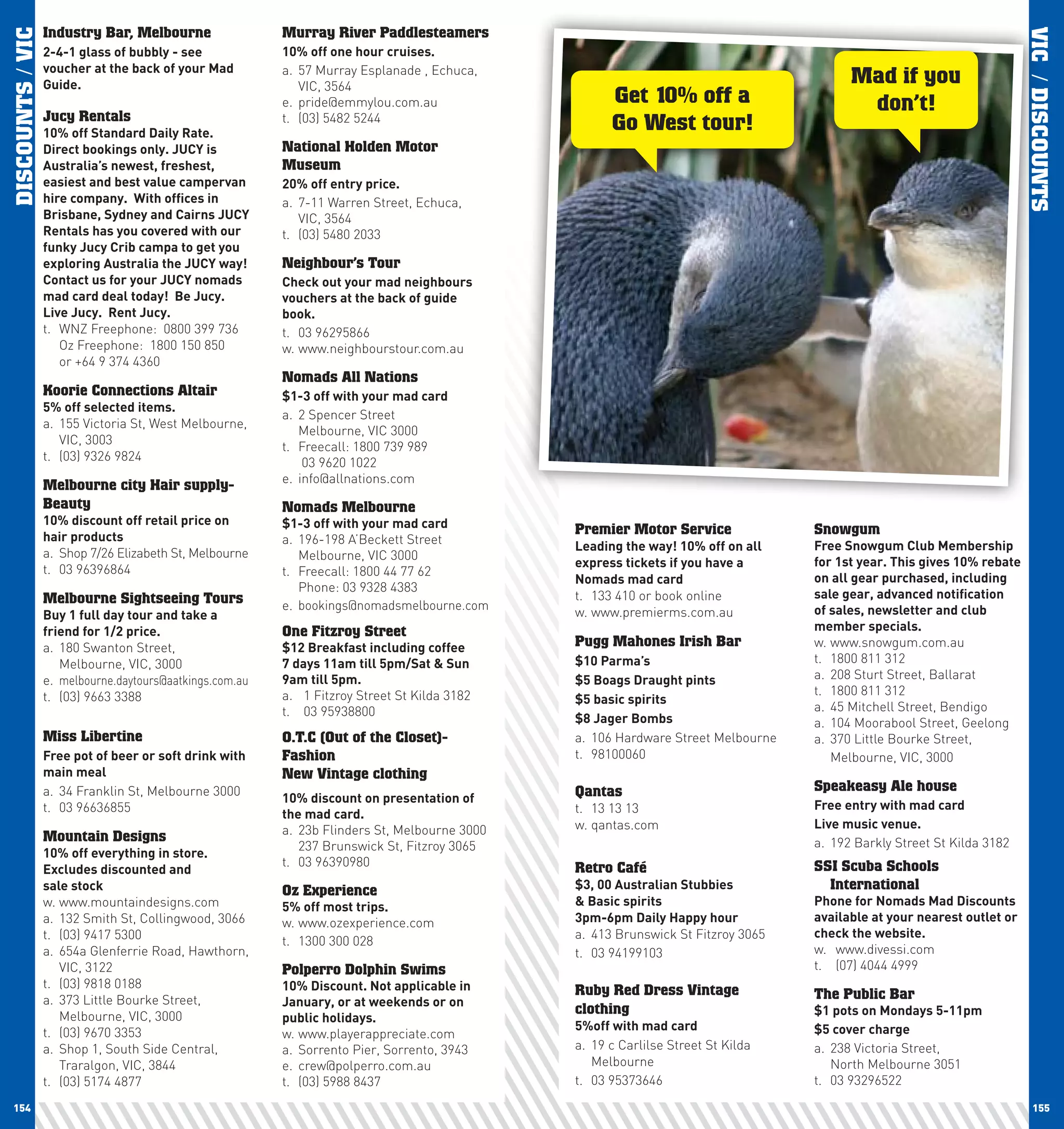 DISCOUNTS / VIC   Industry Bar, Melbourne                 Murray River Paddlesteamers




                                                                                                                                                                         VIC / DISCOUNTS
                  2-4-1	glass	of	bubbly	-	see	            10%	off	one	hour	cruises.
                  voucher	at	the	back	of	your	Mad	        a. 57 Murray Esplanade , Echuca,
                  Guide.                                     VIC, 3564
                                                                                                                                        Mad if you
                                                          e. pride@emmylou.com.au                    Get 10% off a                       don’t!
                  Jucy Rentals
                  10%	off	Standard	Daily	Rate.		
                                                          t. (03) 5482 5244
                                                                                                     Go West tour!
                  Direct	bookings	only.	JUcy	is	          National Holden Motor
                  Australia’s	newest,	freshest,	          Museum
                  easiest	and	best	value	campervan	       20%	off	entry	price.
                  hire	company.		with	offices	in	         a. 7-11 Warren Street, Echuca,
                  Brisbane,	Sydney	and	cairns	JUcy	          VIC, 3564
                  Rentals	has	you	covered	with	our	       t. (03) 5480 2033
                  funky	Jucy	crib	campa	to	get	you	
                  exploring	Australia	the	JUcy	way!		     Neighbour’s Tour
                  contact	us	for	your	JUcy	nomads	        check	out	your	mad	neighbours	
                  mad	card	deal	today!		Be	Jucy.		        vouchers	at	the	back	of	guide	
                  live	Jucy.		Rent	Jucy.                  book.
                  t. WNZ Freephone: 0800 399 736          t. 03 96295866
                     Oz Freephone: 1800 150 850           w. www.neighbourstour.com.au
                     or +64 9 374 4360
                                                          Nomads All Nations
                  Koorie Connections Altair               $1-3	off	with	your	mad	card
                  5%	off	selected	items.
                                                          a. 2 Spencer Street
                  a. 155 Victoria St, West Melbourne,
                                                             Melbourne, VIC 3000
                     VIC, 3003
                                                          t. Freecall: 1800 739 989
                  t. (03) 9326 9824                           03 9620 1022
                                                          e. info@allnations.com
                  Melbourne city Hair supply-
                  Beauty                                  Nomads Melbourne
                  10%	discount	off	retail	price	on	       $1-3	off	with	your	mad	card
                  hair	products
                                                                                               Premier Motor Service              Snowgum
                                                          a. 196-198 A’Beckett Street                                             Free	Snowgum	club	Membership	
                                                                                               leading	the	way!	10%	off	on	all	
                  a. Shop 7/26 Elizabeth St, Melbourne       Melbourne, VIC 3000
                                                                                               express	tickets	if	you	have	a	     for	1st	year.	This	gives	10%	rebate	
                  t. 03 96396864                          t. Freecall: 1800 44 77 62
                                                                                               nomads	mad	card                    on	all	gear	purchased,	including	
                                                             Phone: 03 9328 4383
                  Melbourne Sightseeing Tours                                                  t. 133 410 or book online          sale	gear,	advanced	notification	
                                                          e. bookings@nomadsmelbourne.com                                         of	sales,	newsletter	and	club	
                  Buy	1	full	day	tour	and	take	a	                                              w. www.premierms.com.au
                  friend	for	1/2	price.                   One Fitzroy Street                                                      member	specials.	
                  a. 180 Swanton Street,                  $12	Breakfast	including	coffee	      Pugg Mahones Irish Bar             w. www.snowgum.com.au
                     Melbourne, VIC, 3000                 7	days	11am	till	5pm/Sat	&	Sun	      $10	parma’s                        t. 1800 811 312
                  e. melbourne.daytours@aatkings.com.au   9am	till	5pm.	                       $5	Boags	Draught	pints             a. 208 Sturt Street, Ballarat
                  t. (03) 9663 3388                       a. 1 Fitzroy Street St Kilda 3182                                       t. 1800 811 312
                                                                                               $5	basic	spirits
                                                          t. 03 95938800                                                          a. 45 Mitchell Street, Bendigo
                                                                                               $8	Jager	Bombs                     a. 104 Moorabool Street, Geelong
                  Miss Libertine                          O.T.C (Out of the Closet)-           a. 106 Hardware Street Melbourne   a. 370 Little Bourke Street,
                  Free	pot	of	beer	or	soft	drink	with	    Fashion                              t. 98100060                           Melbourne, VIC, 3000
                  main	meal                               New Vintage clothing
                  a. 34 Franklin St, Melbourne 3000                                            Qantas                             Speakeasy Ale house
                                                          10%	discount	on	presentation	of	
                  t. 03 96636855                                                               t. 13 13 13                        Free	entry	with	mad	card
                                                          the	mad	card.
                                                          a. 23b Flinders St, Melbourne 3000   w. qantas.com                      live	music	venue.
                  Mountain Designs                                                                                                a. 192 Barkly Street St Kilda 3182
                                                             237 Brunswick St, Fitzroy 3065
                  10%	off	everything	in	store.
                                                          t. 03 96390980                       Retro Café                         SSI Scuba Schools
                  Excludes	discounted	and		
                  sale	stock                              Oz Experience                        $3,	00	Australian	Stubbies		         International
                  w. www.mountaindesigns.com              5%	off	most	trips.                   &	Basic	spirits                    phone	for	nomads	Mad	Discounts	
                  a. 132 Smith St, Collingwood, 3066      w. www.ozexperience.com              3pm-6pm	Daily	happy	hour           available	at	your	nearest	outlet	or	
                  t. (03) 9417 5300                                                            a. 413 Brunswick St Fitzroy 3065   check	the	website.	
                                                          t. 1300 300 028
                  a. 654a Glenferrie Road, Hawthorn,                                           t. 03 94199103                     w. www.divessi.com
                     VIC, 3122                            Polperro Dolphin Swims                                                  t. (07) 4044 4999
                  t. (03) 9818 0188                       10%	Discount.	not	applicable	in	     Ruby Red Dress Vintage             The Public Bar
                  a. 373 Little Bourke Street,            January,	or	at	weekends	or	on	
                     Melbourne, VIC, 3000
                                                                                               clothing                           $1	pots	on	Mondays	5-11pm
                                                          public	holidays.
                                                                                               5%off	with	mad	card                $5	cover	charge
                  t. (03) 9670 3353                       w. www.playerappreciate.com
                  a. Shop 1, South Side Central,          a. Sorrento Pier, Sorrento, 3943     a. 19 c Carlilse Street St Kilda   a. 238 Victoria Street,
                     Traralgon, VIC, 3844                 e. crew@polperro.com.au                 Melbourne                          North Melbourne 3051
                  t. (03) 5174 4877                       t. (03) 5988 8437                    t. 03 95373646                     t. 03 93296522

 154                                                                                                                                                                        155
 