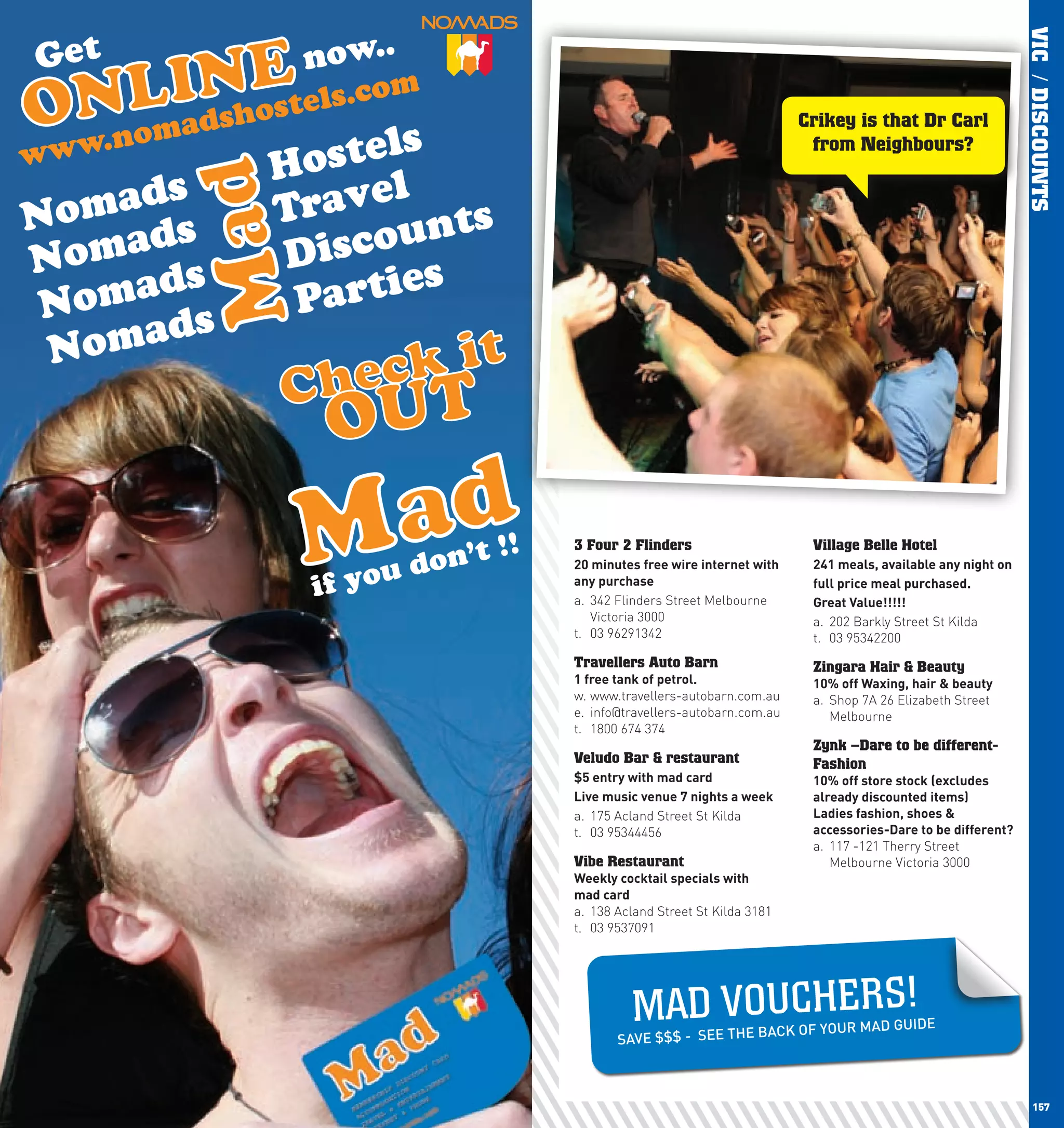 VIC / DISCOUNTS
                                            Crikey is that Dr Carl
                                             from Neighbours?




      3 Four 2 Flinders                      Village Belle Hotel
      20	minutes	free	wire	internet	with	    241	meals,	available	any	night	on
      any	purchase                           full	price	meal	purchased.
      a. 342 Flinders Street Melbourne       Great	Value!!!!!
         Victoria 3000                       a. 202 Barkly Street St Kilda
      t. 03 96291342                         t. 03 95342200
      Travellers Auto Barn                   Zingara Hair & Beauty
      1	free	tank	of	petrol.                 10%	off	waxing,	hair	&	beauty	
      w. www.travellers-autobarn.com.au      a. Shop 7A 26 Elizabeth Street
      e. info@travellers-autobarn.com.au        Melbourne
      t. 1800 674 374
                                             Zynk –Dare to be different-
      Veludo Bar & restaurant                Fashion
      $5	entry	with	mad	card                 10%	off	store	stock	(excludes	
      live	music	venue	7	nights	a	week       already	discounted	items)
      a. 175 Acland Street St Kilda          ladies	fashion,	shoes	&	
      t. 03 95344456                         accessories-Dare	to	be	different?
                                             a. 117 -121 Therry Street
      Vibe Restaurant                           Melbourne Victoria 3000
      weekly	cocktail	specials	with	
      mad	card
      a. 138 Acland Street St Kilda 3181
      t. 03 9537091




                MAD VO U CH E R S!
                                BACK OF YOU       R MAD GUIDE
             SAVE $$$ - SEE THE



156                                                                                 157
 