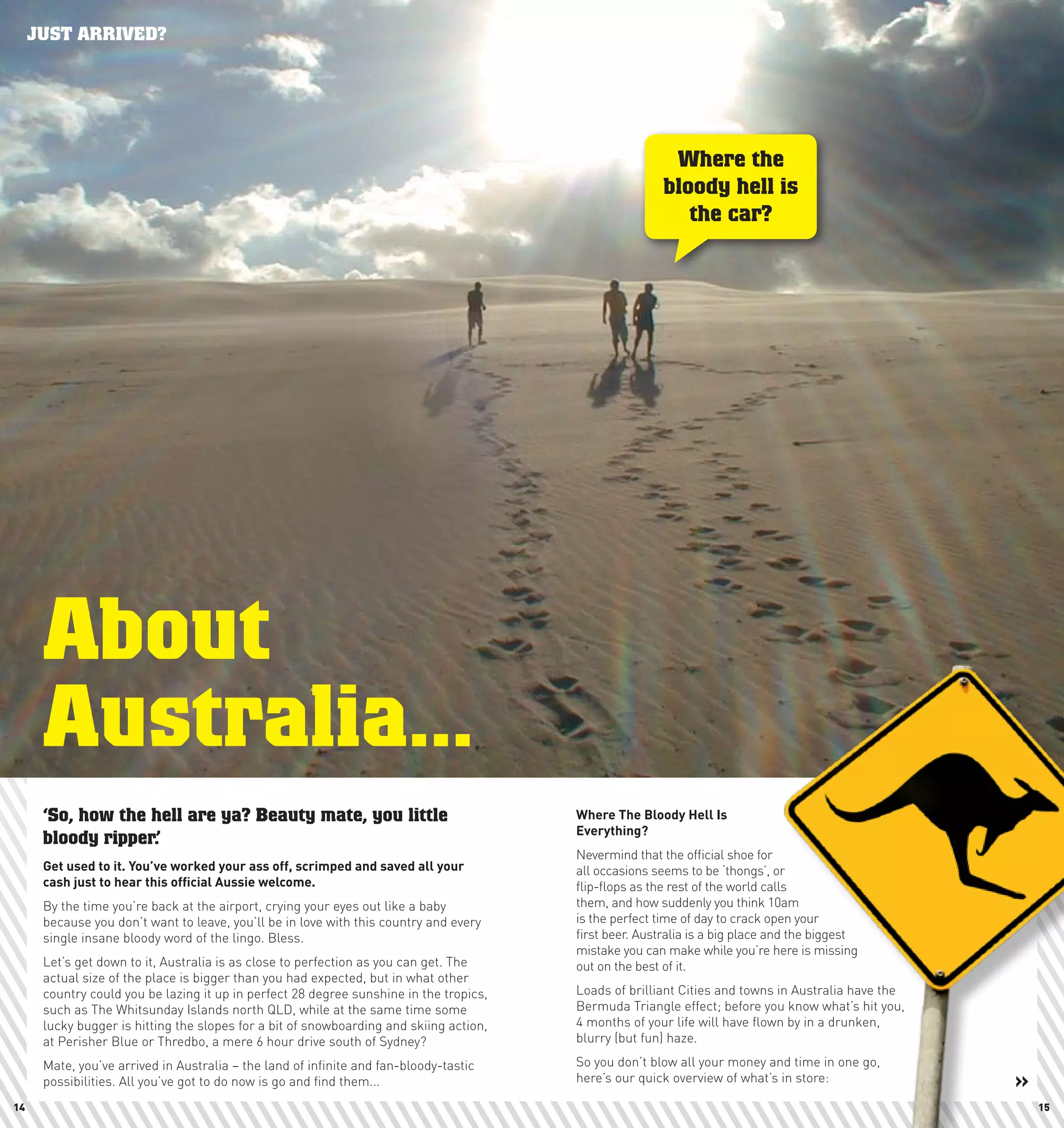 JUST ARRIVED?




                                                                                                         Where the
                                                                                                        bloody hell is
                                                                                                           the car?




      About
      Australia...
      ‘So, how the hell are ya? Beauty mate, you little                                 where	The	Bloody	hell	Is	
                                                                                        Everything?	
      bloody ripper.’
                                                                                        Nevermind that the official shoe for
      Get	used	to	it.	you’ve	worked	your	ass	off,	scrimped	and	saved	all	your	          all occasions seems to be ‘thongs’, or
      cash	just	to	hear	this	official	Aussie	welcome.                                   flip-flops as the rest of the world calls
      By the time you’re back at the airport, crying your eyes out like a baby          them, and how suddenly you think 10am
      because you don’t want to leave, you’ll be in love with this country and every    is the perfect time of day to crack open your
      single insane bloody word of the lingo. Bless.                                    first beer. Australia is a big place and the biggest
                                                                                        mistake you can make while you’re here is missing
      Let’s get down to it, Australia is as close to perfection as you can get. The     out on the best of it.
      actual size of the place is bigger than you had expected, but in what other
      country could you be lazing it up in perfect 28 degree sunshine in the tropics,   Loads of brilliant Cities and towns in Australia have the
      such as The Whitsunday Islands north QLD, while at the same time some             Bermuda Triangle effect; before you know what’s hit you,
      lucky bugger is hitting the slopes for a bit of snowboarding and skiing action,   4 months of your life will have flown by in a drunken,
      at Perisher Blue or Thredbo, a mere 6 hour drive south of Sydney?                 blurry (but fun) haze.

      Mate, you’ve arrived in Australia – the land of infinite and fan-bloody-tastic    So you don’t blow all your money and time in one go,
      possibilities. All you’ve got to do now is go and find them...                    here’s our quick overview of what’s in store:               »
14                                                                                                                                                      15
 