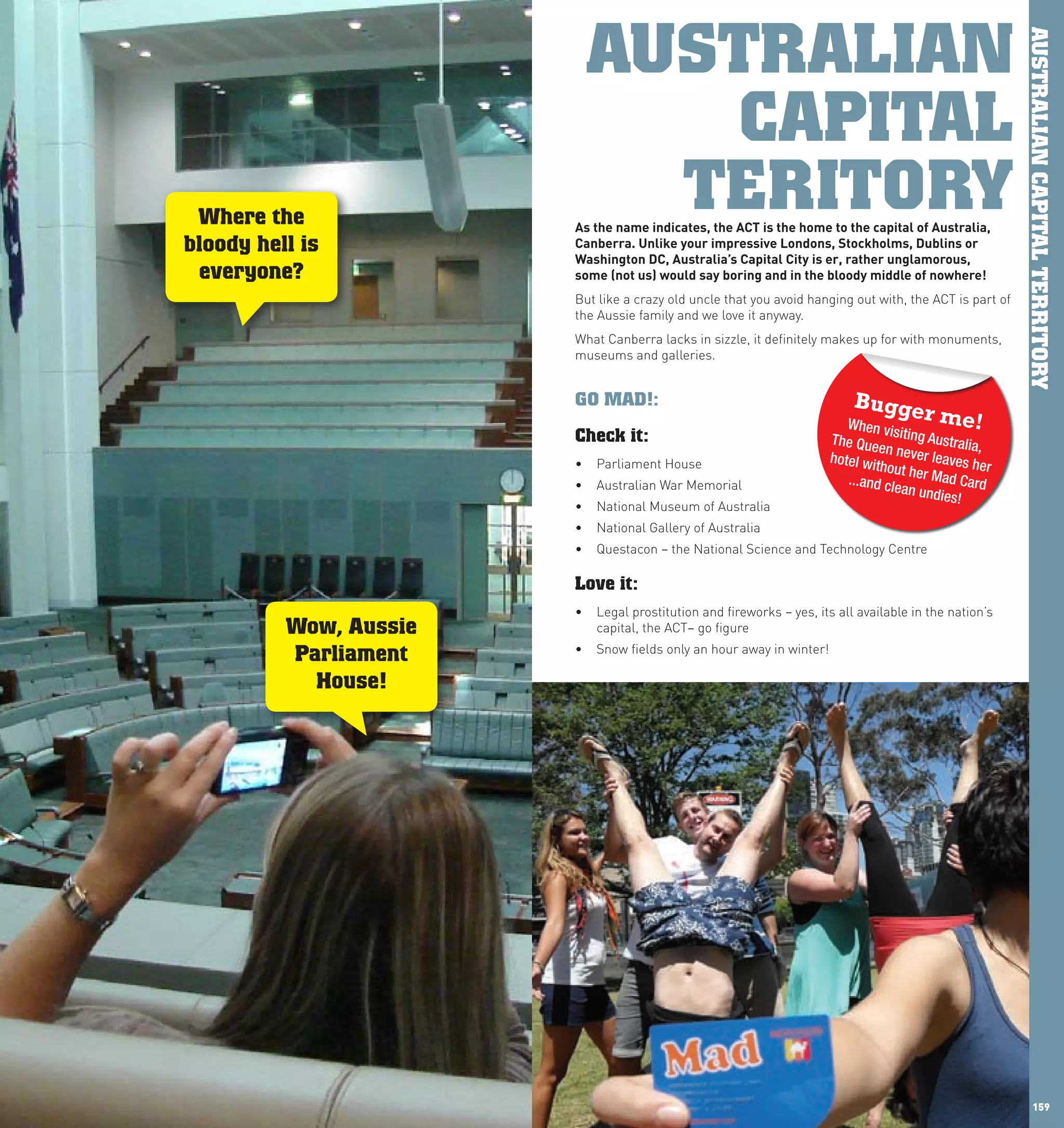 AUSTRALIAN




                                                                                                               AUSTRALIAN CAPITAL TERRITORY
                                       CAPITAL
       Where the
                                     TERITORY
                              As	the	name	indicates,	the	AcT	is	the	home	to	the	capital	of	Australia,	
      bloody hell is          canberra.	Unlike	your	impressive	londons,	Stockholms,	Dublins	or	
                              washington	Dc,	Australia’s	capital	city	is	er,	rather	unglamorous,		
       everyone?              some	(not	us)	would	say	boring	and	in	the	bloody	middle	of	nowhere!	
                              But like a crazy old uncle that you avoid hanging out with, the ACT is part of
                              the Aussie family and we love it anyway.
                              What Canberra lacks in sizzle, it definitely makes up for with monuments,
                              museums and galleries.
                              		
                              GO MAD!:                                          Bugge
                                                                               When vis
                                                                                             r me!
                              Check it:                                     The Que iting Australia,
                                                                                     en
                              •	 Parliament House                           hotel wit never leaves h
                                                                                     hout h          er
                              •	 Australian War Memorial                       ...and cle er Mad Card
                                                                                         an undie
                                                                                                  s!
                              •	 National Museum of Australia
                              •	 National Gallery of Australia
                              •	 Questacon – the National Science and Technology Centre

                              Love it:
                              •	 Legal prostitution and fireworks – yes, its all available in the nation’s
                Wow, Aussie      capital, the ACT– go figure
                              •	 Snow fields only an hour away in winter!
                Parliament
                  House!




158                                                                                                                  159
 