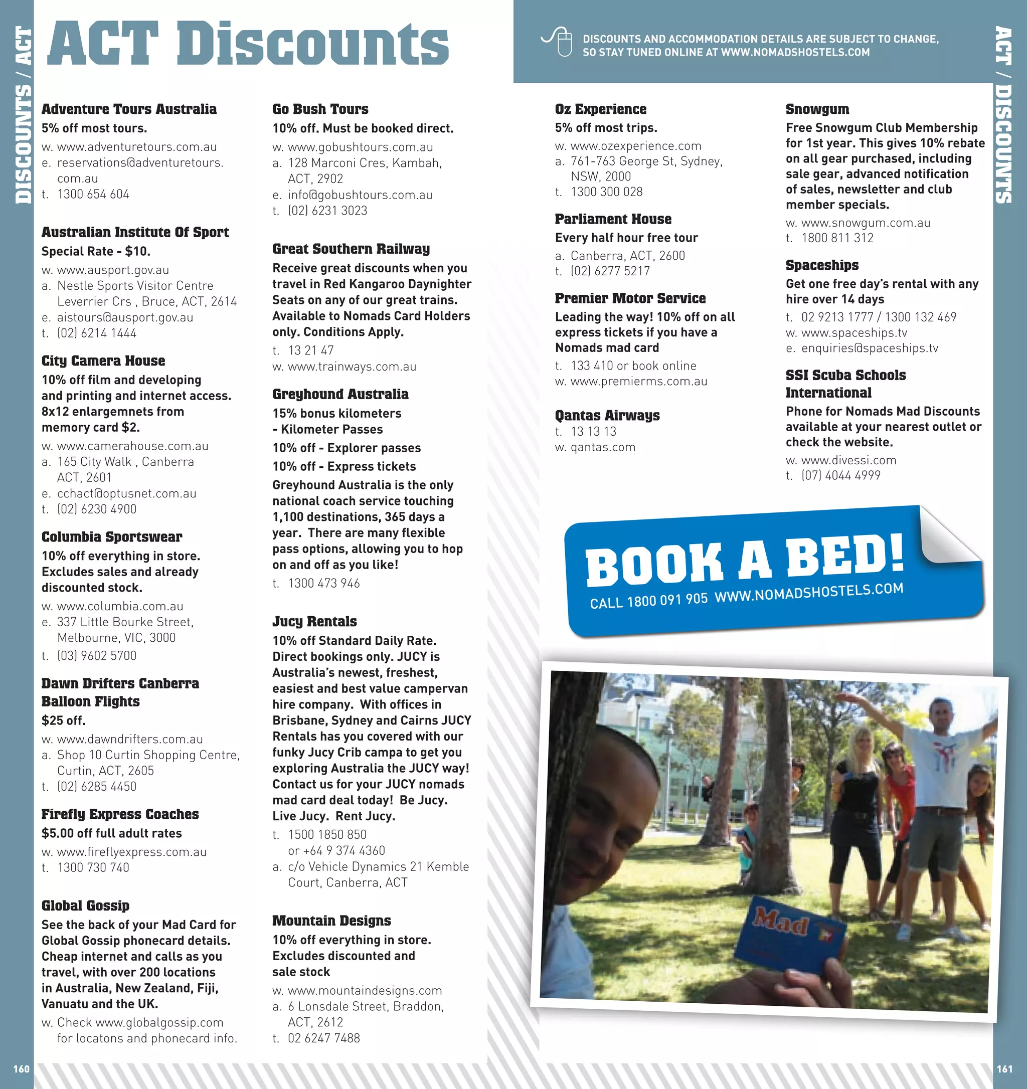 ACT Discounts
                  ACT Discounts                                                               
DISCOUNTS / ACT




                                                                                                                                                                          ACT / DISCOUNTS
                                                                                                  DIScOUnTS	AnD	AccOMMODATIOn	DETAIlS	ARE	SUBJEcT	TO	chAnGE,	
                                                                                                  SO	STAy	TUnED	OnlInE	AT	www.nOMADShOSTElS.cOM




                  Adventure Tours Australia             Go Bush Tours                         Oz Experience                        Snowgum
                  5%	off	most	tours.                    10%	off.	Must	be	booked	direct.       5%	off	most	trips.                   Free	Snowgum	club	Membership	
                  w. www.adventuretours.com.au          w. www.gobushtours.com.au             w. www.ozexperience.com              for	1st	year.	This	gives	10%	rebate	
                  e. reservations@adventuretours.       a. 128 Marconi Cres, Kambah,          a. 761-763 George St, Sydney,        on	all	gear	purchased,	including	
                     com.au                                ACT, 2902                             NSW, 2000                         sale	gear,	advanced	notification	
                  t. 1300 654 604                       e. info@gobushtours.com.au            t. 1300 300 028                      of	sales,	newsletter	and	club	
                                                        t. (02) 6231 3023                                                          member	specials.	
                                                                                              Parliament House                     w. www.snowgum.com.au
                  Australian Institute Of Sport                                               Every	half	hour	free	tour            t. 1800 811 312
                  Special	Rate	-	$10.                   Great Southern Railway                a. Canberra, ACT, 2600
                  w. www.ausport.gov.au                 Receive	great	discounts	when	you	     t. (02) 6277 5217                    Spaceships
                  a. Nestle Sports Visitor Centre       travel	in	Red	Kangaroo	Daynighter	                                         Get	one	free	day’s	rental	with	any	
                     Leverrier Crs , Bruce, ACT, 2614   Seats	on	any	of	our	great	trains.	    Premier Motor Service                hire	over	14	days
                  e. aistours@ausport.gov.au            Available	to	nomads	card	holders	     leading	the	way!	10%	off	on	all	     t. 02 9213 1777 / 1300 132 469
                  t. (02) 6214 1444                     only.	conditions	Apply.	              express	tickets	if	you	have	a	       w. www.spaceships.tv
                                                        t. 13 21 47                           nomads	mad	card                      e. enquiries@spaceships.tv
                  City Camera House                     w. www.trainways.com.au               t. 133 410 or book online
                  10%	off	film	and	developing		                                               w. www.premierms.com.au              SSI Scuba Schools
                  and	printing	and	internet	access.	    Greyhound Australia                                                        International
                  8x12	enlargemnets	from		              15%	bonus	kilometers	                 Qantas Airways                       phone	for	nomads	Mad	Discounts	
                  memory	card	$2.                       -	Kilometer	passes	                   t. 13 13 13                          available	at	your	nearest	outlet	or	
                  w. www.camerahouse.com.au             10%	off	-	Explorer	passes	            w. qantas.com                        check	the	website.
                  a. 165 City Walk , Canberra           10%	off	-	Express	tickets                                                  w. www.divessi.com
                     ACT, 2601                                                                                                     t. (07) 4044 4999
                                                        Greyhound	Australia	is	the	only	
                  e. cchact@optusnet.com.au
                                                        national	coach	service	touching	
                  t. (02) 6230 4900
                                                        1,100	destinations,	365	days	a	




                                                                                                   BOOK A BED!
                  Columbia Sportswear                   year.		There	are	many	flexible	
                                                        pass	options,	allowing	you	to	hop	
                  10%	off	everything	in	store.
                                                        on	and	off	as	you	like!
                  Excludes	sales	and	already	
                  discounted	stock.                     t. 1300 473 946
                                                                                                                         W.NOMADSHOSTELS          .COM
                  w. www.columbia.com.au                                                            CALL 1800 091 905 WW
                  e. 337 Little Bourke Street,          Jucy Rentals
                     Melbourne, VIC, 3000               10%	off	Standard	Daily	Rate.		
                  t. (03) 9602 5700                     Direct	bookings	only.	JUcy	is	
                                                        Australia’s	newest,	freshest,	
                  Dawn Drifters Canberra                easiest	and	best	value	campervan	
                  Balloon Flights                       hire	company.		with	offices	in	
                  $25	off.                              Brisbane,	Sydney	and	cairns	JUcy	
                  w. www.dawndrifters.com.au            Rentals	has	you	covered	with	our	
                  a. Shop 10 Curtin Shopping Centre,    funky	Jucy	crib	campa	to	get	you	
                     Curtin, ACT, 2605                  exploring	Australia	the	JUcy	way!		
                  t. (02) 6285 4450                     contact	us	for	your	JUcy	nomads	
                                                        mad	card	deal	today!		Be	Jucy.		
                  Firefly Express Coaches               live	Jucy.		Rent	Jucy.
                  $5.00	off	full	adult	rates            t. 1500 1850 850
                  w. www.fireflyexpress.com.au             or +64 9 374 4360
                  t. 1300 730 740                       a. c/o Vehicle Dynamics 21 Kemble
                                                           Court, Canberra, ACT
                  Global Gossip
                  See	the	back	of	your	Mad	card	for	    Mountain Designs
                  Global	Gossip	phonecard	details.	     10%	off	everything	in	store.
                  cheap	internet	and	calls	as	you	      Excludes	discounted	and		
                  travel,	with	over	200	locations	      sale	stock
                  in	Australia,	new	Zealand,	Fiji,	     w. www.mountaindesigns.com
                  Vanuatu	and	the	UK.                   a. 6 Lonsdale Street, Braddon,
                  w. Check www.globalgossip.com            ACT, 2612
                     for locatons and phonecard info.   t. 02 6247 7488

 160                                                                                                                                                                         161
 
