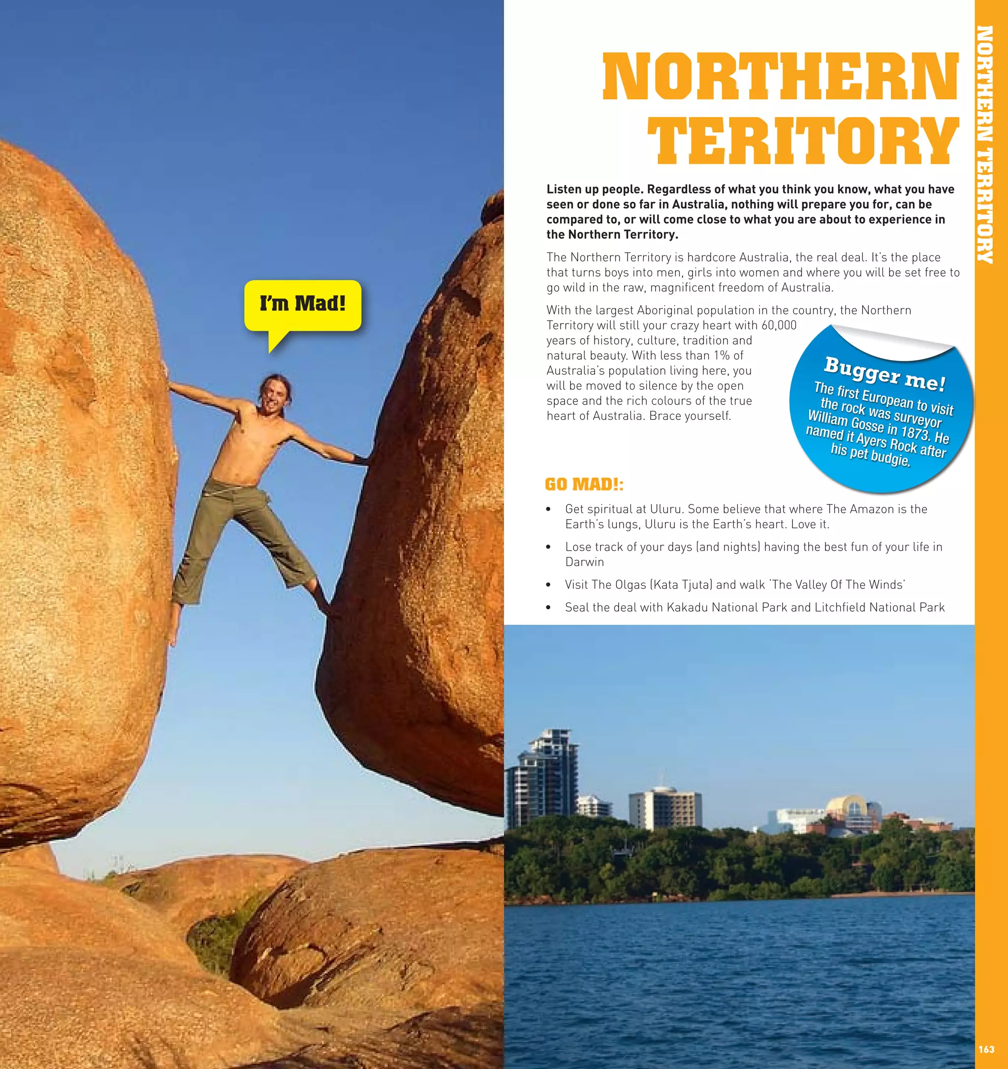 NORTHERN TERRITORY
                           NORTHERN
                            TERITORY
                 listen	up	people.	Regardless	of	what	you	think	you	know,	what	you	have	
                 seen	or	done	so	far	in	Australia,	nothing	will	prepare	you	for,	can	be	
                 compared	to,	or	will	come	close	to	what	you	are	about	to	experience	in	
                 the	northern	Territory.
                 The Northern Territory is hardcore Australia, the real deal. It’s the place
                 that turns boys into men, girls into women and where you will be set free to
                 go wild in the raw, magnificent freedom of Australia.
      I’m Mad!   With the largest Aboriginal population in the country, the Northern
                 Territory will still your crazy heart with 60,000
                 years of history, culture, tradition and
                 natural beauty. With less than 1% of
                 Australia’s population living here, you             Bugge
                 will be moved to silence by the open               The firs
                                                                                 r me!
                                                                             tE
                 space and the rich colours of the true              the ro uropean to v
                 heart of Australia. Brace yourself.               William ck was survey isit
                                                                                         o
                                                                  named itGosse in 1873. r
                                                                           Ayers R        H
                                                                     his pet b     ock afte e
                                                                               udgie.      r

                 GO MAD!:
                 •	 Get spiritual at Uluru. Some believe that where The Amazon is the
                    Earth’s lungs, Uluru is the Earth’s heart. Love it.
                 •	 Lose track of your days (and nights) having the best fun of your life in
                    Darwin
                 •	 Visit The Olgas (Kata Tjuta) and walk ‘The Valley Of The Winds’
                 •	 Seal the deal with Kakadu National Park and Litchfield National Park




162                                                                                                 163
 