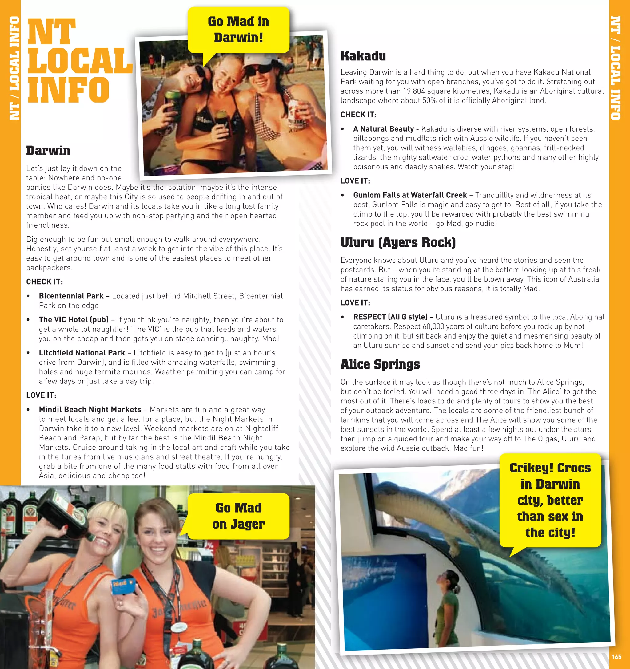 NT
                                                                         Go Mad in
NT / LOCAL INFO




                                                                                                                                                                                      NT / LOCAL INFO
                                                                          Darwin!

                  LOCAL                                                                             Kakadu
                                                                                                    Leaving Darwin is a hard thing to do, but when you have Kakadu National


                  INFO
                                                                                                    Park waiting for you with open branches, you’ve got to do it. Stretching out
                                                                                                    across more than 19,804 square kilometres, Kakadu is an Aboriginal cultural
                                                                                                    landscape where about 50% of it is officially Aboriginal land.
                                                                                                    chEcK	IT:
                                                                                                    •	 A	natural	Beauty	- Kakadu is diverse with river systems, open forests,
                                                                                                       billabongs and mudflats rich with Aussie wildlife. If you haven’t seen
                                                                                                       them yet, you will witness wallabies, dingoes, goannas, frill-necked
                  Darwin                                                                               lizards, the mighty saltwater croc, water pythons and many other highly
                  Let’s just lay it down on the                                                        poisonous and deadly snakes. Watch your step!
                  table: Nowhere and no-one                                                         lOVE	IT:
                  parties like Darwin does. Maybe it’s the isolation, maybe it’s the intense
                  tropical heat, or maybe this City is so used to people drifting in and out of     •	 Gunlom	Falls	at	waterfall	creek – Tranquillity and wildnerness at its
                  town. Who cares! Darwin and its locals take you in like a long lost family           best, Gunlom Falls is magic and easy to get to. Best of all, if you take the
                  member and feed you up with non-stop partying and their open hearted                 climb to the top, you’ll be rewarded with probably the best swimming
                  friendliness.                                                                        rock pool in the world – go Mad, go nudie!

                  Big enough to be fun but small enough to walk around everywhere.
                  Honestly, set yourself at least a week to get into the vibe of this place. It’s
                                                                                                    Uluru (Ayers Rock)
                  easy to get around town and is one of the easiest places to meet other            Everyone knows about Uluru and you’ve heard the stories and seen the
                  backpackers.                                                                      postcards. But – when you’re standing at the bottom looking up at this freak
                  chEcK	IT:                                                                         of nature staring you in the face, you’ll be blown away. This icon of Australia
                                                                                                    has earned its status for obvious reasons, it is totally Mad.
                  •	 Bicentennial	park	– Located just behind Mitchell Street, Bicentennial
                     Park on the edge                                                               lOVE	IT:

                  •	 The	VIc	hotel	(pub) – If you think you’re naughty, then you’re about to        •	 RESpEcT	(Ali	G	style) – Uluru is a treasured symbol to the local Aboriginal
                     get a whole lot naughtier! ‘The VIC’ is the pub that feeds and waters             caretakers. Respect 60,000 years of culture before you rock up by not
                     you on the cheap and then gets you on stage dancing…naughty. Mad!                 climbing on it, but sit back and enjoy the quiet and mesmerising beauty of
                                                                                                       an Uluru sunrise and sunset and send your pics back home to Mum!
                  •	 litchfield	national	park – Litchfield is easy to get to (just an hour’s
                     drive from Darwin), and is filled with amazing waterfalls, swimming
                     holes and huge termite mounds. Weather permitting you can camp for
                                                                                                    Alice Springs
                     a few days or just take a day trip.                                            On the surface it may look as though there’s not much to Alice Springs,
                  lOVE	IT:                                                                          but don’t be fooled. You will need a good three days in ‘The Alice’ to get the
                                                                                                    most out of it. There’s loads to do and plenty of tours to show you the best
                  •	 Mindil	Beach	night	Markets	– Markets are fun and a great way                   of your outback adventure. The locals are some of the friendliest bunch of
                     to meet locals and get a feel for a place, but the Night Markets in            larrikins that you will come across and The Alice will show you some of the
                     Darwin take it to a new level. Weekend markets are on at Nightcliff            best sunsets in the world. Spend at least a few nights out under the stars
                     Beach and Parap, but by far the best is the Mindil Beach Night                 then jump on a guided tour and make your way off to The Olgas, Uluru and
                     Markets. Cruise around taking in the local art and craft while you take        explore the wild Aussie outback. Mad fun!
                     in the tunes from live musicians and street theatre. If you’re hungry,
                     grab a bite from one of the many food stalls with food from all over
                     Asia, delicious and cheap too!
                                                                                                                                                       Crikey! Crocs
                                                                                                                                                         in Darwin
                                                                                                                                                        city, better
                                                                           Go Mad
                                                                                                                                                        than sex in
                                                                           on Jager
                                                                                                                                                          the city!




 164                                                                                                                                                                                     165
 