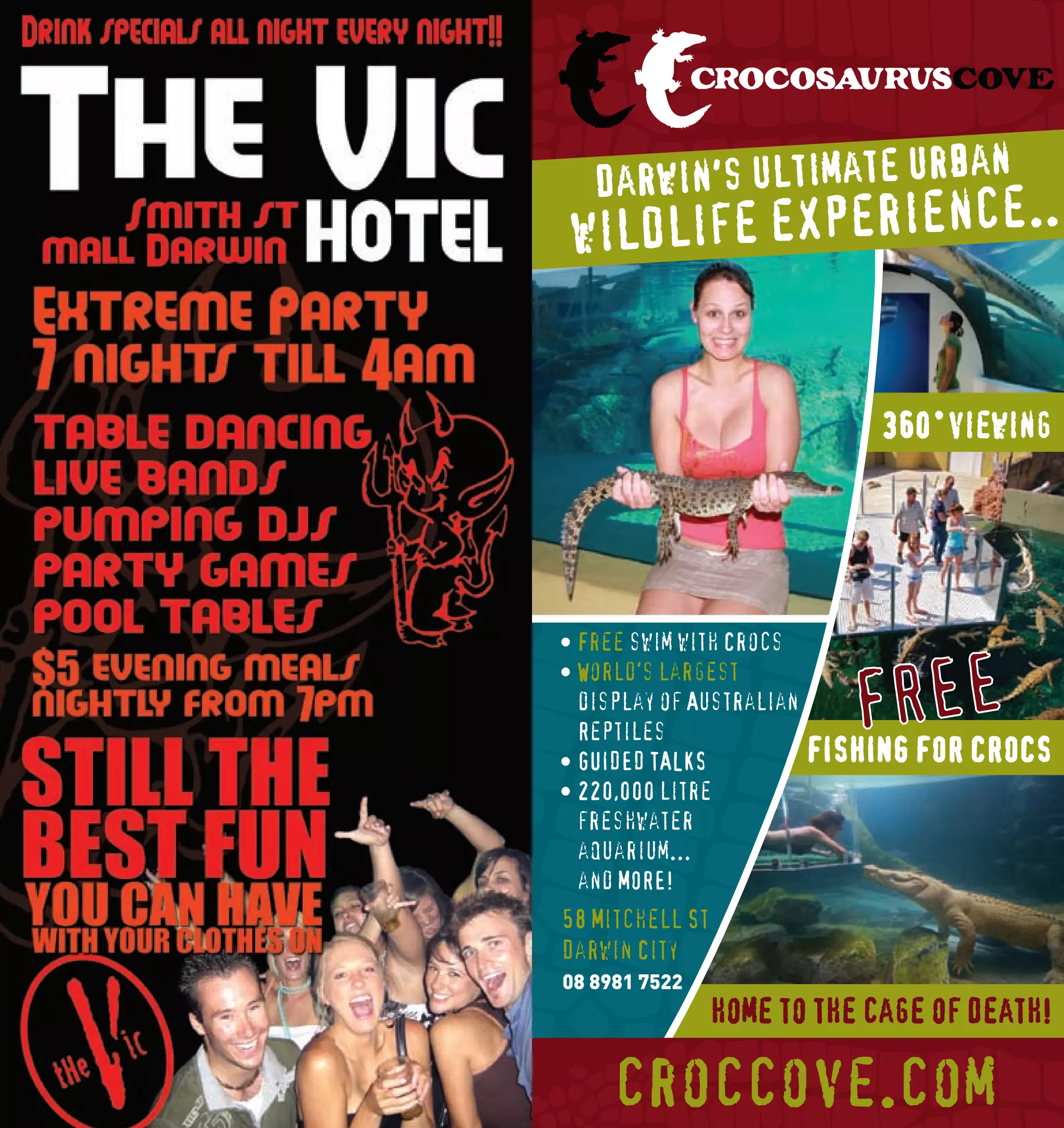 an
               Darwin's ultimate urb
             wi ldlife experience..


                                          360˚viewing
       C



       M



       Y



      CM



      MY



      CY




            • Free swim with Crocs
      CMY




                                          FRFOR E
            • World’s largest
                                              E
       K




              display of Australian
              Reptiles
            • GUIDED TALKS            FISHING   CROCS
            • 220,000 litre
              freshwater
              aquarium...
              and MORE!
            58 Mitchell St
            Darwin City
            08 8981 7522
                             home to the cage of death!
                                                     Exper



168              croccove.com                          169
 