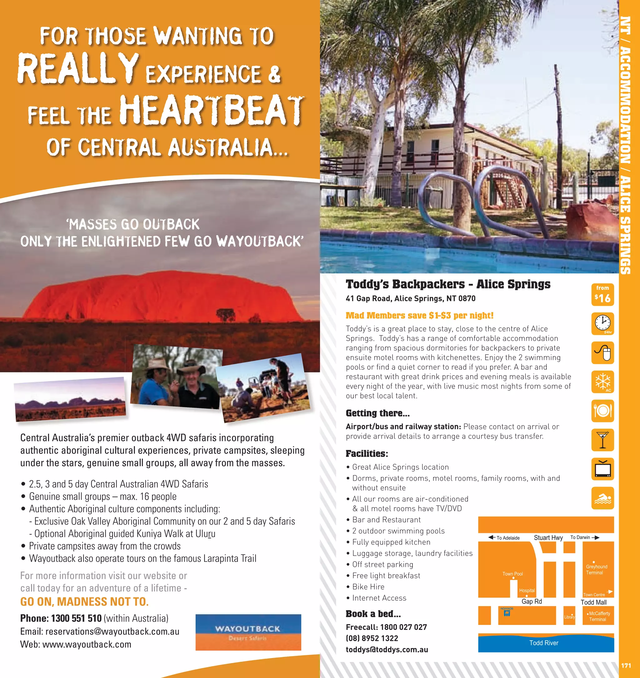 NT / ACCOMMODATION / ALICE SPRINGS
          FOR THOSE WANTING TO
 REALLY EXPERIENCE &
  FEEL THE HEARTBEAT
            OF CENTRAL AUSTRALIA...


            ‘MASSES GO OUTBACK
      ONLY THE ENLIGHTENED FEW GO WAYOUTBACK’

                                                                                 Toddy’s Backpackers - Alice Springs                                                      from
                                                                                 41	Gap	Road,	Alice	Springs,	nT	0870                                                      $
                                                                                                                                                                           16
                                                                                 Mad Members save $1-$3 per night!
                                                                                 Toddy’s is a great place to stay, close to the centre of Alice
                                                                                 Springs. Toddy’s has a range of comfortable accommodation
                                                                                 ranging from spacious dormitories for backpackers to private
                                                                                 ensuite motel rooms with kitchenettes. Enjoy the 2 swimming
                                                                                 pools or find a quiet corner to read if you prefer. A bar and
                                                                                 restaurant with great drink prices and evening meals is available
                                                                                 every night of the year, with live music most nights from some of
                                                                                 our best local talent.

                                                                                 Getting there...
                                                                                 Airport/bus	and	railway	station: Please contact on arrival or
      Central Australia’s premier outback 4WD safaris incorporating              provide arrival details to arrange a courtesy bus transfer.
      authentic aboriginal cultural experiences, private campsites, sleeping     Facilities:
      under the stars, genuine small groups, all away from the masses.           •	Great	Alice	Springs	location	
                                                                                 •		 orms,	private	rooms,	motel	rooms,	family	rooms,	with	and	
                                                                                   D
      • 2.5, 3 and 5 day Central Australian 4WD Safaris                            without ensuite
      • Genuine small groups – max. 16 people                                    •		 ll	our	rooms	are	air-conditioned	
                                                                                   A
      • Authentic Aboriginal culture components including:                         & all motel rooms have TV/DVD
        - Exclusive Oak Valley Aboriginal Community on our 2 and 5 day Safaris   •	Bar	and	Restaurant
        - Optional Aboriginal guided Kuniya Walk at Uluru                        •	2	outdoor	swimming	pools
                                                                                                                           To Adelaide       Stuart Hwy       To Darwin
                                                                                 •	Fully	equipped	kitchen	
      • Private campsites away from the crowds
                                                                                 •	Luggage	storage,	laundry	facilities
      • Wayoutback also operate tours on the famous Larapinta Trail
                                                                                 •	Off	street	parking                                                                Greyhound

      For more information visit our website or                                  •	Free	light	breakfast                       Town Pool                              Terminal


      call today for an adventure of a lifetime -                                •	Bike	Hire                                          Hospital
                                                                                                                                                                    Town Centre
                                                                                 •	Internet	Access
      GO ON, MADNESS NOT TO.                                                                                                           Gap Rd                       Todd Mall

      Phone: 1300 551 510 (within Australia)                                     Book a bed...                                                            Library
                                                                                                                                                                       McCafferty
                                                                                                                                                                       Terminal
                                                                                 Freecall:	1800	027	027
      Email: reservations@wayoutback.com.au
                                                                                 (08)	8952	1322
      Web: www.wayoutback.com                                                    toddys@toddys.com.au
                                                                                                                                            Todd River


170                                                                                                                                                                                         171
 