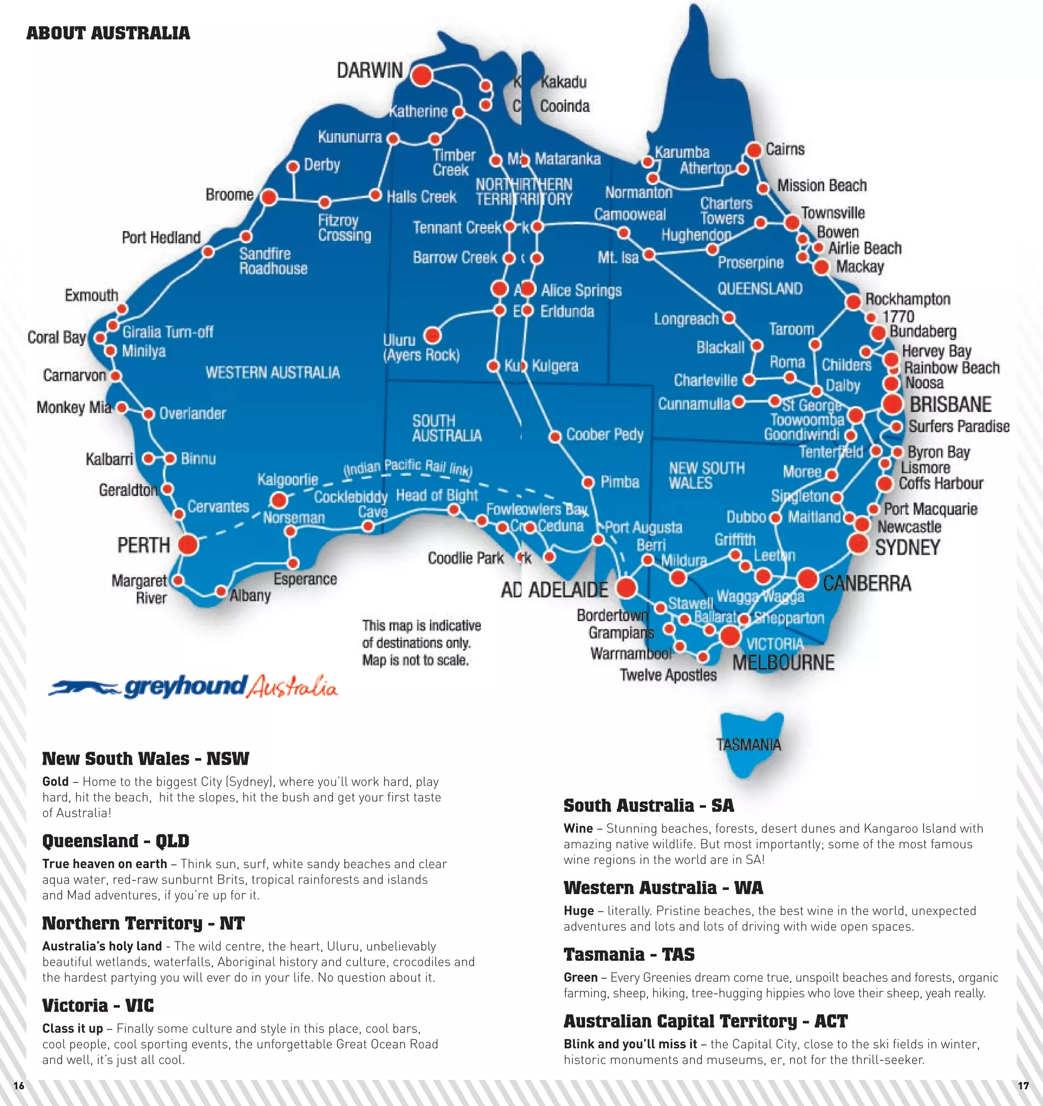 ABOUT AUSTRALIA
     Just Arrived                                                                                                       MAP COURTESY OF


                                                                                                                      Map of Australia




      New South Wales - NSW
      Gold – Home to the biggest City (Sydney), where you’ll work hard, play
      hard, hit the beach, hit the slopes, hit the bush and get your first taste
      of Australia!                                                                    South Australia - SA
                                                                                       wine	– Stunning beaches, forests, desert dunes and Kangaroo Island with
      Queensland - QLD                                                                 amazing native wildlife. But most importantly; some of the most famous
      True	heaven	on	earth	– Think sun, surf, white sandy beaches and clear            wine regions in the world are in SA!
      aqua water, red-raw sunburnt Brits, tropical rainforests and islands
      and Mad adventures, if you’re up for it.                                         Western Australia - WA
                                                                                       huge	– literally. Pristine beaches, the best wine in the world, unexpected
      Northern Territory - NT                                                          adventures and lots and lots of driving with wide open spaces.
      Australia’s	holy	land	- The wild centre, the heart, Uluru, unbelievably
      beautiful wetlands, waterfalls, Aboriginal history and culture, crocodiles and   Tasmania - TAS
      the hardest partying you will ever do in your life. No question about it.        Green	– Every Greenies dream come true, unspoilt beaches and forests, organic
                                                                                       farming, sheep, hiking, tree-hugging hippies who love their sheep, yeah really.
      Victoria - VIC
      class	it	up	– Finally some culture and style in this place, cool bars,           Australian Capital Territory - ACT
      cool people, cool sporting events, the unforgettable Great Ocean Road            Blink	and	you’ll	miss	it	– the Capital City, close to the ski fields in winter,
      and well, it’s just all cool.                                                    historic monuments and museums, er, not for the thrill-seeker.
16                                                                                                                                                                       17
 