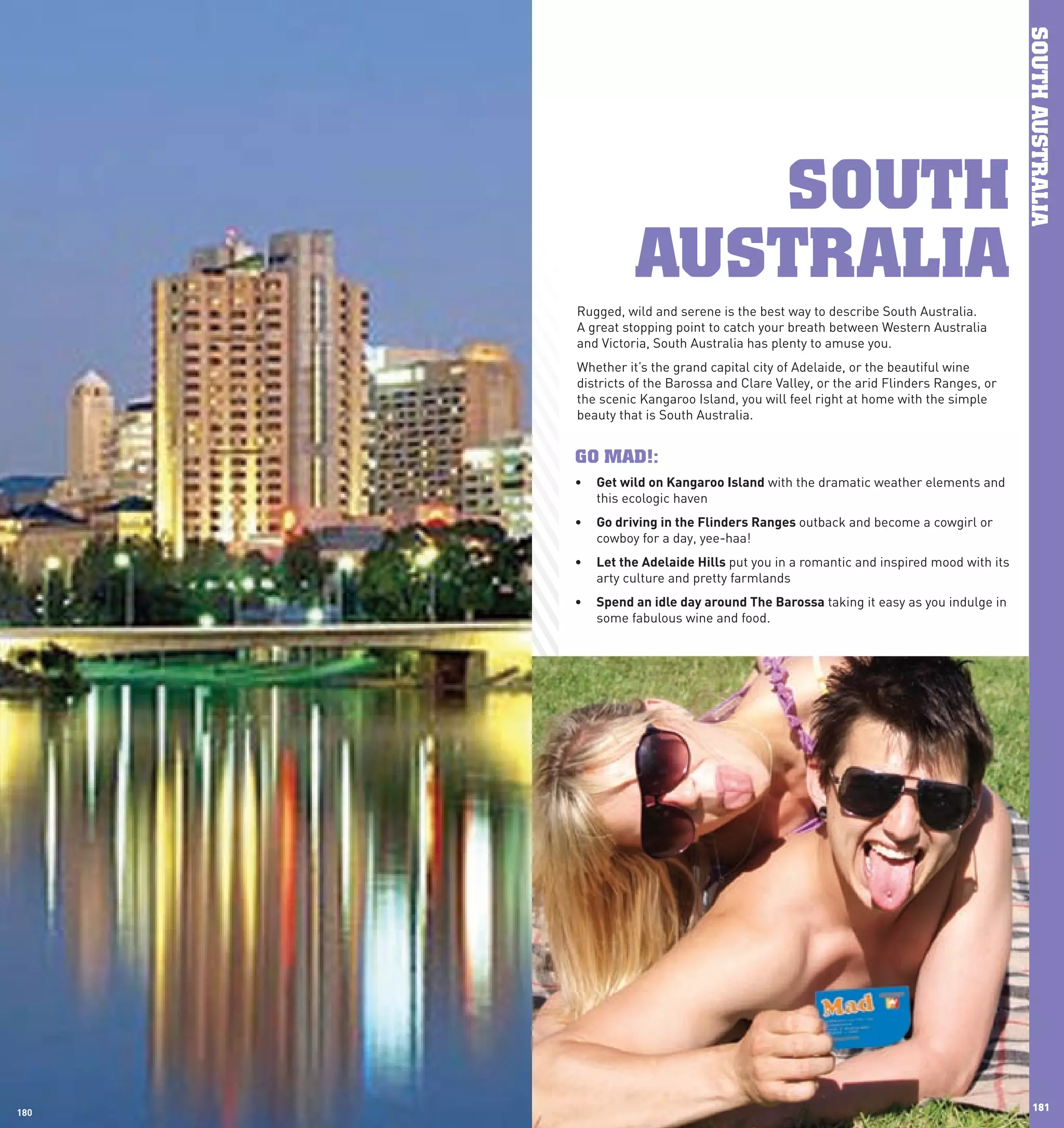 SOUTH AUSTRALIA
                    SOUTH
                 AUSTRALIA
       Rugged, wild and serene is the best way to describe South Australia.
       A great stopping point to catch your breath between Western Australia
       and Victoria, South Australia has plenty to amuse you.
       Whether it’s the grand capital city of Adelaide, or the beautiful wine
       districts of the Barossa and Clare Valley, or the arid Flinders Ranges, or
       the scenic Kangaroo Island, you will feel right at home with the simple
       beauty that is South Australia.


       GO MAD!:
       •	 Get	wild	on	Kangaroo	Island with the dramatic weather elements and
          this ecologic haven
       •	 Go	driving	in	the	Flinders	Ranges	outback and become a cowgirl or
          cowboy for a day, yee-haa!
       •	 let	the	Adelaide	hills	put you in a romantic and inspired mood with its
          arty culture and pretty farmlands
       •	 Spend	an	idle	day	around	The	Barossa taking it easy as you indulge in
          some fabulous wine and food.




180
 180
                                                                                       181
 