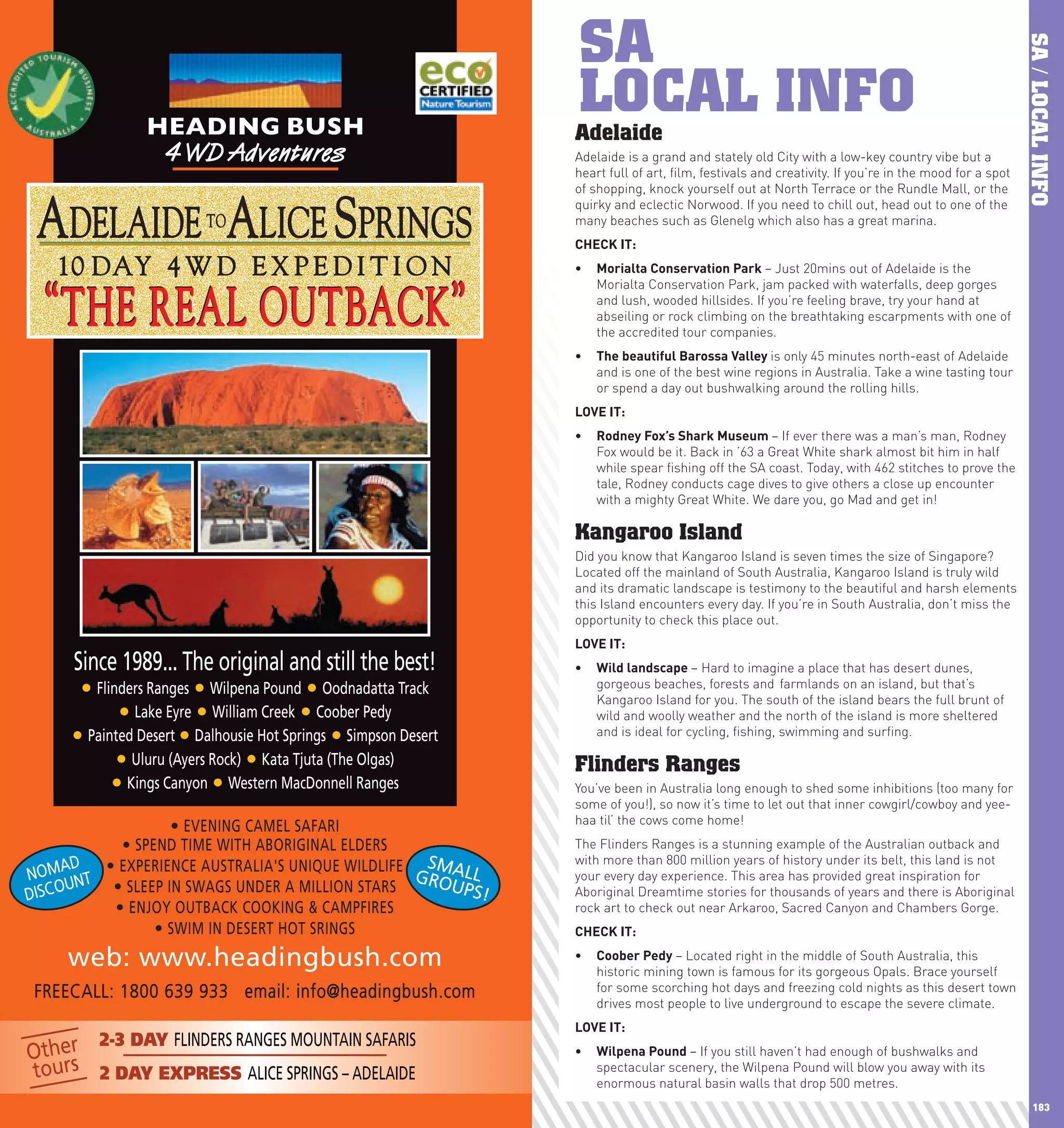 SA




                                                                                                                                                            SA / LOCAL INFO
                     HEADING BUSH
                                                                      LOCAL INFO
                                                                      Adelaide
                      4WD Adventures                                  Adelaide is a grand and stately old City with a low-key country vibe but a
                                                                      heart full of art, film, festivals and creativity. If you’re in the mood for a spot
                                                                      of shopping, knock yourself out at North Terrace or the Rundle Mall, or the


      ADELAIDE ALICE SPRINGS  TO
                                                                      quirky and eclectic Norwood. If you need to chill out, head out to one of the
                                                                      many beaches such as Glenelg which also has a great marina.
                                                                      chEcK	IT:
        10 DAY 4 W D E X P E D I T I O N                              •	 Morialta	conservation	park	– Just 20mins out of Adelaide is the


       “ THE REAL OUTBACK ”
                                                                         Morialta Conservation Park, jam packed with waterfalls, deep gorges
                                                                         and lush, wooded hillsides. If you’re feeling brave, try your hand at
                                                                         abseiling or rock climbing on the breathtaking escarpments with one of
                                                                         the accredited tour companies.
                                                                      •	 The	beautiful	Barossa	Valley	is only 45 minutes north-east of Adelaide
                                                                         and is one of the best wine regions in Australia. Take a wine tasting tour
                                                                         or spend a day out bushwalking around the rolling hills.
                                                                      lOVE	IT:
                                                                      •	 Rodney	Fox’s	Shark	Museum	– If ever there was a man’s man, Rodney
                                                                         Fox would be it. Back in ’63 a Great White shark almost bit him in half
                                                                         while spear fishing off the SA coast. Today, with 462 stitches to prove the
                                                                         tale, Rodney conducts cage dives to give others a close up encounter
                                                                         with a mighty Great White. We dare you, go Mad and get in!

                                                                      Kangaroo Island
                                                                      Did you know that Kangaroo Island is seven times the size of Singapore?
                                                                      Located off the mainland of South Australia, Kangaroo Island is truly wild
                                                                      and its dramatic landscape is testimony to the beautiful and harsh elements
                                                                      this Island encounters every day. If you’re in South Australia, don’t miss the
                                                                      opportunity to check this place out.
                                                                      lOVE	IT:
          Since 1989... The original and still the best!              •	 wild	landscape	– Hard to imagine a place that has desert dunes,
           • Flinders Ranges • Wilpena Pound • Oodnadatta Track          gorgeous beaches, forests and farmlands on an island, but that’s
                                                                         Kangaroo Island for you. The south of the island bears the full brunt of
                 • Lake Eyre • William Creek • Coober Pedy               wild and woolly weather and the north of the island is more sheltered
          • Painted Desert • Dalhousie Hot Springs • Simpson Desert      and is ideal for cycling, fishing, swimming and surfing.

                 • Uluru (Ayers Rock) • Kata Tjuta (The Olgas)        Flinders Ranges
                • Kings Canyon • Western MacDonnell Ranges            You’ve been in Australia long enough to shed some inhibitions (too many for
                                                                      some of you!), so now it’s time to let out that inner cowgirl/cowboy and yee-
                                                                      haa til’ the cows come home!
                     • EVENING CAMEL SAFARI
             • SPEND TIME WITH ABORIGINAL ELDERS                      The Flinders Ranges is a stunning example of the Australian outback and
                                                                      with more than 800 million years of history under its belt, this land is not
        AD • EXPERIENCE AUSTRALIA'S UNIQUE WILDLIFE SMALL
  N O M NT                                         GRO                your every day experience. This area has provided great inspiration for
  DISC OU   • SLEEP IN SWAGS UNDER A MILLION STARS     UPS!           Aboriginal Dreamtime stories for thousands of years and there is Aboriginal
            • ENJOY OUTBACK COOKING & CAMPFIRES                       rock art to check out near Arkaroo, Sacred Canyon and Chambers Gorge.
                  • SWIM IN DESERT HOT SRINGS                         chEcK	IT:

         web: www.headingbush.com                                     •	 coober	pedy	– Located right in the middle of South Australia, this
                                                                         historic mining town is famous for its gorgeous Opals. Brace yourself
      FREECALL: 1800 639 933 email: info@headingbush.com                 for some scorching hot days and freezing cold nights as this desert town
                                                                         drives most people to live underground to escape the severe climate.
                                                                      lOVE	IT:
        2-3 DAY FLINDERS RANGES MOUNTAIN SAFARIS
  Other                                                               •	 wilpena	pound	– If you still haven’t had enough of bushwalks and
  tours 2 DAY EXPRESS ALICE SPRINGS – ADELAIDE                           spectacular scenery, the Wilpena Pound will blow you away with its
                                                                         enormous natural basin walls that drop 500 metres.
182                                                                                                                                                            183
 