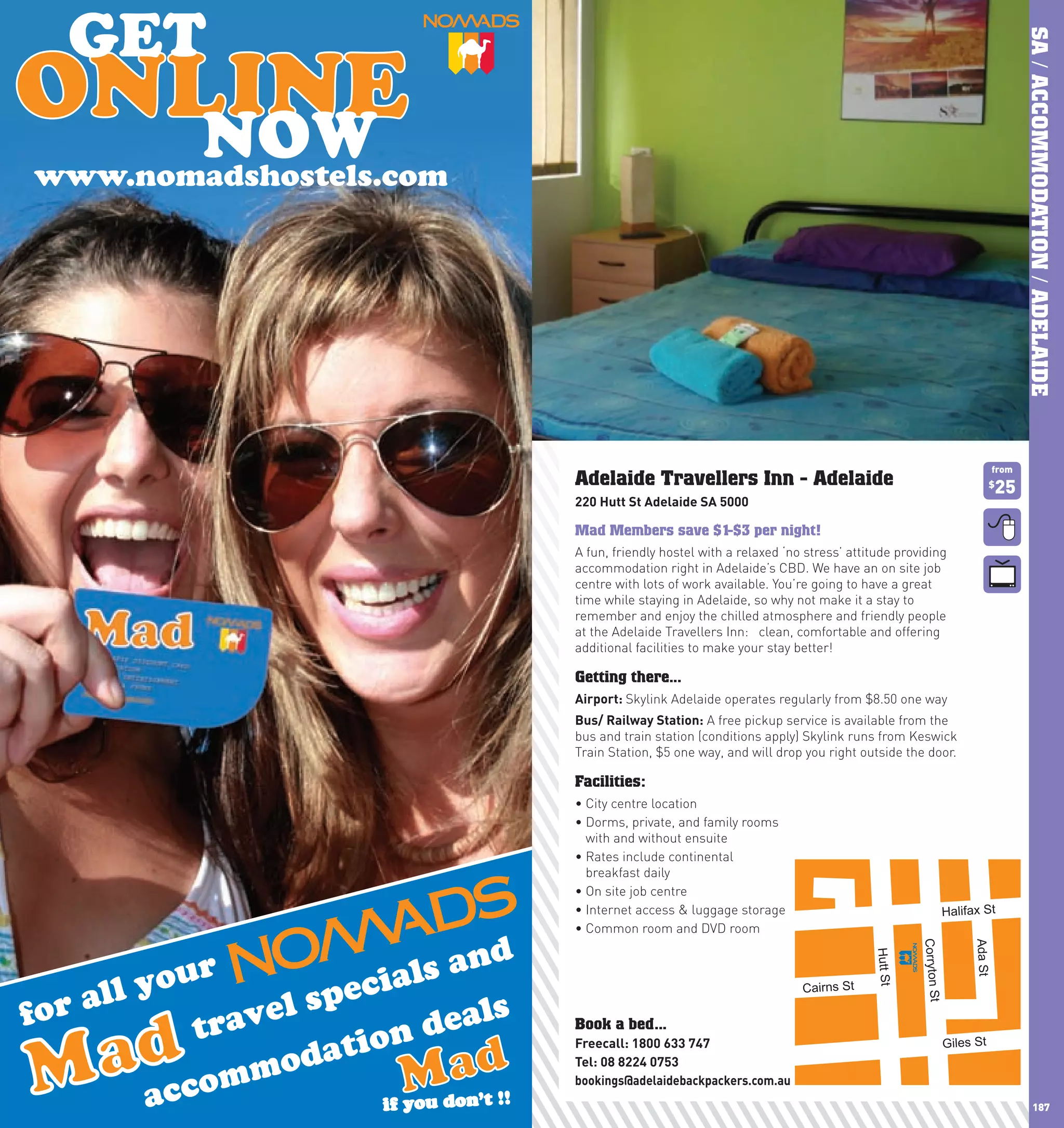 SA / ACCOMMODATION / ADELAIDE
      www.nomadshostels.com




                                               de          d!
                                   Workers Nee



                                                                                                                          from
                              Adelaide Travellers Inn - Adelaide                                                       $
                                                                                                                          25
                              220	hutt	St	Adelaide	SA	5000

                              Mad Members save $1-$3 per night!
                              A fun, friendly hostel with a relaxed ‘no stress’ attitude providing
                              accommodation right in Adelaide’s CBD. We have an on site job
                              centre with lots of work available. You’re going to have a great
                              time while staying in Adelaide, so why not make it a stay to
                              remember and enjoy the chilled atmosphere and friendly people
                              at the Adelaide Travellers Inn: clean, comfortable and offering
                              additional facilities to make your stay better!

                              Getting there...
                              Airport:	Skylink Adelaide operates regularly from $8.50 one way
                              Bus/	Railway	Station: A free pickup service is available from the
                              bus and train station (conditions apply) Skylink runs from Keswick
                              Train Station, $5 one way, and will drop you right outside the door.

                              Facilities:
                              •	City	centre	location
                              •		 orms,	private,	and	family	rooms	
                                D
                                with and without ensuite
                              •		 ates	include	continental	
                                R
                                breakfast daily
                              •	On	site	job	centre
                              •	Internet	access	&	luggage	storage                                       Halifax St
                              •	Common	room	and	DVD	room
                                                                                              Corryton St



                                                                                                                 Ada St



                                                                                                                                      Power St
                                                                                    Hutt St




                                                                       Cairns St

                              Book a bed...
                              Freecall:	1800	633	747                                                        Giles St
                              Tel:	08	8224	0753
                              bookings@adelaidebackpackers.com.au
186                                                                                                                                    187
 