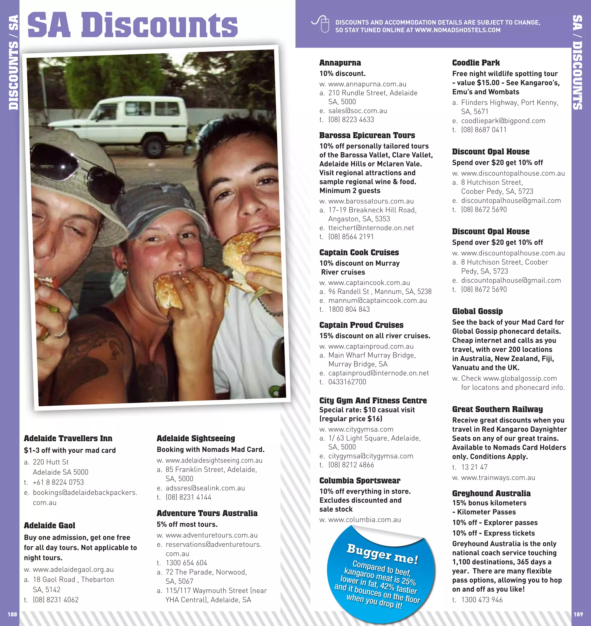 SA Discounts
                 SA Discounts                                                                
DISCOUNTS / SA




                                                                                                                                                                           SA / DISCOUNTS
                                                                                                  DIScOUnTS	AnD	AccOMMODATIOn	DETAIlS	ARE	SUBJEcT	TO	chAnGE,	
                                                                                                  SO	STAy	TUnED	OnlInE	AT	www.nOMADShOSTElS.cOM




                                                                                             Annapurna                               Coodlie Park
                                                                                             10%	discount.                           Free	night	wildlife	spotting	tour	
                                                                                             w. www.annapurna.com.au                 -	value	$15.00	-	See	Kangaroo’s,	
                                                                                             a. 210 Rundle Street, Adelaide          Emu’s	and	wombats
                                                                                                SA, 5000                             a. Flinders Highway, Port Kenny,
                                                                                             e. sales@soc.com.au                        SA, 5671
                                                                                             t. (08) 8223 4633                       e. coodliepark@bigpond.com
                                                                                                                                     t. (08) 8687 0411
                                                                                             Barossa Epicurean Tours
                                                                                             10%	off	personally	tailored	tours	
                                                                                             of	the	Barossa	Vallet,	clare	Vallet,	   Discount Opal House
                                                                                             Adelaide	hills	or	Mclaren	Vale.	        Spend	over	$20	get	10%	off
                                                                                             Visit	regional	attractions	and	         w. www.discountopalhouse.com.au
                                                                                             sample	regional	wine	&	food.            a. 8 Hutchison Street,
                                                                                             Minimum	2	guests                           Coober Pedy, SA, 5723
                                                                                             w. www.barossatours.com.au              e. discountopalhouse@gmail.com
                                                                                             a. 17-19 Breakneck Hill Road,           t. (08) 8672 5690
                                                                                                Angaston, SA, 5353
                                                                                             e. tteichert@internode.on.net
                                                                                                                                     Discount Opal House
                                                                                             t. (08) 8564 2191
                                                                                                                                     Spend	over	$20	get	10%	off
                                                                                             Captain Cook Cruises                    w. www.discountopalhouse.com.au
                                                                                             10%	discount	on	Murray	                 a. 8 Hutchison Street, Coober
                                                                                             	River	cruises                             Pedy, SA, 5723
                                                                                             w. www.captaincook.com.au               e. discountopalhouse@gmail.com
                                                                                             a. 96 Randell St , Mannum, SA, 5238     t. (08) 8672 5690
                                                                                             e. mannum@captaincook.com.au
                                                                                             t. 1800 804 843                         Global Gossip
                                                                                             Captain Proud Cruises                   See	the	back	of	your	Mad	card	for	
                                                                                                                                     Global	Gossip	phonecard	details.	
                                                                                             15%	discount	on	all	river	cruises.
                                                                                                                                     cheap	internet	and	calls	as	you	
                                                                                             w. www.captainproud.com.au              travel,	with	over	200	locations	
                                                                                             a. Main Wharf Murray Bridge,            in	Australia,	new	Zealand,	Fiji,	
                                                                                                Murray Bridge, SA                    Vanuatu	and	the	UK.
                                                                                             e. captainproud@internode.on.net
                                                                                             t. 0433162700                           w. Check www.globalgossip.com
                                                                                                                                        for locatons and phonecard info.
                                                                                             City Gym And Fitness Centre
                                                                                             Special	rate:	$10	casual	visit	         Great Southern Railway
                                                                                             (regular	price	$16)                     Receive	great	discounts	when	you	
                                                                                             w. www.citygymsa.com                    travel	in	Red	Kangaroo	Daynighter	
                 Adelaide Travellers Inn                 Adelaide Sightseeing                a. 1/ 63 Light Square, Adelaide,        Seats	on	any	of	our	great	trains.	
                 $1-3	off	with	your	mad	card             Booking	with	nomads	Mad	card.          SA, 5000                             Available	to	nomads	card	holders	
                                                                                             e. citygymsa@citygymsa.com              only.	conditions	Apply.	
                 a. 220 Hutt St                          w. www.adelaidesightseeing.com.au
                                                                                             t. (08) 8212 4866                       t. 13 21 47
                    Adelaide SA 5000                     a. 85 Franklin Street, Adelaide,
                                                            SA, 5000                         Columbia Sportswear                     w. www.trainways.com.au
                 t. +61 8 8224 0753
                                                         e. adssres@sealink.com.au           10%	off	everything	in	store.
                 e. bookings@adelaidebackpackers.                                                                                    Greyhound Australia
                                                         t. (08) 8231 4144                   Excludes	discounted	and		
                    com.au                                                                                                           15%	bonus	kilometers	
                                                                                             sale	stock                              -	Kilometer	passes	
                                                         Adventure Tours Australia
                                                                                             w. www.columbia.com.au                  10%	off	-	Explorer	passes	
                 Adelaide Gaol                           5%	off	most	tours.
                                                         w. www.adventuretours.com.au                                                10%	off	-	Express	tickets
                 Buy	one	admission,	get	one	free	
                                                         e. reservations@adventuretours.                                             Greyhound	Australia	is	the	only	
                 for	all	day	tours.	not	applicable	to	                                               Bugge
                 night	tours.
                                                            com.au                                                rm       e!
                                                                                                                                     national	coach	service	touching	
                                                                                                                                     1,100	destinations,	365	days	a	
                                                         t. 1300 654 604                               Comp
                 w. www.adelaidegaol.org.au              a. 72 The Parade, Norwood,                  kangaro ared to beef,           year.		There	are	many	flexible	
                 a. 18 Gaol Road , Thebarton                SA, 5067                               lower o meat is 25                pass	options,	allowing	you	to	hop	
                    SA, 5142                                                                     and it b in fat, 42% tasti%         on	and	off	as	you	like!
                                                         a. 115/117 Waymouth Street (near                ounc               er
                 t. (08) 8231 4062                          YHA Central), Adelaide, SA                when yo es on the floor        t. 1300 473 946
                                                                                                               u drop it
                                                                                                                         !
 188                                                                                                                                                                          189
 
