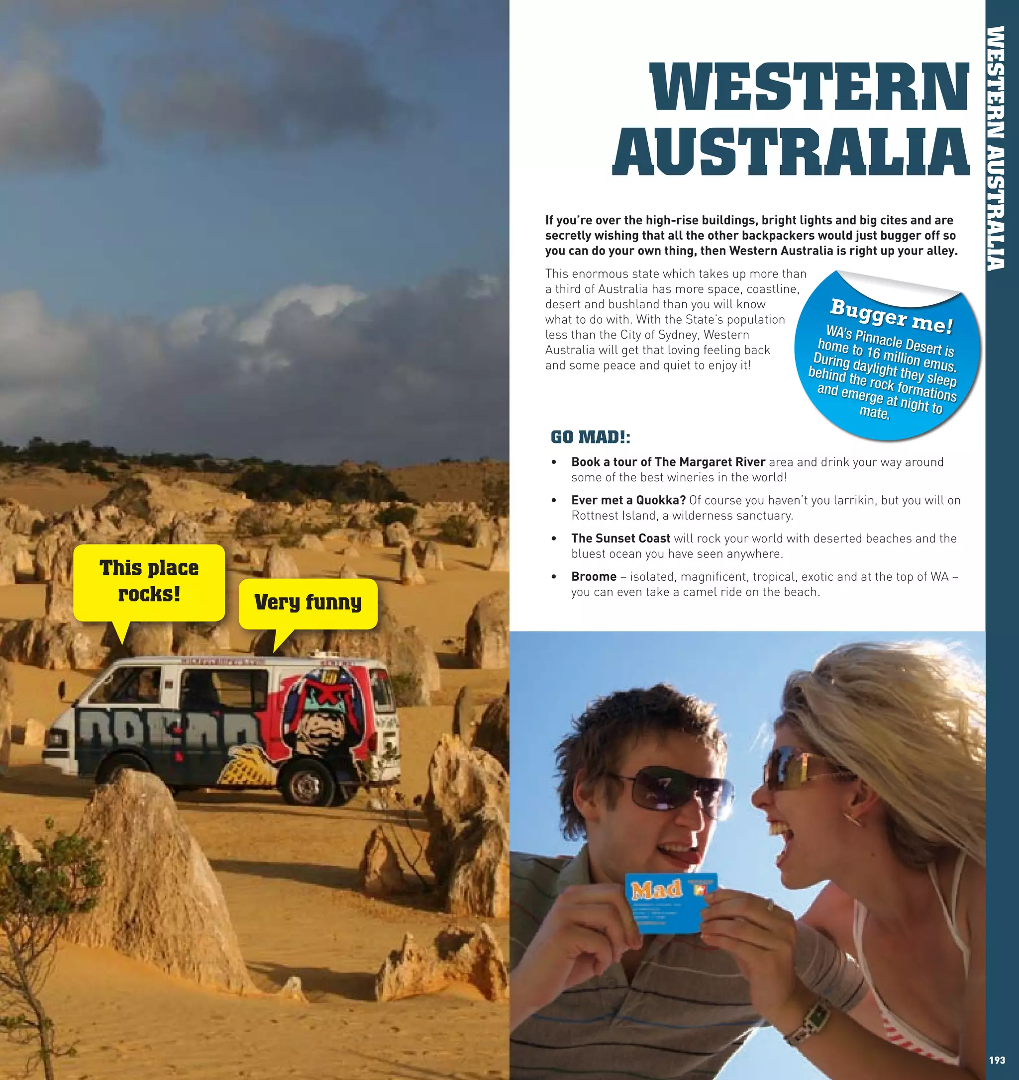 WESTERN AUSTRALIA
                                             WESTERN
                                            AUSTRALIA
                                If	you’re	over	the	high-rise	buildings,	bright	lights	and	big	cites	and	are	
                                secretly	wishing	that	all	the	other	backpackers	would	just	bugger	off	so	
                                you	can	do	your	own	thing,	then	western	Australia	is	right	up	your	alley.
                                This enormous state which takes up more than
                                a third of Australia has more space, coastline,
                                desert and bushland than you will know              Bugge
                                what to do with. With the State’s population
                                                                                  WA’s P
                                                                                                 r me!
                                less than the City of Sydney, Western
                                Australia will get that loving feeling back      home toinnacle Desert
                                                                                During d 16 million em is
                                and some peace and quiet to enjoy it!                   ayligh
                                                                                behind th             us.
                                                                                                t they sle
                                                                                          e                e
                                                                                 and eme rock formatio p
                                                                                           rge at n        n
                                                                                         mate.      ight to s

                                 GO MAD!:
                                •	 Book	a	tour	of	The	Margaret	River	area and drink your way around
                                   some of the best wineries in the world!
                                •	 Ever	met	a	Quokka?	Of course you haven’t you larrikin, but you will on
                                   Rottnest Island, a wilderness sanctuary.
                                •	 The	Sunset	coast will rock your world with deserted beaches and the
                                   bluest ocean you have seen anywhere.
      This place                •	 Broome – isolated, magnificent, tropical, exotic and at the top of WA –
       rocks!      Very funny
                                   you can even take a camel ride on the beach.




192                                                                                                                 193
 