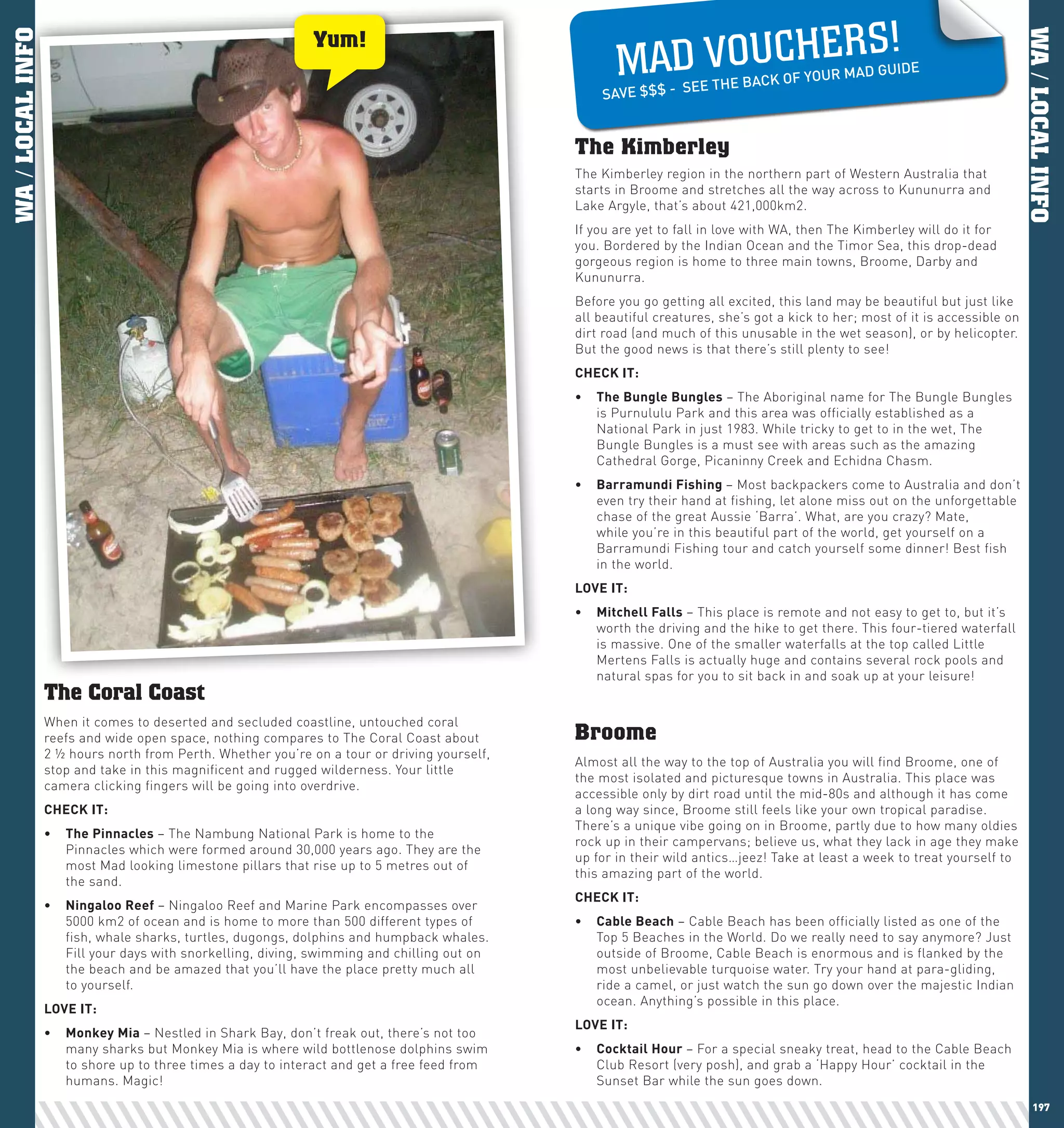 S!
                                                                                                     MAD VO U CH E R
                                                              Yum!
WA / LOCAL INFO




                                                                                                                                                                              WA / LOCAL INFO
                                                                                                                                                  GUIDE
                                                                                                                                  OF YOUR MAD
                                                                                                                E THE BACK
                                                                                                  SAVE $$$ - SE


                                                                                              The Kimberley
                                                                                              The Kimberley region in the northern part of Western Australia that
                                                                                              starts in Broome and stretches all the way across to Kununurra and
                                                                                              Lake Argyle, that’s about 421,000km2.
                                                                                              If you are yet to fall in love with WA, then The Kimberley will do it for
                                                                                              you. Bordered by the Indian Ocean and the Timor Sea, this drop-dead
                                                                                              gorgeous region is home to three main towns, Broome, Darby and
                                                                                              Kununurra.
                                                                                              Before you go getting all excited, this land may be beautiful but just like
                                                                                              all beautiful creatures, she’s got a kick to her; most of it is accessible on
                                                                                              dirt road (and much of this unusable in the wet season), or by helicopter.
                                                                                              But the good news is that there’s still plenty to see!
                                                                                              chEcK	IT:
                                                                                              •	 The	Bungle	Bungles – The Aboriginal name for The Bungle Bungles
                                                                                                 is Purnululu Park and this area was officially established as a
                                                                                                 National Park in just 1983. While tricky to get to in the wet, The
                                                                                                 Bungle Bungles is a must see with areas such as the amazing
                                                                                                 Cathedral Gorge, Picaninny Creek and Echidna Chasm.
                                                                                              •	 Barramundi	Fishing	– Most backpackers come to Australia and don’t
                                                                                                 even try their hand at fishing, let alone miss out on the unforgettable
                                                                                                 chase of the great Aussie ‘Barra’. What, are you crazy? Mate,
                                                                                                 while you’re in this beautiful part of the world, get yourself on a
                                                                                                 Barramundi Fishing tour and catch yourself some dinner! Best fish
                                                                                                 in the world.
                                                                                              lOVE	IT:
                                                                                              •	 Mitchell	Falls – This place is remote and not easy to get to, but it’s
                                                                                                 worth the driving and the hike to get there. This four-tiered waterfall
                                                                                                 is massive. One of the smaller waterfalls at the top called Little
                                                                                                 Mertens Falls is actually huge and contains several rock pools and
                                                                                                 natural spas for you to sit back in and soak up at your leisure!
                  The Coral Coast
                  When it comes to deserted and secluded coastline, untouched coral
                  reefs and wide open space, nothing compares to The Coral Coast about        Broome
                  2 ½ hours north from Perth. Whether you’re on a tour or driving yourself,
                                                                                              Almost all the way to the top of Australia you will find Broome, one of
                  stop and take in this magnificent and rugged wilderness. Your little
                                                                                              the most isolated and picturesque towns in Australia. This place was
                  camera clicking fingers will be going into overdrive.
                                                                                              accessible only by dirt road until the mid-80s and although it has come
                  chEcK	IT:                                                                   a long way since, Broome still feels like your own tropical paradise.
                                                                                              There’s a unique vibe going on in Broome, partly due to how many oldies
                  •	 The	pinnacles – The Nambung National Park is home to the
                                                                                              rock up in their campervans; believe us, what they lack in age they make
                     Pinnacles which were formed around 30,000 years ago. They are the
                                                                                              up for in their wild antics…jeez! Take at least a week to treat yourself to
                     most Mad looking limestone pillars that rise up to 5 metres out of
                                                                                              this amazing part of the world.
                     the sand.
                                                                                              chEcK	IT:
                  •	 ningaloo	Reef	– Ningaloo Reef and Marine Park encompasses over
                     5000 km2 of ocean and is home to more than 500 different types of        •	 cable	Beach – Cable Beach has been officially listed as one of the
                     fish, whale sharks, turtles, dugongs, dolphins and humpback whales.         Top 5 Beaches in the World. Do we really need to say anymore? Just
                     Fill your days with snorkelling, diving, swimming and chilling out on       outside of Broome, Cable Beach is enormous and is flanked by the
                     the beach and be amazed that you’ll have the place pretty much all          most unbelievable turquoise water. Try your hand at para-gliding,
                     to yourself.                                                                ride a camel, or just watch the sun go down over the majestic Indian
                                                                                                 ocean. Anything’s possible in this place.
                  lOVE	IT:
                                                                                              lOVE	IT:
                  •	 Monkey	Mia	– Nestled in Shark Bay, don’t freak out, there’s not too
                     many sharks but Monkey Mia is where wild bottlenose dolphins swim        •	 cocktail	hour	– For a special sneaky treat, head to the Cable Beach
                     to shore up to three times a day to interact and get a free feed from       Club Resort (very posh), and grab a ‘Happy Hour’ cocktail in the
                     humans. Magic!                                                              Sunset Bar while the sun goes down.
 196                                                                                                                                                                             197
 