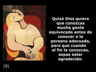 Quizá Dios quiera que conozcas mucha gente equivocada antes de conocer a la persona adecuada, para que cuando  al fin la conozcas, sepas estar agradecido. (9) 